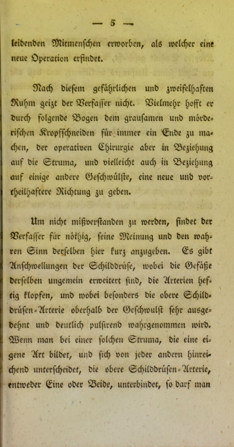 (cibenbcn !Ü^itmenfc^ßn erroorSen, a(6 eine / • neue Operation crfinbet. Sflad) biefem 9cfd^rlic^)en unb zweifelhaften fKuhm ^eijt bcr 25erfa|fer tiic^t. SSieimehr hofft er biirch folgenbe 55ogen bem graufamen unb morbe« rifrf)en ^ropffchneiben für. immer ein '^nbe zu ma- chen, bcr operativen Beziehung ] auf bie ©truma, unb vielleicht auch in Beziehung öuf einige anbere ©efchtvuljle, eine neue unb vor= theilh^ftoro ^vichtung z« geben* t Um nicht mifjverftanben z« werben, finbet bec 55erfaffer für no^higr foine 9)Jeinung unb ben woh- ren ©inn berfelben h^or furz anzugeben. ^6 gibt Tfnfchwellungen ber ©chilbbriife, wobei bie ©efd^e berfelben ungemein erweitert fmb, bie Tfrterien hef- tig ftopfen, unb wobei befonberö bie obere ©chilb* brufen^^Crterie oberhalb ber ©efchwulfl fehr auöge* i behnt unb beutUch putfirenb wahrgenommen wirb. I I ^enn man bei einer folchen ©truma, bie eine eU genc Tlrt bilbet, unb fich von jeber anbern hiu^^oi- (henb unterfcheibet, bie obere ©chilbbrufen=7(rterie, I «ntweber ^ine ober ^eibe, imterbinbet, fo barf man