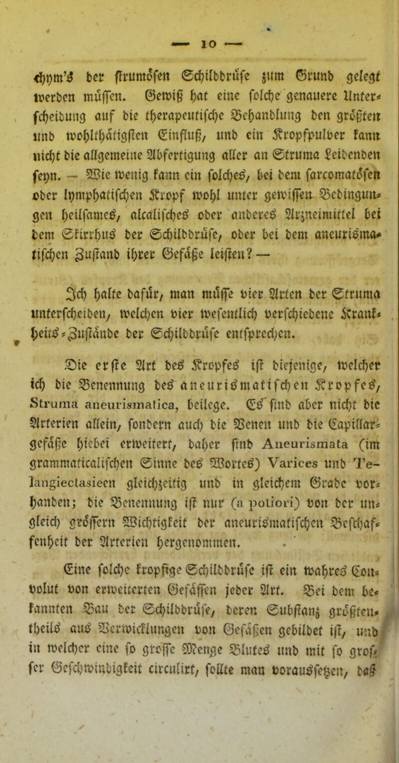 bet flrumofen 0d)ilbbrüfe jttm ©runb gelebt iverbcn muffen. ©cmi§ f)at eine fcicfje genauere Unfei:*< fc^etbung auf bte i^erapeutifd^e grogteii «nb n)oi>lif>dfigflen (Sinffug, unb ein 5?ropfpulber famt iiid)( bie aUgemeine 2lbfertigung aller an 0(rumc ^eibenben fepn. — SSie menig fann ein fold^e^, bei bem farcomafdfen ober Ipmp^aiifdjen Äropf mo^I umer gemiffen S3cbingun# gen l)eilfamc^/ alcalifd)c^ ober anbere^ Slrjneimiflel bei tem 0firr^>u^ ber ©cbilbbrufe, ober bei bem aneuriemo# tifd}cn ihrer ©efdge leiften? — Srf) ^nlte bafiir, man müffe Pier Slrlen ber 0truma imferfcheibeu/ tvelchen Pier tpefcnilich perfchiebene herauf* . ber 0chilbbrufe enffpred;cn. S)ie erfle 2lrt be^ 5vropfe^ iff biefenige, tpeld)er ich bie SSenennung beö aneurijJmatifchen ^ropfe^z Struma aneurismafica, beilege. finb über nicht bic Slrterien allein/ fonbern aud) bie SSenen unb bte (Eaptllar* gefdßc hiebei ertpeiferf/ baher ftnb Aueurismata (im grammaficalifchen 0inne be^ 5Borte^) Varices unb Te- langieciasieen gleichjeitig unb in gleid}em ©rabc por* hanben; bie 53cnennung ijl nur (a poiiori) pon ber un^ gleid) grdffern SBichfigf'eit ber ancuri^malifcheu ^efd)af< fenheit ber Slrterien h^fö^nontmen. (Eine folche fropfige 0chilbbrufe tfb ein tt?ahrej> Sons Polut Pon eripeiterten ©efdffcn jeber Slrt. 53ei bem be« fannfen ^mu ber 0chilbbrufe, bereu 0ubflanj grogten* u theilc^ autJ SSermienungen Pon ©efdßen gebilbet ifl/ unbf in welcher eine fo groffe 0i)?e.nge «Slufe^ unb mit fo grofi ^ fer ©efd}tpinbigfeit circulirt, foate man Porau^fe§en/ bc^