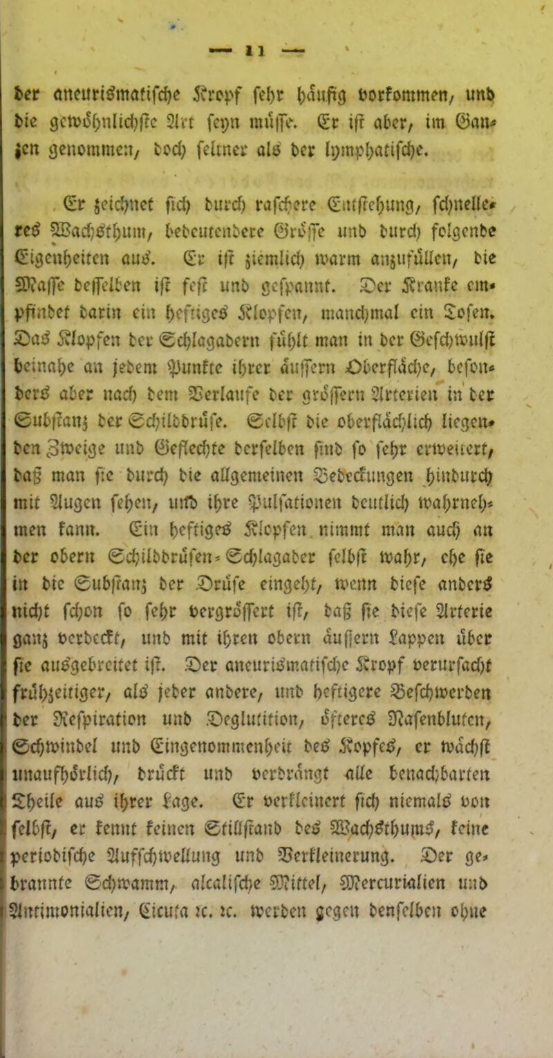 het <meitti^mafifd)e 5\rcpf fe()t (>aufi9 öorfommen/ unii tie gcn)iS()nlid}|!c 3Irt fa;n muftV. (£c i|t aber/ im ©an« jcn genommen, tod; feltnei: als ber {pmp()atifd)e. ©r jeic^net fid; biivd) rafc^iere ©ii(|fef)ung, fd^nelle« reö ^adj^f^um, tebcutcnbece ©rofje unb biird) folgcnbe Eigenheiten aut?. Er i|t jiemlid; marm anjufuUen, bie SDiaffc befTclben i|t feft unb gef^mnnf. 5Der 55ranfe em» pfiinbef barin ein heftige^ iUopfen, mand^mal ein Eofen. Klopfen ber «Schlagabern fühlt man in ber ©efd^mulft beinahe an jebem fünfte ihrer dnffern £)berfldd)c, befon« tevß aber nad) bem SSerfaufe ber grdffern SIrterien in ber 0ubf?anj ber 0d)iibbrufe. 0clbft bie oberfiddjiich liegen* bcrt tmb ©eflechte berfelben finb fo fehr ermelterf, ba§ man fie bnreh bie allgemeinen 55ebedimgen hi«burch mit Singen fehen, uttb ihre ^Jalfationen bcutlid) mahrneh« men fann. E’in h<^fli3<^ Klopfen , nimmt man auch an ber Obern 0d;ilbbrufen» 0d;lagabcr fclbft loahr, ehe fie in bie 0ub|tanj ber .©rufe eingehf, tvenn biefe anber^ nidjt fd;on fo fehr oergrdffert if?, bag fie biefe Slrferie ganj oerbceff, imb mit ihren obern dufjern Sappen über fie aue'gebrcitet i|T. .©er aneurii^matifdK Äropf oerurfad)f frühzeitiger, oli^ jeber anbere, imb heftigere ^efehmerben ber 0iefpirafion unb .©eglutition, dfterc^ 3Rafenblufcn, 0chtoinbel unb Eingenommenheit bei^ 5\opfei?, er ivdd;fl I «naufhiSrlid?, brüeft unb oerbrdngt alle benad/barten Sheile au^ ihrer Sage. Er oerllcinert ftch niemals oon felbf?, er fennt feinen 0fillftanb bei? SKach^thuin^, feine p*eriobifche Sluffchmellung unb 2?crfleincrung. ©er ge* I brannte ©d^mamm, alcalifd^e 9}?iftel, C9?ercurialien unb Isintimonialien, Eicufa k. tc. tverben gegen benfelben ohne II'