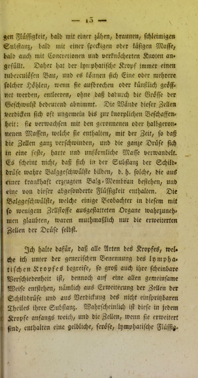 10 jfn ^lufTigfcif, halb mit einer ja^en/ braunen, fc^leimige« Cubflanj, balb mit einer fperfigen ober fdfigen 50?o|fe, baib and) mit ßonevetionen unb oerfnu^erten 5fuoten an* gefüllt. ©af;er bat bet IpmpbödrrfK i?fopf immer einen tuberculüfen S5au, unb e^ fonnen fid) (Sine ober mebrere I folcber ipobl^»/ aufbreeben ober fünfllicb gc^f« «et toerben, entleeren, ohne ba§ babureb bie ©reffe ber ©efcbmuli? bebeutenb abnimmt. 5^ic SlSaube biefer perbidfen ficb oft ungemein bi^ jur fnorpIid)en 33efdf}affen* beit: fte oermad)fen mit ben geronnenen ober balbgeron* ttenen S)va|fen, tveld)c ftc enthalten, mit ber B^if/ fo bie 3cüen gan^ oerfebminben, unb bie ganje .^rüfe ftcb in eine fcjfe, b^rfe unb unfürmlidje ?J}?offe eermanbelf. febeint nid)t, baß fid) in bet Subfianj ber 0cbilb* brüfe mabre 55alggefcbmülfte bilben, b. b- foldje, bie autJ einer franfb<'ft erjeugten ^a[g»9Jiembran befieben, unb eine neu biefer abgefonberte glüfftgfeit entbalten. 5)ie I5alggefd)mül|le, toelcbe einige Speobaebfer in biefem mit fo menigem ^föf^offe auögeßattefen £)rgane mabrpneb# men glaubten, maren mutbmaßlicb nur bie ertoeiterten gellen ber 5^rüfe felbft. 3cb bafür, baß alle Sitten be^ Äropfe^, tpel« ö)e icb unter ber generifeben SBenennimg be^ Ipmpbo* tifeben i'vtopfet begreife, fo groß aiicb il)re febeinbare i 55erfcbiebenbcit ift, bennoeb auf eine allen gemeinfame i sffieife entfteben, namlicb au^ (Srtoeiferung ber gellen ber I 0d)ilbbrüfc unb auö 25erbicfung be^ nicht einfpribbaren ; S:t)cile^ ihrer eubfrunj. SBabrfdjeinlid; iß biefe in jebem : ;g:ropfc anfangs toeicb/ unb bie 3‘‘Kcn, menn fie ermeiferf fmb/ enthalte« gelbliche, fcri^fe, lpmpbotifd;e Slüfßö* f * I.