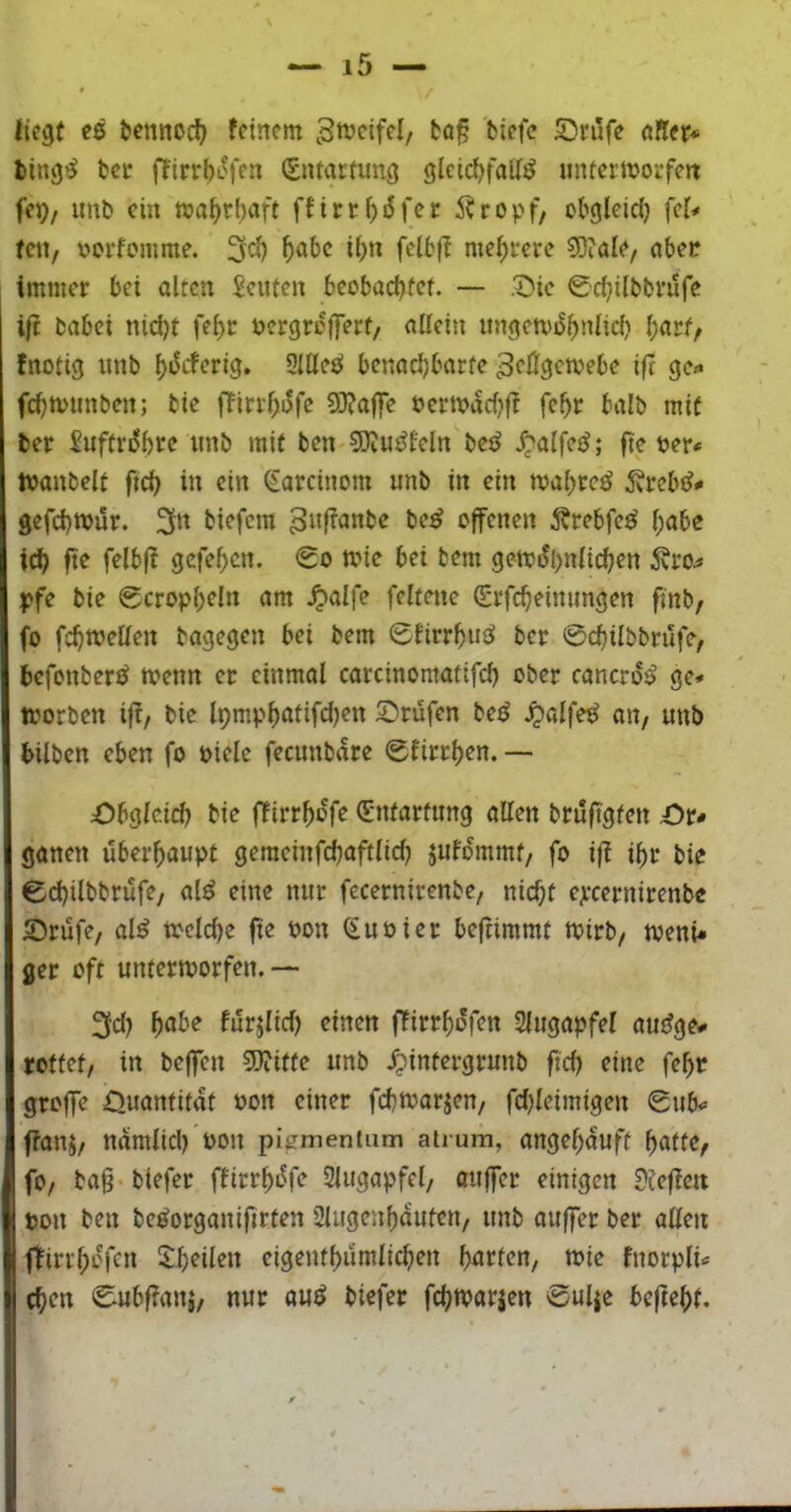 iic^f ee t»ennoc^ feinem tö|5 Srüfe «Rer* l»ing^ tcc ffirrf)i.'fen (Entartung gleid^faU^ untcrmorfejt fep/ unb ein ma^ri)aft ffirtMfer Äropf/ obgleici) fei< feu/ uorfomme. ^abc i()n felbfl mehrere 30iale, abee immer bei alten Eeuten beobaebtet. — .^ic 0cbilbbrufe i|i babei nid)t fe^t uergrojfert/ allein ungetvobnlid) l;arf, fnotig unb Slllesi benadjbarfe ^eßgemebe ifc gc«* fd)tvunben; bie ffirrl)i5fe S0?a|fc uermadjff fe^r halb mit ber Suftrdbre unb mit ben SKudfeln'bcj^ Jpalfed; fte uer< tvanbelt fteb in ein ^arcinom unb in ein mabretJ 5vrcbd^ Igefebwur. 3n biefem 3»ß<Jttbe be^ offenen i^rebfeei l;abe icb ftc felbjf gefeben. 0o anc bei bem gen?dl>nlicben 5vro^ ^?fe bie 0cropl)eln am ^alfe feltene (Erfcbeinimgen ffnb, fo fcbwellen bagegen bei bem 0firrbu^ ber 0cbilbbrilfe, befonberd menn er einmol carcinomatifcb ober cancrdi> ge* aorben ifi/ bie Ipmpböiifd)^« 2)rüfen be^ ^alfe^ au/ unb bilben eben fo oiele fecunbare 0firrben. — 1 Obgleich bie ffirrbdfe 0ifartung allen bruft'gfen Or* ! ganen überhaupt gemeinfcbaftlicl) jufdmmt/ fo ifi ibr bie 0cbilbbrufe, al^ eine nur fecernirenbe, nicht ejecernirenbe I Orüfe, al^ toeldje fie Pon (EuPier befiimmt tpirb, tpenü I ger off untertporfen. —- i 2fd) f)<the furjlid) einen jTirrbdfen Slugapfel audge* I rottet/ in beffen 3)?itfe unb ^intergrunb fid) eine febr I groffe Ouantifat Pon einer febaarjen/ fdjleimigen 0ub<» 1 ffanj/ ndmlicl) Pon pigmenlum atrum, angebduft iifo/ bag-biefer ffirrbdfe Slugapfel, auffer einigen ?ie|ictt il pon ben be^organifirten Slugenbduten, unb auffer ber allen lifliribdfcn 2:.b^il^« eigentbumlicben fmrten, tpie fnorpti« ^ eben 0ubf?anj, nur auö biefer febtparjen 0ulie beftebf.