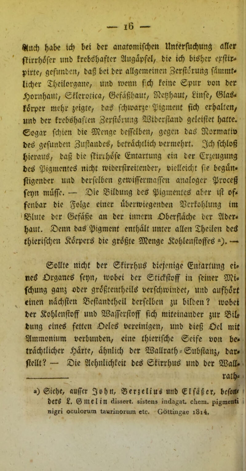 %ud) ^>ab« td) bei bcr önafomtfcben Unferfucbun^ afler ffirrf)6fer imb fccböl^aftcr Siugdpfcl, bic icb bi^^cc c^.'fTir«' })trte/ gefimbcn, ba§ bei bcc allgemeinen ^cfj^drung fdmmN liebet- Xbeilorgane, unb tvenn f:d) feine epmr t>on bet .^ofnbaut/ Sflerolica, ©efdßbnut/ Sic^b^^ui, Sinfe/ (9la^< fdrpec mel)i- jeigle, baj^ febivarje-^'igment ftd) erbalfert/ «nb ber frebß'baflcn g^rfanung 2ßiberftanb geleiftef l)am. ©egar febten bie 3)?cngc bcffelben/ gegen taß Sftormafiö gefunben 3wf^««be^, bcfrdcbtlid) nermebrt. 3dl fcblo§ ^ierauö, ba§ bie iTiribdfe (Entai-tung ein ber drjeugimg fce^ ^igmente^ nid)f miberflteitenber, nielleid)l fte begdn* fiigenber unb berfelben gemiflTermaffen analoget- ^roeeg fej)n muffe. — Sie Gilbung be^? ipigmeiue^ aber i|f of* fenbar bie ubermiegenben 25crfof>lung im 'S5Utle ber ©efdge an ber innern £)berflttd)e ber Slber* baut. Senn ba^ ^^igment enthalt unter allen Sb^den be^ (bierifd;eu Ädrper^ bie grdgte 50ienge dtoblenffoffe^ =‘). —‘ 0oUte nicht ber ©firrbu^ biejenige Entartung ei* nc<J £)rgane^ fepu/ mobei ber ©tiefgoff in feiner 5J?i« fd)ung gan5 ober grdgtentbeil^ oerfd)toinbet, unb aufbort einen nddiffen ^effanbtbeil berfelben ju bilben? toobei ter dtoblenfioff unb aßalferftoff ficb miteinanber jur ^ilf bung eine^ fetten Selcö bereinigen, unb bieg Ocl mit Slmmonium oerbunben, eine tbierifebe ©eife bon be* trdcbtlicber .^drte, dbnlicb ber Söallratb = ©ub|tanj, bar» flcllt? — Sie 2lebnlid)fcit be^ ©firrbuö unb ber 3BalI» ratb» a) ©icbe, auffer 5ob«r ißericUuö unb (Elfdfer, bcfoit# f befß £. ©Utelitt cüssert. sistens indagat. chem. pigmenti i nigri oculorum taurinorura etc. Göttiiigae i8i4. ‘
