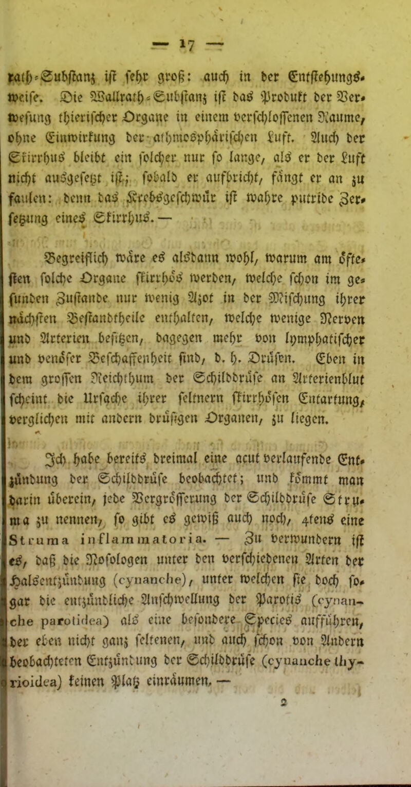 W({)^Sub|lanj fe^r cjro§: öuc^ in bcr ^iffJc^ung^- «?cife. 2)ie 2Sallrar()s0ul'rran5 ift ba^ »probubt bcr 58cr* toffung t(;icrifcbcr Organe in einem ocrfd^Ioffencn üioume, o^ne (Sintoirfung ber* atl)mo0pi;arifd;cn iuft. Sind) ber (£birrf)u0 bleibt ein fold;er nur fo lange, al0 er ber ^uft nid)t au0gefeijt ij?;,' fobalb er aufbridjf, fangt er an jn faulen: beim bo0 Äi:cb0gefd;miit ift ma^re |>mribc fe^ing eine0 (5birrl;u0. — ■ ; 55egreipid) to^re e0 alöbann mo^l, toarum am ofte# flen folcbe Organe fl'irrl)o0 tverben, meld^e fd)on im ge» funben menig Sljot in ber 3)?ifd}ung ifirer ndd^fren igefranbtbeilc enthalten, njeldje tvenige Sberoen unb Slrferien befi^cn, bagegen me^r non li;mpl)atifcber unb oendfer S5efd}a|fen^eit finb, b. l), Orüfen. ^-ben in bem greifen ?ieic^tl;um ber 0(^ilbbrufe an Slrferienblut f^cint bie Urfad)e il>rer fcltnern Ifirr^dfen Sntarfung/ terglid;en mit anbern brufigen Organen, ju liegen. 3d) ^abe bereift breimal eine ocut oerlaufenbc Cnf* jünbung ber ©ebilbbrufe beoba^tet; unb femmt mon iarin uberein, febe SSergrofferung ber ©ebi^bbrufe ©tru* ma ju nennen, fo gibt c0 getoi§ aud) nod), 4fen0 eine Steuraa i n flam m alo r i a. — 3” beriounbern ift e0, ba§ bie ^ofologen unter ben oerfebiebenen Slrtcn ber Äal0entiunbung (cynanche), unter melcb/cn fte boeb fo» gar bie entjunblicbe Slnfcbn^ellung ber ^arotid ('cynaii- che paroii(lea) al0 eine befonbere ©pecie0 auffubren, ber eben nid)t ganj feltenen, unb äud) jcbc*« ^^ou 2lnbern beobad)teten (Entjunbung ber ©cbilbbritfe (cyuauche liiy- Irioidea} feinen $la(? einrdumem — s