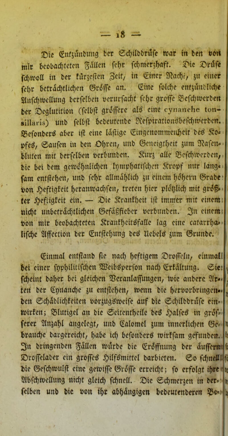 S)ie Sitfjunbung fccr 0d;ilbbrufc war in ben ton mit bcobad}tctcn fd^mer^baff. 2^ic S^rtJfe fd)Woa in ber furjcftcn ^cif, in giner 3^ad)r, ju einer . fcbr bctrad)flid)cn @ri^|T« ö«- enfjunblicbe Sinfcbwettung berfelben t?crurfad)t fcbt grotfe iBefcbwcrben bet 2)cglumion (fdbfT gru^iTere alß eine cynanche ton- sillaris) unb felbft bcbeufcnbc ??efpirafiDno'befd)werben. 55cfonbct^ aber i(! eine laftige ^ingcnommenj^eit be^ 5vO* pfe^/ 0aufen in ben Obren, imb ©cneigtbeit jum 3^afen* bluten mit berfelben pcrbunben. 5vurj atte igefebwerben,, bic bei bem geWi^bnlidjcn Ipmpbnfifcbcn 5crcpf nur lang* -; fam enffieben, unb febr allmdblicb ä« einem b^bern ©rabe* ton ^eftigfeif beranwad)fen, treten hier pld^lid) mit grd^»> i • ter ^eftigfeit ein. — Oie ^ranlbcit i)t immer mit einem t iiid)t unbetrdcbtlicben ©efdgfieber ücrbunben. ^n einem t bon mir bcobodjteten 5tranfbeit^faHc lag eine catarrbo» lifebe Slffection ber (Sntftebung be^ liebelt jum ©runbe. (ginmal entftanb fte nach heftigem OrojTeln, elnmall bei einer 2Beib^perfon nad) ^rfdltung. 0tcj i febeint baber bei gleidjen 55eranla]Tungen, Wie anbere 3lr*< ten ber Spnanebe ju entfieben, wenn bie beröorbringen-* ben 0cbdblid)feiten borjugt^weife auf bic 0cbilbbrufe ein» Wirfen; iBlutigel an bie 0eitentbeile beö .fpalfetJ in grdf» ferer 5lnjabl angelegt, unb Salomel jum innerlichen ©c» brauche bargereiebt, bnbe ich befonberö wirffam gefunben. h 3n bringenben Odilen Würbe bie (grdlfnung ber duffemn fc Oroffelaber ein groffc^ Hilfsmittel barbieten. 0o fcbneli::f(i bie ©efcbwulf! eine gewiffe ©rdffe erreicht; fo erfolgt ibreibc SlbfcbweHung nidjt gleid) fcbnell. Oie 0d)merjen in ber<^' in fclben unb bic bon ihr abhängigen bebeutenberen ?3c^: n