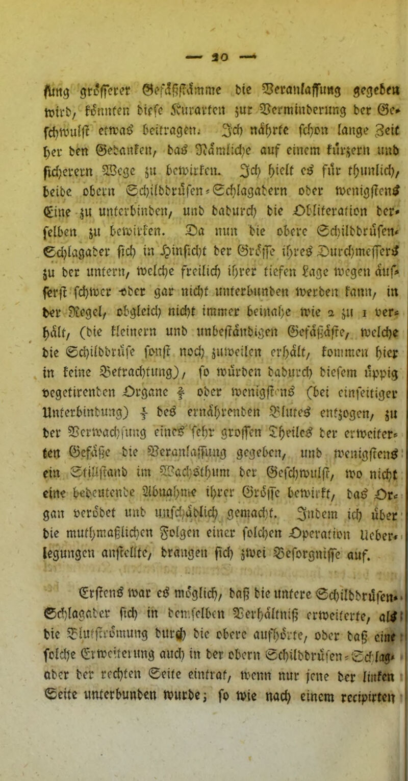 flmg bic 55eranfaffimg gegcbe» trirb/ fi5tmf^n btffc 5äirai’fcit ^ur 5Jcrminbening bcr @i.v fd)tvulj^ eta'aö bctfragfn; 3cf) n^^rfe fcl}cn lauge ^ei- ben ©ebaufeu, bajJ 3^aralld)c auf einem hu'üeru imb fid;ei*ern SBcgc ju bclr-irfcn. 3^1? für t^imlid)/ beibc Obern 0d);(bbrüfen* 0cbIagabern ober mcnigflcn^ <£ine jii unlerbinbeii/ unb baburd) bie £)bliferafion ber* felben ja bemirfen. X)a nun bie obere 0d)ilbbrufen* 0d)lagaber ficb in Jpinfidjt ber ©rifffe if;re^ ^urd)me|Jer^ JU ber unteni/ tvclcbe freilich if)ver tiefen Sage ivcgen auf» ferfl fd)tocr -ober gar nid)t unterbunben tverben famt/ in ber Üüegel, obglcid? nid)t immer beinal)c mie a ju i oer* ^i^lt/ (bie flcinern unb unbefldnbigen ©efdüdfre, tveldje bie 0d)ilbbrüfe fonft nod) jumeilcn erl)dlt/ fonimen ^iejr in feine 55efrad)tung} / fo mürben baburd) biefem üppig pcgctircnben Organe f ober menigffi’n^ (bei einfeitiger Unferbinbung) -f be^ erndbrenben ^lute^ enfjogen, ju ber 3Scrmad)iung etne^'febr gro|fen ermcifero (en ©cfd§e bie 9?cranfa|fung gegeben, unb meuigften^ ein 0fiÜ)Tanb im 5!?ad}a'tbnm ber ©efd)tt>ul(f, mo nicht eine bebeutenbe Sibuabme ihrer ©rdiJe bemirtf, bat? €>u gan oerdbet unb unfd;dMid) gemacht, ich über ■ bie mutbm.aglichcn folgen einer folchen Operation lieber«* legungen anftclltc/ brangen fid? jmei 55eforgnt|fc auf. ^rffen^ mar ed möglich/ bnß bie untere 0d)ilbbnlfert»» ©chlagabcr fid) in bemfelbcn SBerbdltnifi ermeiterte, aWl bie 5?luffrrdmung bur(|) bic obere aufbdrte, ober bag eine: folche (Srmcttcumg aud) in ber Obern 0chilbbrufen^0d:lag» ober ber rechten 0eite eintraf, toenn nur jene ber liitfen 0eite unterbunben mürbe i fo mie nach einem rccipirten