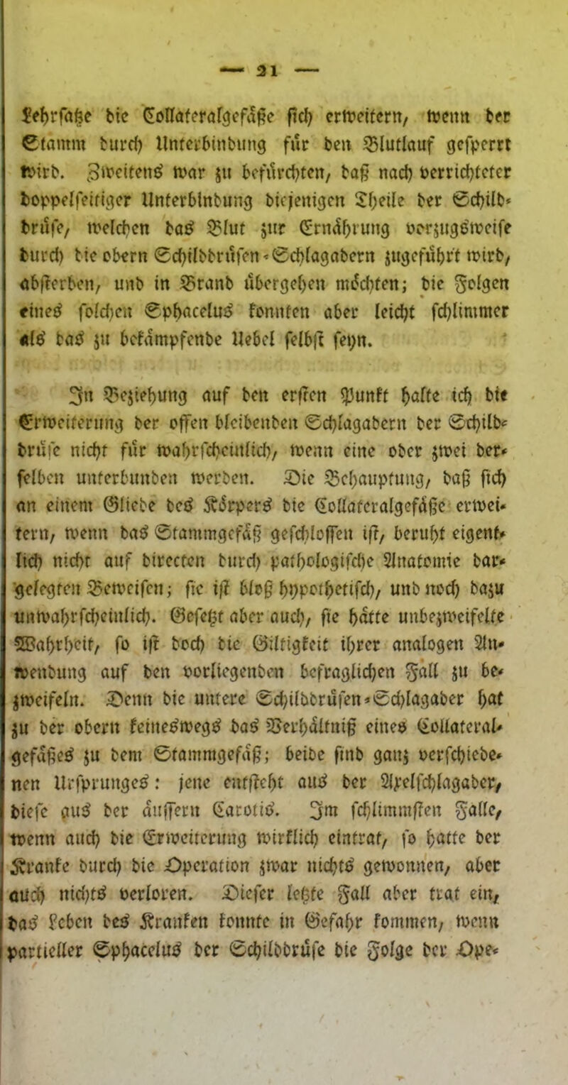 —■31 bic CoKaferöf^efa^e f?d) crtt?dtertt/ ttjcnti bfc Ctamm turd) llnfctbinbung für bc» 55lutlauf gcfj.'cm ivirb. ^iPciten^ tt>ar ju bcfilrcbtcit/ baß nad) öerridjfcter boppclfeiflc^cr Unferblnbung bicicnigcn 2f;eile ber 0d)ilb* brilfV/ melcbcn ba^ 5BIut ätir Pcrjugötucife burd) tie okrn 0cbilbbrn)>n’'0d>(a9abcrn jucjcfubrt tpirb/ abßerben, unb in 5?ranb übergeben miJebten; bic <inc^ foid)cn 0pbacclu^ foniuen aber lcid;t fd)limmcr 4t(e' ba^ jn befampfenbe Ucbcl fclb|t fei;n. 3n 5>cjic{)ung auf ben erßen ^unff ^alte id) bie €*rn)cifermii] bet* offen bicibenben ©d)lagabctn ber 0cbilb<= brufc nicbf für tttabi'fcbcinficb/ locnn eine ober jtoei ber* felbcn unferbimben n?erben. 5)tc iScf)aupfuug/ baß fid) an einem ©liebe betJ 5biJrper^ bie (ioIIaüeraigeftJißc ertvei* terit/ menn baö ©tammejefaß gefcbloffen iß, beruf)f eigent* lid) nid)f auf bireefen burd) paibologifdie Slnatomie bar* 'ge/egfcu ^emeifen; fic iß bioß ^Dpoibetifd)/ unbnod) baju uim'a^rfd)ciu(id). ©efef^t aber aud), fie b^te unbeiWeifeUe • 2Baf)rbeif/ fo iß bod) bie Öilrigfeit ihrer analogen 2tn* »enbung auf ben porliegenben bcfraglid)en 5^11 jti bc* zweifeln, ^enn bic untere 0d)ilbbrufen*0d)lagaber t)at ju ber Obern feine^meg^ baö SJerb^Ifniß cinee (ioUateral* gefaße^ ju bem 0tamnigefaß; beibc finb ganj oerfd)icbe» nen Urfprunge^: jene enfßebt aiie^ ber 2l)i*elfd)lagabcr/ biefc aiuJ ber äußern (larotid. 3m fcblimmßen S^llc/ tpenn and) bie 0r)pciterimg toirflid) cintrat, fo b^tte ber Äranfc burd) bie Operation ja>ar nichts gewonnen/ aber öüd) nid)tö oerloren. Oiefer le^fe |^all aber traf ein, bat^ b’cbcn be^ Äranfen fonnte in ©efahr fommen, toenn partieller 0phacclu^ ber 0d)ilbbrufe bic golge ber Opc*