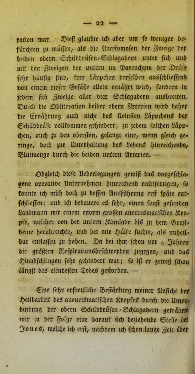 32 töfion war. glaubte id) aber um fo Weniger be» furd)ten ju mülfeu/ aiö bic Stnaftomofen ber ber beibcrt Obern 0d)iibbrüfen*(gd)lagabern unter fid) unb mit ben Zweigen ber untern im ^^Parenc^pm ber .'Drüfe fe^r ^dufig finb, fein Sdppc^en berfelben auöfcblieflenb t)on einem biefer 0efd§e allein ernährt wirb, fonbern in jebem fid) ^weige aüer oier 0d}lagabern au^breiten. ©Uid) bie £>bliteration beiber obern Sirterien wirb bafjer bie Srnd^rung aud) nid)t be^ flcinften £dppd)enö ber 0d)ilbbrufe ooüfommen ge^inbert; ju jebem fold^en £dpp« djen/ aud) ju ben oberfteu/ gelangt eine, wenn gleid) ge^ ringe, bod) jur Unterhaltung beö £ebcn^ SBlutmenge burch bie beiben untern Slrtcrien.— ;Obgleid) biefe Ueberlegungen gewi§ ba^ Porgefd)la# gene operatiPe Unternehmen htPrcicbenb rechtfertigen, fo fonnte ich wii^ bod) ju bejfen Slut^fuhrung erfl fpdtc ent^ fchliejfen; unb ich bebauerc e^ fehr, einen fonft gefunben £anbmann mit einem enorm grojfen oneuri^matifchen ^tro^ pfe, weldjer Pon ber untern 5binnlabe biiJ ju bem Sruf?# beine herabreichte, unb bei mir djulfe fud)te, al^ Unheil* bar entlaflen ju höben. 2)a bei ihm fchon Por 4 Röhren bie größten Diefpirotion^befchwerben jugegen, unb baö .^inabfchlingen fehr gchinbert war; fo ijf er gewi§ fchon ^dngff be^ elenbejlen Xobe^ geflorben. — (fine fehr erfreuliche S5ejldrfung meiner Slnftcht ber ^eilbarfeit beö aneuri^motifchen Äropfe^ burch bie Unter* binbung ber obern 0chilbbri!fen*0chlagabern gewdhrte mir in ber §olge eine barauf fich bejiehenbe 0teUe bei Soneö, weld)c ich erff, nachbem ich fchon. longc 3cit über