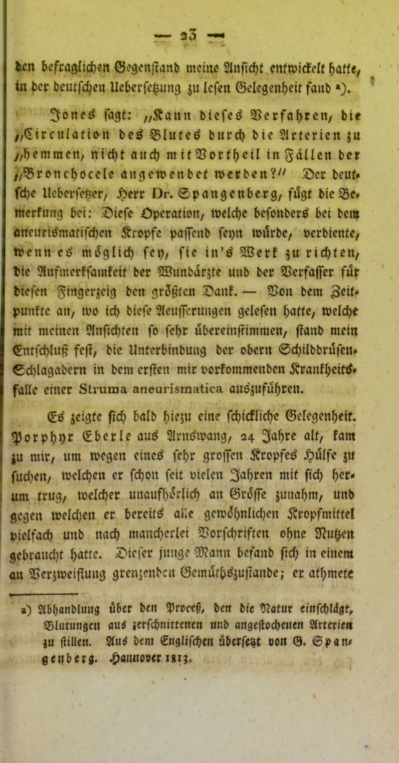 tcn bcfra^ltd)«» ©^genjlanb mctnc Slnfic^f cttfttjicfelf in bcr bcutfc^ctt Ueberfe^imcj ju Icfen ©elcgcnfjeit faub »)* * fagf: „Äanit biefeö SSerfabrcn, bie //(Etrculatiott bcö 55lutcö burd) bic Slrfericn ju y/bemmcn/ ni'd)t oud) m tf 2Sortbcil in gdücn bcr //^roncbocclc angeiDcnbct werben?'' 5I)et beut* fd)e Ueberfe^er/ ^err Dr. 0pongenberg/ fi5gf bie55e* merfimg bei: 5>iefe öperatiou/ Welche befonber^ bei bew öttcurt^matifeben Ärepfe paffenb fepn würbe/ uerbienfe/ wenn e^ müglid) fcp, fte tn’ö 5Serf ju rid)fen/ tie 9iufmerffainfeif ber S®imbdrjfe uub ber 5Scrfajfer füp btefen grüßten 5>anf. — SSon bem punffe an, wo id) biefe 3ieuj]Tctungen gelefen ^atte, welche mit meinen 2(nfid)fen fo fc^r übereinffimmen/ f?anb mein ^•ntfd)lu§ feft/ bic Unferbinbung ber obern 0d)itbbrüfen* 0d)lagabern in bem erf?en mir oorfommenben 5vranf^cifjJ» falle einer Struma aneurismatica auöjufü^ren. (iß jeigte fid) halb f)ieju eine fc^irflicbe ©elegen^eif. ^orpl)pr (Eberleau^ Slrnüwang, 24 ^‘J^re alt/ fam ju mir/ um wegen eine^ fe^r gro|fen Äropfe^ ^iUfe ju fudjett/ welchen er fd)on feit ütelcn 2fö^)rcn mit fid) ^er* um trug/ welcher unauf^ürlid) an ©rüjfe juna^m/ unb gegen weld)en er bereit!^ alle gewi55nlid)en ivropfmiffcl bielfad) unb nad) mancherlei 3>orfd)riffen ohne S^uf^n gebraud)t höttr- tiefer junge ^ann befanb fid) in einem an SSerjweiflung grenjenben ©emüth^ju|tanbe; er afl;metc a) Slbbanbluug über ben Iprocef, bett bie ^atur eitifcbldgt, Slutungcu auö icrfcbnittencn unb ati0c|lod)c»en Slrterien ju ftiUen. 2lu^ bem Snglifchen überfc^t oon 0. ©pan# geubers. .^aimober igi;.