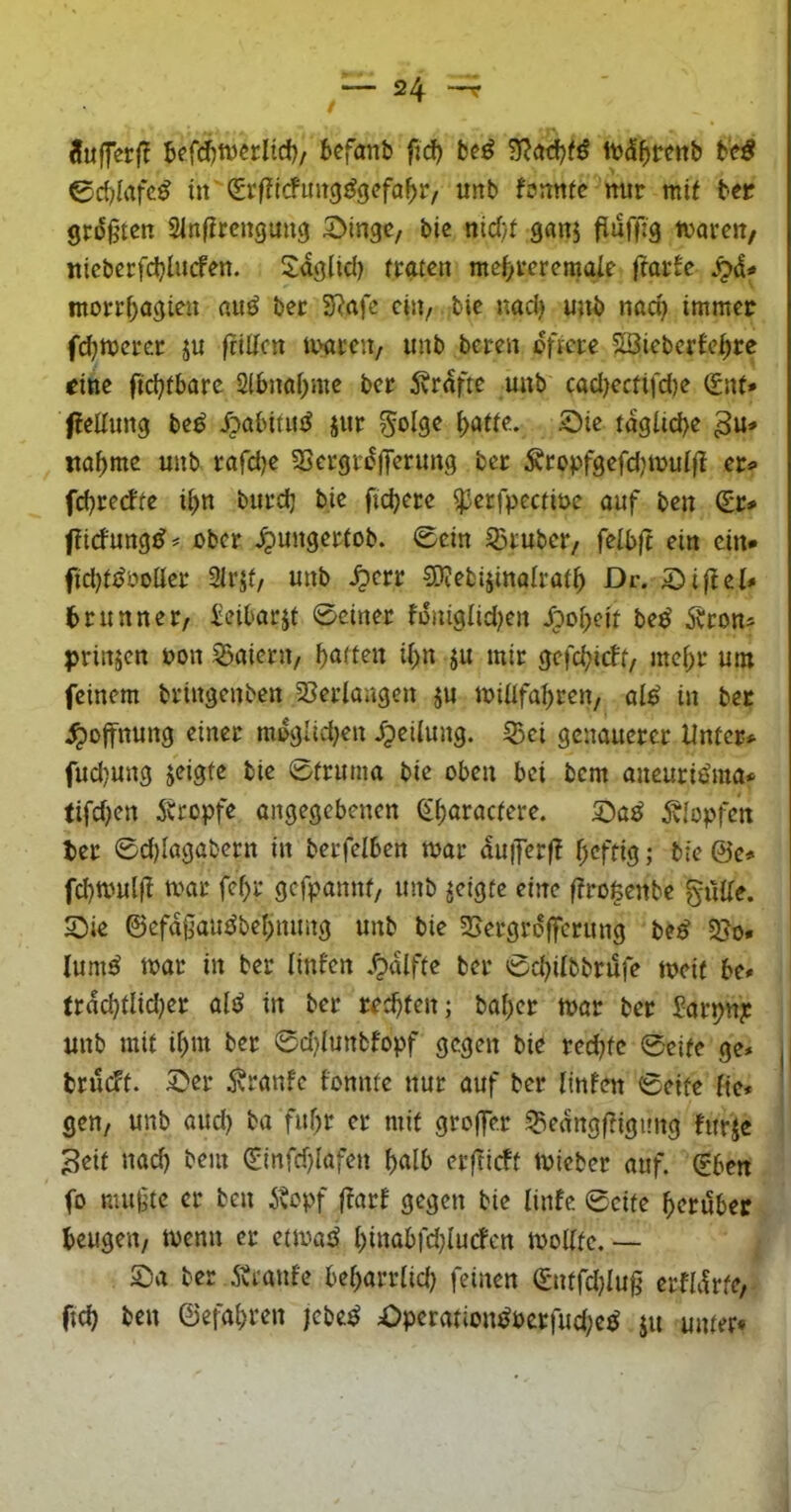 ifufferl? Jefc^tvcrlid)/ bcfanb fid) btß 'Slaii)tß itd^reitb btß ed)lafc^ Icfuitg^gefa^jr, unb fonttfc mir mit ber grdgtcn Slnfircnguitg 2>ingc, bic nicf/t ganj flüffig mareit/ iticberfd}lucfen. Sdgltd) traten me(/rcrcmaie ftarfc Sp&* inorr|)agien nu^ ber SRafe ein, bie md) unb nad) immer fd^merer ju friltcn tvareu/ unb beren öftere SSiebcrfe^rc «ine ftdjfbare 2lbnaf)me ber 5vrdfte unb cod)ectifd)e (£nt» ffeltung be^ ^abitu^ jur ^olge i>ötte. £)ie tdgiid)e na^me unb rafdje Sjergrdjferung ber Äropfgefd,nruifl er^> fd^rerfte ii)n burdj bie fidjere ^erfpectiue auf ben (Sr# ftidung^# ober ^ungertob. 0cin S3ruber/ feibft ein ein* fid)ti^öoüer 2irjt/ unb ^err SKebijinalrat^ Dr. Sijiei# brunner/ Seibarjt 0einer foniglidjen dpo^eit be^ ibron* prinjen oon ?5aiern/ Ratten ii>n ju mir gefd^ieft, mef^r um feinem bringenben 25erlartgen ju loUIfa^ren, ai^ in bet Hoffnung einer mdglid^en ipeiiung. 55ci genauerer Unter# fud)ung jeigfe bie Struma bie oben bei bem aneuriöma# tifdjen Ätopfe angegebenen ^t)aractere. 5vIopfcn ber ©d)lagabern in berfelben mar duiferf? f^eftig; bie @e# fd)mulfl mar fef)r gefpannt/ unb geigte eine ftrofeenbe gulte. SDie ©efd0au^bei>nung unb bie SJergrdffcrung be^ 5So* lumö mar in ber linfen .^dlffe ber Sd)itbbrufe meit be# trdd}tlid)er ald in ber rechten; bai;er mar ber Sarpn?: unb mit if)m ber 0d}iunbfopf gegen bie redjtc Seite ge* brueft. 5>er ^ranfe fonnte nur auf ber tinfen Seife tic* gen, unb and) ba fuf;r er mit groffer ^edngftigung htrje Seit nad) bem (Sinfdjiafen ^aib erftieff micber auf. (rben fo mu^tc er ben itopf jtarf gegen bie linfe Seite herüber beugen/ menn er etmatJ l)inabfd;iurfcn moiffc. — S:)a ber Ärantc bebarriid) feinen (Sntfdjiug crfldrfe,- fid) ben ©efabren jebe^ Operation^pcrfud;c^ ju unter*