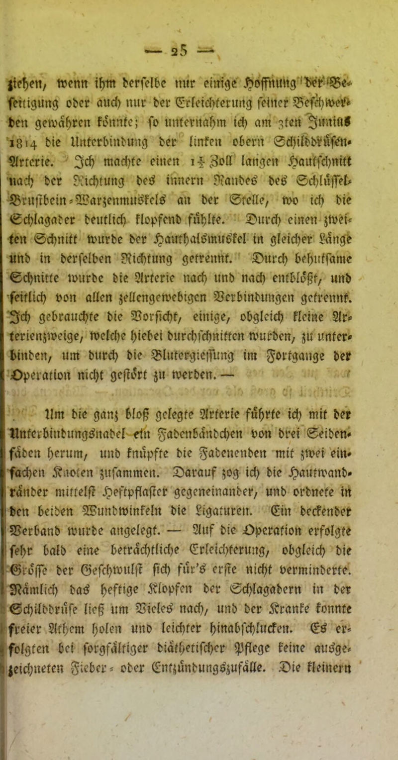 itcV'V bcrfclbc mir einige .Hoffnung 'lier-ilBe* feitigung ober and) nur ber ^*r(eid>fenmg feiner 53efä}U>e^ ten gema^ren fonnfe; fo unternahm id) am ^ten 1814 bie llnterbinbung ber Ilnfen obern 0d)dbb¥iif^n* Sirtcrie. mnd)fe einen 1 •§• 3oIl langen ^?auifd)nltt nad? ber ?’:id)tung be^ Innern ??anbei> beö 0d)InflTet» S3rn|ibeins2?arjenmin^fel^ an ber 0felle, n>o icb bie 0d}lagaber beutltd) flopfenb fitblfe. 5>ur(^ einen jtnH< fen 0d)nift nntrbe ber ^ant^vtl^mue^el in gleid^er 5tingb imb in berfelben 3?idbfung getrennf. S^nrd) 6ef)nframe 0d)nitfe tmirbc bie Slrferie nad) nnb nad) cnfblo^f, nnb •feiflid) bon ollen jellcngctvebigcn SSerbinbungen gefrennf. 3d) gebrauebfe bie SSorftebf, einige, obgleich fleine 9lr<> terienjweige, rt)cld)e bi^bei bnrebfebniffen amrben, jn unter* binben, um bureb bie 5?lnfergie|Tung im 5‘>i-’l3önge ber Operation nid)t geflirrt ju merben. —• lim bie ganj blo§ gelegte 3Irterie führte id; mit ber llntcrbinbimg^nabel ein ^abcnbanbd)cn bon brei 0eiben* faben unb fnnpfte bie 5‘^t<?»<^nben mit sn>ei ein* fad)en ivooten jnfammen. 'Darauf 50g id) bie ^autmanb* 1 ranber mittelf? Jöeftpflafter gegeneinanber, unb orbnete in !bcn beiben SSunbminfeln bie Sigatuten. Q;in beefenber I S5erbanb anirbe angelegt. — 3lnf bie Operation erfolgte ’febc halb eine betrdi^tlidje (Jrleid)terung/ obgleid) bie ©tü|]e ber ©efd^mnlfr fid) fur’^ erftc nicht berminberte. I S^dmlid) bad heftige jtlopfcn ber 0d)lagabern in ber 0d)ilbbrnfe lie§ um SSiele^ nad), unb ber ivranfe fonnte 1 freier Slfbem holen unb leichter hittabfchlucfen. & er* ^ folgten bei forgfdltiger bidthetifcher ipfiege feine aiuJge* •jieid^neten lieber* ober (fnfjunbungö’Siif«^^^^- fleinern
