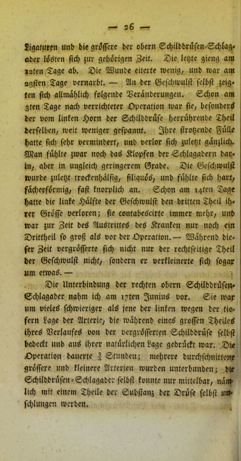 Si^afurftt unb bi« gr^jfcr« bcr obcrn 0c^ilbbtüf«tt*0c(){a3« ober iot^fcn fic^ jur gebiScigen 9i^«9 ^2fen,Sage ab. ©ic SBunbe eitette tvenig, unb mv am a3(?cn,S:age öcrnacbt. — 21n ber (Scfcl)t^ml(^'fclb^^ jeig* tctt ftcb attmd^licb folgenbe 23«rdnberungcn. 0^on am 3fcn 5:agc nad) ferriebieter Operation toar fte, befonberd ber Pom linfen dporn ber 0d)ilbbrdfe b^ffdbrenbe 2beÜ bcrfelben/ meif toeniget gefpannt. (Iro^'cnbe gull« batte fid) febr Perminbetf, unb Perlor fid? sule^t gdnjlidv 5D?an fublte jmar noch ba^ Älopfen ber 0cblagabern bar- in/ aber in ungleid) geringerem ©rabe. Oie ©efd)n>uliJ tpurbe julet^t trocfenbdlfig/ ftiigud^, unb fubii^ ficb fdd)erformig/ fafi fnorpUd) an. 0d}on am i4ten 2ag« batte bie linfe d;*dlfte ber ©efcbtuulfc ben britten ib* rer ©roffe perloren; fie contabedeirfe immer mel)r/ unb toar jur 3^it be^ ?Uu^tritte^ beö Uranien nur nod) eilt Orittbeil fo gro^ al^ Por ber Operation. — SBdbrenb bie- fer pergrdjferte ftcb nicht nur ber reebtfeitige !^b^it ber ©efd)tpulf{ nid>f/ fonbern er PerHeinerte fid) fogor um etipa^. Oie Unterbinbung ber reebfen obern 0cbUbbrufei^ 0cblagaber nabm icb am i7ten ©i« um Piele^ fi^mieriger ald jene ber linfen tpegen ber tie- fern Sage ber Sirterie, bie mdbrenb eine^ groffen ^beiled ibre^ SSerlaufe^ pon ber Pergr^ilTerten 0cbilbbrufe felbjl bebeeft unb au^ ihrer naturlidjen Sage gebrüeft ipar. Oie Operation bauerte | 0tunben; mehrere burcbfdjnittene groffere unb Heinere Sirterien tpurben unterbunben; bie 0cbilbbrufen-0cblagaber felbjl fonnte nur mittelbar, ndnb lid) mit einem Sbeile ber ©ubflanj ber Orufe fcibjt unt* fcblungen njcrbcn,