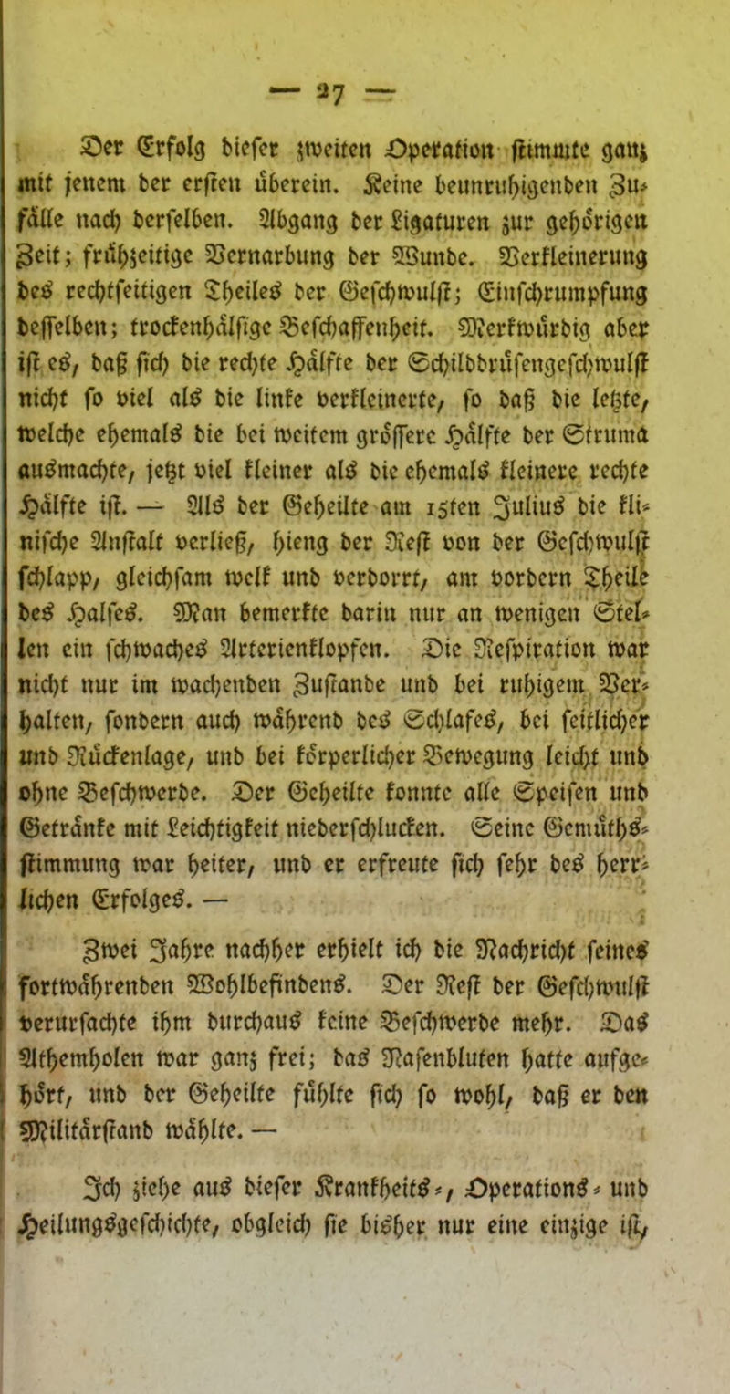 117 — 5Der Erfolg bicfct jtuciten Operafioit flimüife ganj mit fencm bcf erften ubcrcin. ^cine bcunciif)iöcnben falle nad) bcrfelben. Slbgang bcc Sigatucen jur ge^origcit 3eif; fnt|)5citi9c SScrnarbung ber 5Bunbc. SScrfleinerimg be^ rccbtfeitigcn 5f)cile£? ber ©efcbtvuii?; (Sinrcbrumpfung bcffelben; trocfen^dlfigc ^efcbaffen^eit. COicrfmurbig abeir if^ cßf ba§ fi'cb bie redete Jpdifte bcc 0d?ilbbi‘ufengcfd?ujul|! nicht fo i)icl al^ bie linfe nerflcinerte/ fo ba§ bie le^tc, inelche ehemalef bie bei tneitem grojlerc ^dlfte ber 0triima au^machfe, je^t öiel fleincr alt? bie ehemalig kleinere rechte ^dlfte i)T. — 211^ ber ©eheüfe am i5fen nifche 21nftalt t)crlie§, hi^ttö ber üief! üon ber @efd}tvul^ fchlapp/ gleichfam tnelf unb üerborrt, am üorbern bc^ ipalte^. 9)?att bemerffc bariu nur an menigen' 0tel» len ein fchtnache^ 21rferienfiopfen. Sie 3?efpiration tnar nicht nur im machenben ^uftanbe unb bei ruhigem JScf» halfen, fonbern auch tt>dhrenb betJ 0d)lafe^, bei feiflici^er imb 3?urfenlage, unb bei ferperlicher 23en)egimg Icidyt unb ohn<^ ^efchtuerbe. Ser ©eheilfe fonnte alle 0peifen unb ©etrdnfe mit Seichtigfeit nieberfd)lucfen. 0einc ©enuifh^* flimmung tvar unb er erfreute ftd) fehr be^ f)zn> liehen ^rfolge^. — 5tnei 3ahre naihh^^f erhielt i^ bie 9?achrid)t feinet? forttndhrenben SBohlbeftnben^. Ser Dfefl ber ©efrijanilfl t>erurfad)te ihm burchau^ feine 25efchn>erbe mehr. Sa^ I 21themholen n?ar ganj frei; ba^ SRafenbluten h«tte aufge« hdrf, unb ber ©eheilfe fühlte fich fo mohl/ ba^ er ben SJJilitdrifanb njdhlfe. — I 3ch dvranfheit^#, Sperafion^# unb I ^eilung^gefd)ichte, obgleid) fie bi^h^t nur eine einzige ifiy