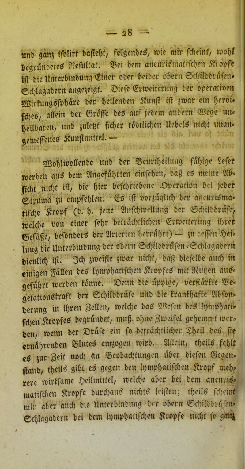 mb gäns tfolirf folgenbe^, anc mir fd)ei'tif/ tcgvünbefcd ?iefulfaf. 55ci bom öncuri^maflfd??n 5?iot>fb i(l btc Untcrbirtbuttg (Einer ober beiter obern 0c()Ubbrufen* ed)lagabcrn angejetgf. Siefe (Ermeitertmg ter eperenioett SBirfung^fp^ate ber Renten 5vunf? ift jtoar ein ^eroU fdieo’, attein ber ©reffe b(ß auf fetem anbettt un* (teilbaren, unb julel^f fidjer tdbdid/en liebefd nid?t iman* genteffeited ^bunjfmiitel. — sKo^IwoIIenbe imb ber 55eurf^)ei(img fdf)tge Eefct tuerben aud bem 5in9efj5f>rfen cinfef?en/ tag cd meine $(b. (id)t nid)f iff/ bie ^ier befd)riebene £)perafion bei feber etrötttd 5U empfehlen. (Ed iff oorjuglid) ber anemidma* eifd)c Ätopf (b. jene 2infd}treau;ig ber 0d)iibbrufe> loeld}e üon einer fe^r befrdcbfrid)cn (Ermcifenmg i^rer ©efafe, befonberd berSirferten berrü^rf)— ju tcifen .^ei* luug bie Unferbinbung ber obern 0cbUbbrnfen^0d}lagabcm bienlicb if^. biefclbe and? in einigen ^dtten bed 5vropfed mit 3?u(:en aud^ geführt irerben tonne. Senn bie üppige, oerfidrtte gefationdfraft ber 0d)iibbriife uhb bie franfbaffe ’5ibfon» terung in ibr^n fetten, meld}e bad 5acfen bed Ipmpbati* fd)en Sbropfed begrunbef, mng. obne ^meifet gebemmf locr^ ten, wenn ber Stufe ein fo -betracbriidKr 5:beü bed fie erndbrenben ^luted entjogen mirb. »in, tbeild fehlt ed Jur 3eif nod) an ^Beobachtungen übet tiefen ©egen* flanb, theUö öibt cd gegen ben lpmpbatifd)en 5bropf meh,* rcre airtfame ^pcilmittel, melchc aber bei bem ancurid* ntatifchen Äropfe burchaud nid)fd leigen; tbeild fd;eint mir aber and) bie llnfcrbinbung ber obern 0d)iltb;ujen» edylagabcrn bei bem lpmphatifd)cn ^tropfe nid)t fo gan\