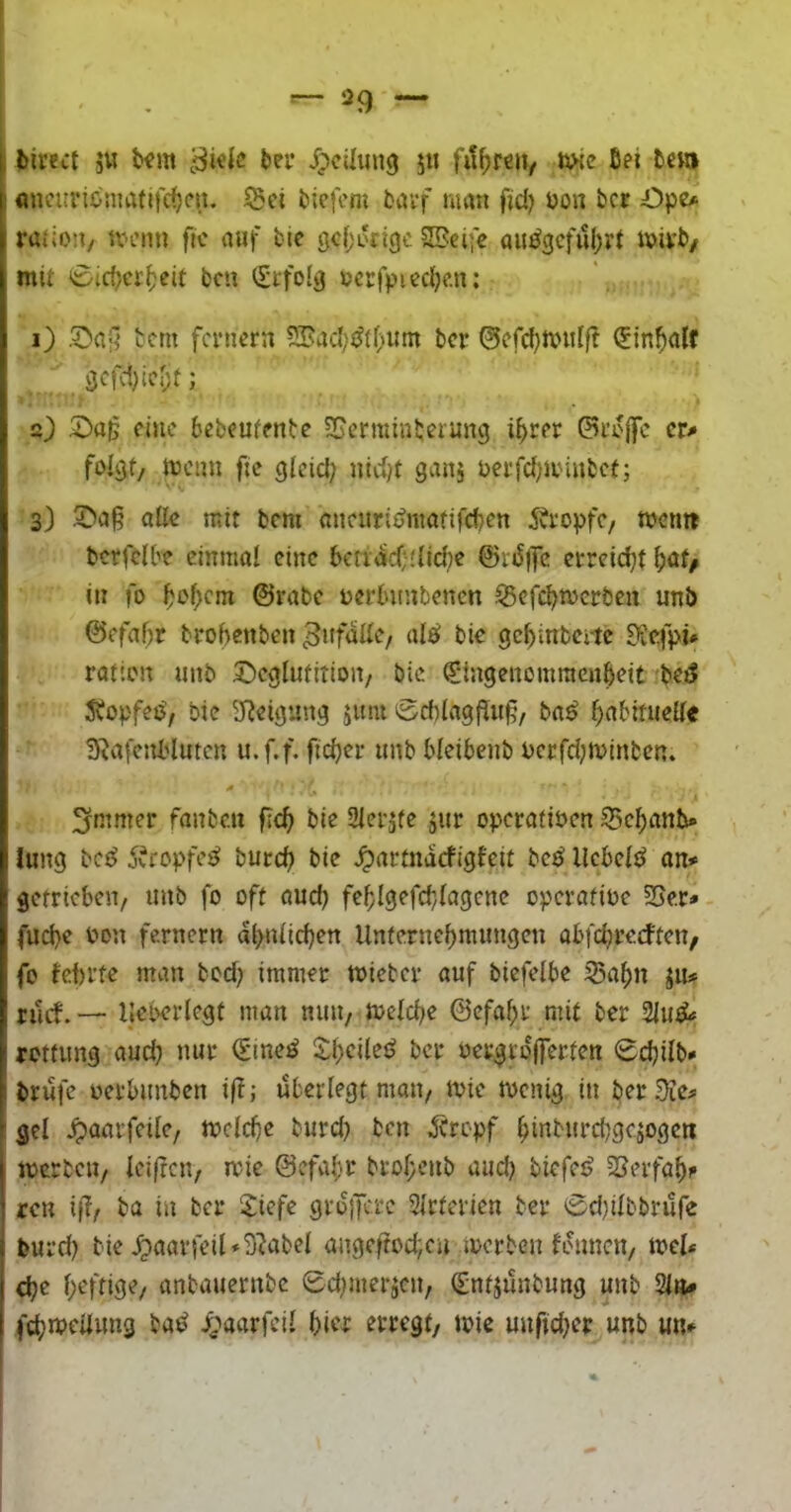 birect ju Um t>ef Jpcilung 5« fuhren/ ukc Bei Bchi flncurionmfifcf)cii. ^ct Bicfcm Bav’f wan fid) üon bcr Öpe# ratio’i/ n-enn fic viuf bie gcfjorigc SBeife au^3cful)rt i»itb/ mit 0iri}cr^eit bcn (£tfo!i} »crfpiecBe.n: 1) bcm fernem ?®acI;s^(t'Um ber 0efd)txnil(t (EinBalf öcfd;icr)t; 2) 2)a|j eine bebcufenbe SJerminbeiung i^rer cr<» trenn fte gicici; nidjt gans rerfcf)iiHUbef; 3) alle mit bem mieurit^nuififcben 5?ropfC/ trenn bcrfelbe cinmol eine betracfilidje ©vjSffc crreid)t in fo ©rabe rerbnnbenen S5cfcBtrcrben unb @efaf;r brohenben Bie gcBinbeitc £iie.fpü ratien unb 5!)egIufition/ bie €ingenomraenBeit bet? Jbopfee^, bie 5Tbeigung jniu ‘Scbiagf^itf, ba^ ^nbinieUe 3^afc5U'lutcn u.f.f. fid)er unb bleibenb rcrfdjn>inbcn. »# 3rntmer fanbc.u f:c^ bie 3Ieräfe jur operofiren 55c^anb» lung bc^ 5vropfe<^ burc^ bie ^nrtnaefigfeit bc^ llcbeld on* getrieben, unb fo oft öud) feblgefcb/lagcnc operntirc SSe.r» fud)e üon fernem al>n(icBen Unfernef)numgen abfebrerften, fo bebrte man bed? immer triebet* auf biefelbe S5af)n jiu ruef. — lleberlegf man mtU/ treidte ©efa^r mit ber rotfimg aud} nur €ine^ S^cileö ber rergrojferten 0djilb* brüfe rerbimben if?,* überlegt man, trie trenig in berate# gel ^aarfede, ircld)e burd} bcn Ärepf ^inbiircbgesogeti trcrbcu, Iei|ren, trie @efa^)r bro(;enb aud) biefe^ ^Serfa^i» reu if?/ ba in ber Siefe gro)Kre Sirterien ber 0d)iIbbrufe fcurd) bie ^aarfeil«9'Jabel angeftod;cn trerben bounen, trcl* cbe f;eftige, anbauernbe 0d;meräcn, (£ntäünbung unb %\u fc^ircüimg bad i^aarfeil biw erregt, trie uuftd^er unb un^