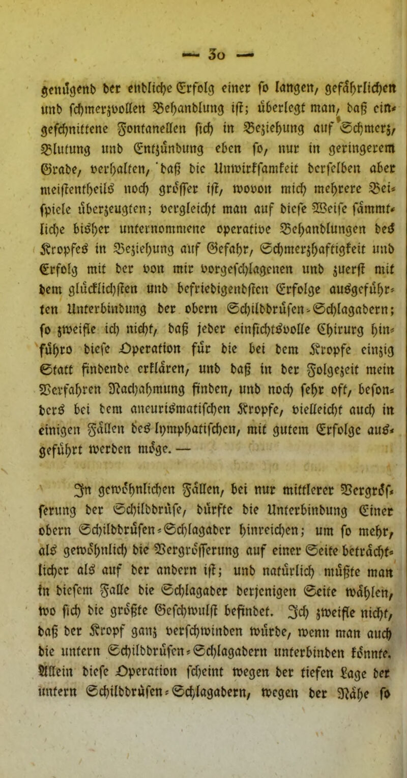 gcnilgenb ber «tibltdje Q;rfoIg einer fo langen/ gef(5^rlic^en unb fdl)merjbotten ^e^anblung if!; überlegt man, bo§ ein* gefd)niftenc Fontanellen ftd) in 55ejie^ung auf 0cbwcr5/ sglutung unb (gntjünbung eben fo, nur in geringerem ©rabe, oerf)alten, ‘baf? bic Unioirffamfeit bcrfclben aber meiflentbeilö nod) grüffer iÜ, tvooon micl^ mehrere Sei* fpicle überjeugten; t>erglcid)t man auf biefe 2Seife fammf* Iid)c biöl)cr unternommene operative Sel;anblungen beiJ I ^vropfcö in Sejiel;ung auf ©efabr, 0cbmerj^aftigfeit unb Erfolg mit ber oon mir oorgefdjlagenen unb juerft mit bem glücflid)flen unb befriebigenbftcn (Erfolge auögefü^r* ten Unterbinbung ber obern 0d)ilbbrüfcn*0d)lagabcrn; fo jttjcific id) nid)t, ba§ jeber einfic^t^ooUc ^l)irurg ^in* fü^ro biefe Operation für bie bei bem jvropfe einzig 0fatt üubenbe crflaren, unb ba^ in ber nteiit SSevfa^ren 3^ad)a^mung fünben, unb nod} fe^r oft, befon* ber^ bei bem aneuri^matifd)en 5bropfe, Pietleid)t auch in einigen F‘^ßen bcö Ipmpbatifcbcn, mit gutem (Erfolge au^* gefüf)rt merben müge. — gemobnlid^en Fällen, bei nur mittlerer Sergrdf* ferung ber 0cbilbbrüfe, bürfte bie Unterbinbung (Einet Obern 0d)ilbbrüfen*0d}lagabcr l)inreicben ,• um fo me^r, al^ getoo^nlid) bie Sergrofferung auf einer 0eite betracht* lieber al^ auf ber anbern iü; unb natürlich mü§te matt in biefem F^^H^ 0d)lagaber berjenigen 0eite mahlen, mo fid) bie grogte ©efd)mul(t befinbet. 3cb jmeifle nicht, ba|j ber ^vropf ganj oerfchminben mürbe, menn man auch bie untern 0chilbbrüfen*0chlagabern unterbinben fünnte. 5tllein biefe Operation fd)eint megen ber tiefen Eage ber unfern 0chilbbrüfen*0d)lagabern, megen ber 3^al;e fo