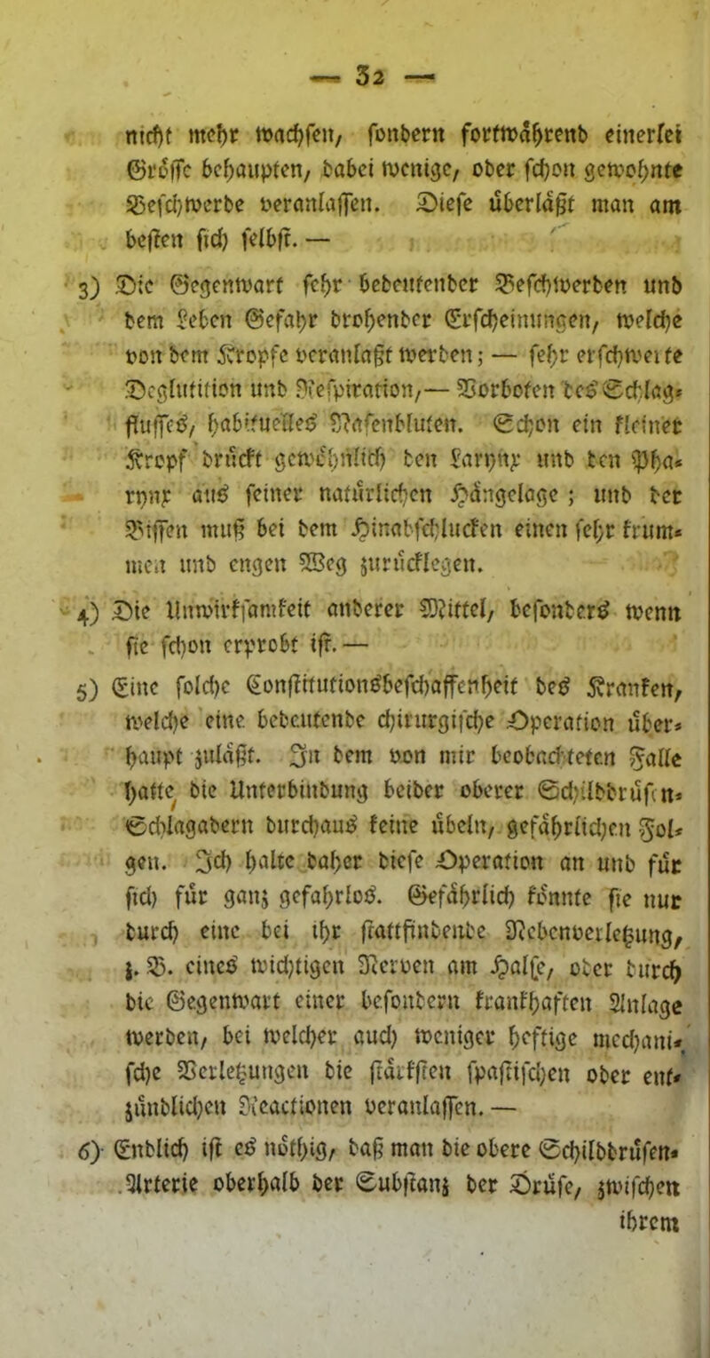 mcf)t mcf)r tuad^feii, fonbern forfiua^renb «inerfet ©rolTc behaupten/ babei tvcnigc/ ober febou gctvof;nte S5efd}tocrbe oercmlaflen. 5)icfe überlast man am beiden fid) felbft. — 3) S^ic ©egenmarf febr • bcbeiifenbcr 53efcf)toerben unb bem i^eben ©efa^r bro^>enbcr (Erfcb^inuncen, toeicbe oon bem 5vrcpfc ocranlagf tverben; — fe^r erfcbmeife '' Seghuifion imb ^lefpiratton,— SSorbofen 'bce’0cb.Ia3» •> ^abifuelles? S'Jafcnblufen. <gd;on ein f[einet 5trcpf brueft gcmcbnlidj ten Jarpnjf unb ten ^\)a* rpn^: an^ feinet naucrlic^cn Xp^ngclage ; unb bet 5T'iffen mu§ bei bem ^inabfcblucfen einen fe[;r frum* men unb engen 5Bcg jurucflegen. 4) Die llnmirffamfeit anberet SO^ittel, befonber^ toemt . fte fd}on erprobt ifr.— 5) ^inc foId)c €ünfIitutionöbefd)affenbeit bejJ Traufen, n>eld)e 'eine bebeutenbe ebirurgifebe Operation über* baupf jida^t. bem oon mir beobacb^teten ^alle bade bic Unterbinbung beiber oberer ©djUbbrufat* 0d?lagabern burebaut^ feine Übeln, gefabriid;cn ^^ol* gen. 3cb baber biefe Operation an unb fuc fid) für ganj gcfabrlotJ. ©efübrficb fonnte fie nur burd) eine bei ibr frattfünbenbe 3^cbcnoerIc^ung, Sß. eineP toidjtigcn teoen am .^alfe, ober tureb bic ©egenmart einer befoubern franfbflften SInlage tverben, bei tvelcber aud) toeniger heftige medjani* fd)c SSerle^ungen bic ftaifften fpaftifd;en ober ent* jünblid^en ?icactionen oeranlaffen.— 6> (Enblid) iff e^ notbig, ba§ man bie obere ©cbilbbrüfen* ,3irterie oberhalb ber ©ubflanj ber Drüfe, jmifcbeti ihrem