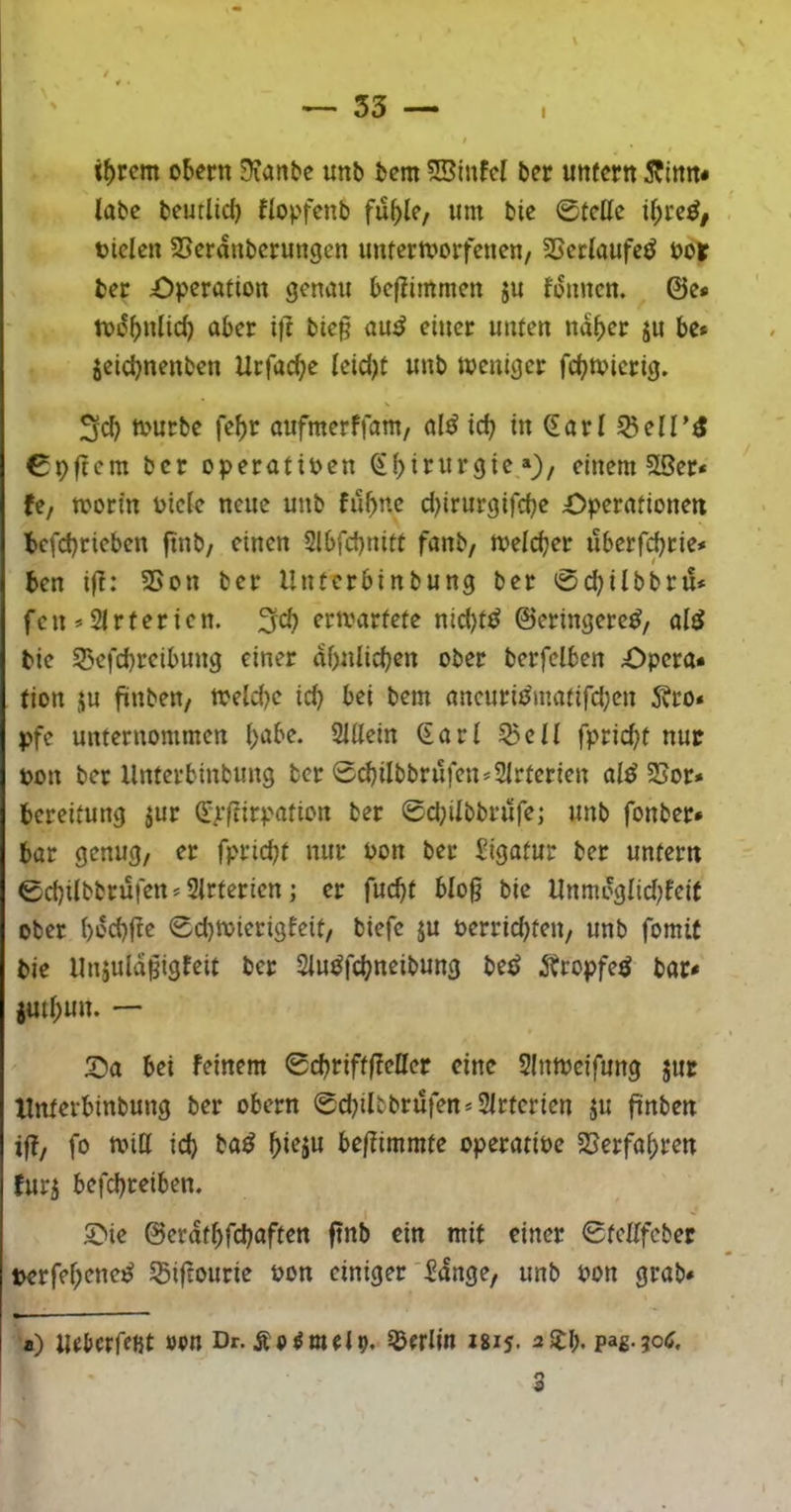 \ t()rcm Obern üfanbe unb bem SSinfcI ber unfern 5?lnrt* labe beutlid) llopfenb fublc/ um bie ©feile il;rc^, oiclen SSerdnberungen unterworfenen/ SSetlaufeö looif ber Operation genau beflimmen ju fdmicn. ©e* wdbulid) ober i)t bie§ au^ einer unten nd^er ju be* jeiebnenben Urfacbe leid)t unb weniger febwierig. 3d) würbe febr aufmerffam/ al^ icb in ^arl ^elT^ ©pftem ber operatiPen ^birurgie,*), einem 55er* Uf worin Piete neue unb fubne d)irurgifcbe Operationen befd)tieben ftnb/ einen Slbfcbnitt fanb/ welcher uberfebrie* ben ifl: SSon ber Unterbinbung ber ©ebilbbru* fe n * 21 r t e r i e n. 3fcb erwartete nid)ttJ ©eringere^, al^ bie 55efcbreibung einer dbnlicben ober berfelben Opera* tion ju fiinben/ Weld)e icb bei bem aueuriiJmatifd;en 5?ro* pfe unternommen l)obe. 2Ulein Sari 55eil fpriebt nur pon ber Unterbinbung ber ©cbilbbrufen*2lrterien al^ 5Sor* bereifung ^ur Sjffrirpation ber ©d;ilbbrufej unb fonber* bar genug, er fpriebt nur Pon ber Ligatur ber untern ©ebilbbrufen * 2lrterien; er fuebt blog bie Unmdglid;fei( ober bdcbfle ©ebwierigfeit, biefe ju perriebten, unb fomif bie Uujuldpigfeit ber 2lu^fcbneibung bet^ ^bropfe^ bar* jutbun. — Oa bei feinem ©cbriftfleller eine 2(nweifung jut Xlnterbinbung ber obern ©cbilbbrufen*2lrterien ju ftnben iff, fo will id) ba^ bwjo be/?immte operatiPe 5>erfabren furi befebreiben. Oie ©erdtbfebaften ftnb ein mit einer ©tellfeber t>erfebene^ Sßiftourie Pon einiger 2dnge, unb Pon grab* a) Uebcrreijt »vn Dr. Äo^melp. Berlin isis. pag-jotf.