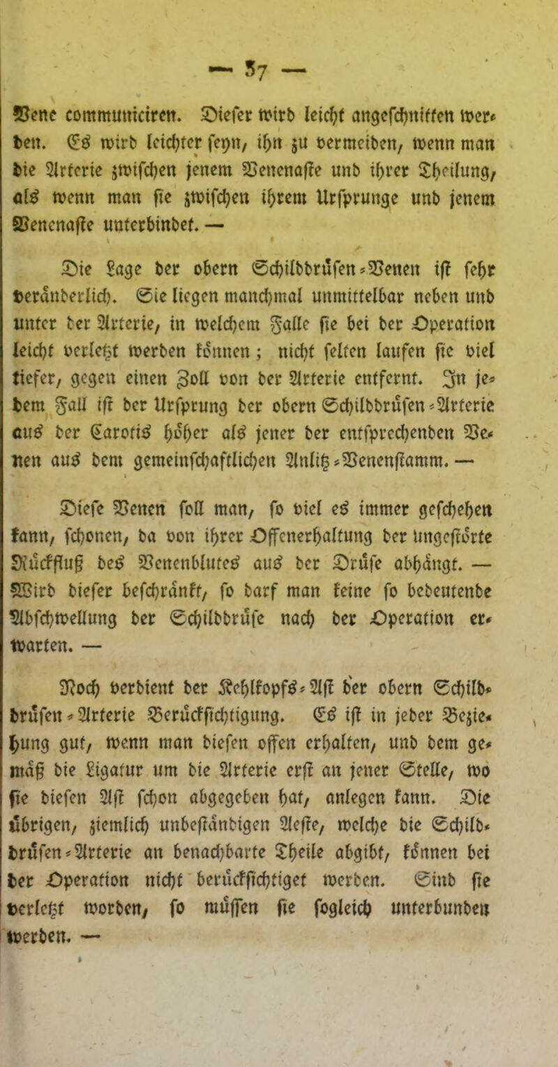 ©enc commmtidrctt. Siefcr tuirb angefcfjtttffen it>cr» tcn. wirb Icid)fcr fcpn, i^n ju bcrmciben, ivenn man bie Sirtcrie jmtrdjcn jenem ©enenaf?e unb i^rer Sfjeihmg, tvenn man fte jmifdjen i()rem Urfprunge unb jenem ffiencnaf!e unferrbinbef. — I Sie Sage ber obern ®cbilbbriifen*©enen i|? fe^p teranberlid). 0ie liegen manchmal unmitlelbar neben unb unter bet Slrtcrie/ in Welchem 5'ölle fte bei bet Sperafion leicht Perlest tuerben fonnen; nicht feiten laufen fie Piel ficfet/ gegen einen 3pK »p« bet Slrterie entfernt. 3n je* bem ^all ift bet Urfptung bet obetn 0chilbbrüfen*2lrtctie öu^ bet €arofi^ h^hpr entfptechenben 2}e* iten au^ bem gemeinfdjaftlichen 2lnli^*2Senenflamm. — t Siefe ©enen feil man/ fo Piel e^ immer gefchehen fann/ fchonen/ ba Pon ihrer Offenerhaltung bet lingeflerfe 9iü(ff[ug be^ ©encnbluted aud bet Stufe abh<5ngt. — SBitb biefet befchranft/ fo barf man feine fo bebentenbe tUbfchtpellung bet 0chilbbrüfe nach Speration er» tparten. — SRoch Petbienf bet 5?ehlfopf^* Slfl bet obern 0d)ilb* brufen * Slrterie ^etucffidjtigung. (iß ijl in jebet 35ejie» ^ung gut/ tpcnn man biefen offen erhalten/ unb bem ge» ma§ bie Sigatur um bie Slrterie etft an jener 0telle/ tpo fte biefen 2lf! fchon abgegeben k)dt, anlegen fann. Sie ülbtigen/ jiemlich unbeftdnbigen 2lef!e/ »pelche bie 0d)ilb» briüfen^Slttetie an benadjbarte ?hdle abgibt/ fdnnen bei bet Speratiort nicht berucffichtiget tpetben. 0inb fte tetlc^f tpotbeu/ fo muffen fie fogleicb unferbunbe» tperben, —