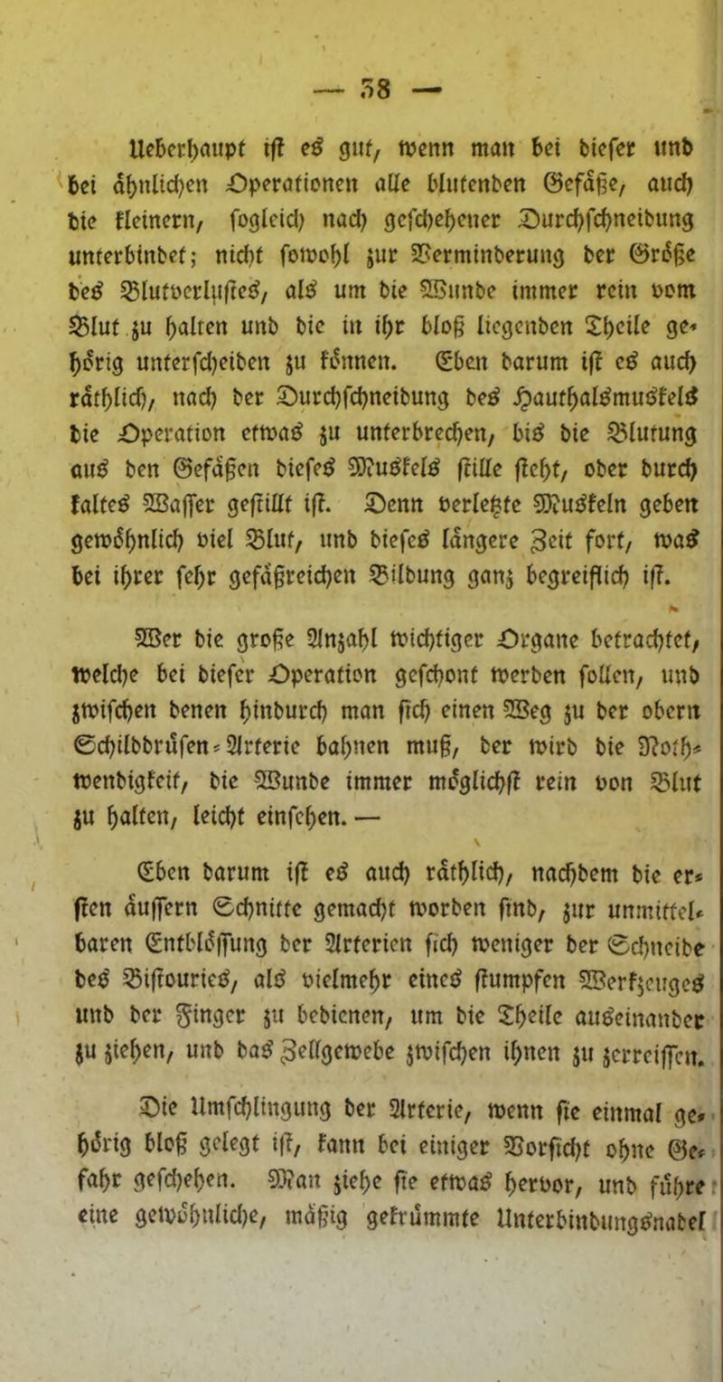 UcBcrl)mipf ifl guf, tpenn man bei biefet «nb ^ei dbnlic^en Operaftonen alle Mufenben @efd§e, and) bie fletnern, fogteid; nad) gefd)ef)ener Surd?fd)neibung unterbtnbet; niebi fomobl Jur 25ermtnberung ber 0rd§e te^ S3Iutoei:lit|te{^/ al^ um bie 5Bimbe immer rein oom ^lut ju galten unb bie in il>r blog liegenben ^^b^ile ge-« ^drtg unferfd)eiben ju fdnnen. (Sben barum if? auch rdtblid)/ nad) ber 2)urd)fd)neibung be^ ^aut^al^muöfeld bie Operation etma^ ju unterbrechen/ bi^ bie Blutung ouö ben @efd§en biefe^ SJiU^M^ (titte fleht/ ober burch faltet SBaflfer geftillt ifl. Oenn öerle^fe SJju^feln geben gemdhnlich Piel S5Iut/ unb biefc^ längere fort/ tpa^ bei ihrer fehr gefd§rei^en 55ilbung ganj begreiflid) if?. 2Ber bie grofe Slnjahl toichtiger Organe betrachtet/ welche bei biefer Operation gcfchonf werben folleu/ unb jwifchen benen hinburd) man (ich einen SBeg ju ber obern 0chilbbrufen* SIrterie bahnen mu§, ber wirb bie 3?oth^ wenbigfeif/ bie Sßunbe immer mdglichfl rein pon 53luf JU halfrP/ i^id)f einfehen. — \ ^ben barum i|l etS oud) rdthlid)/ nad)bem bie er» flen duffem Schnitte gemad)t worben fmb/ jur unmitfel* baren (Sntbldjfung ber Slrterien fich weniger ber Schneibe bee' ^iftouric^/ alö Piclmehr einctJ flumpfen SBerfjeuge^ unb ber 5i»9<^r ju bebienen/ um bie au^einanber JU jieheu/ unb ba^ Zellgewebe jwifchen ihnen ju jerrciffen. Oie Umfchlingung ber Slrferie/ wenn fte einmal ge» hdrig blo§ gelegt ifl/ bann bei einiger SSorfichf oh»«? ©e» fahr gefd)ehen. g}?an jiehe fte efwa^ h^rPor/ unb führet eine geWoh»ticl)e/ md§ig gefrummte Unterbinbungt^nabel