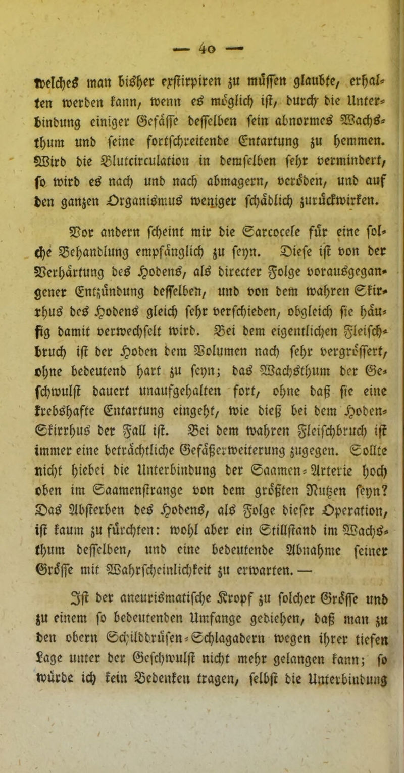 Hjelcf)e5 man c^rfiirpiten ju möffett glöubfe, etf)aU ten ttjcrfcett fann, njemt ifl, burc^ tie Unter# binbimg einiger ©efaffe befeiben fein obnorme^ tbuni unb feine foetfebreitenbe Entartung ju b^mmen. SBirb bie ^lutcirculation in berafeiben febr berminberf/ fo njirb e^ nach unb na^ abmagern/ öcr^ben/ unb auf len ganjen £)igani^mu^ njeitiger fd}äblid} jucucfn>irfen. SJor anbern fd}eint mir bie 0arcoceie für eine fol# d)e 35cbanblung empfanglicb ju fepn. S)iefe ijl bon ber SJerbartung be^ ^oben^, al^ birccter ^olge borau^gegan# gener (Sntjünbung beffelbeU/ unb bon bem mabren <Sfir# rbuö be^ Jpoben^ gleich febt berfebieben, obgleich fie bau# fig bamif bermed)felt mirb. 53ei bem eigentltdjen gleif^# Irucb ifl bet ^oben bem 3>clumen nad) febr bergroffert/ ©b«^ bebeutenb ^att ju fcpnj ba^ 5Bad}^tbum ber ©e# fd)tbulfl bauert unaufgebalten fort/ obne ba§ fie eine freb^bafte 0rtartung etngebt/ mie bieg bei bem ^oben# Sltrrbuo' ber mabren gleifcbbrud) if? immer eine beträchtliche ©efdgermeiterung jugegen. Soßte ttid)f Unterbinbung ber 0aamen# Slrtevic b^cb oben im 0aamenfirangc bon bem grdgten 3^ugen fej;n? 5)a^ Slbfterben be^ .^oben^z ald ^olge biefer Operation/ ift faum 5U fürchten: mobl aber ein 0tillftanb im ?ffiad)^# tbum beffclben/ unb eine bebeufenbe Slbnabmc feinet ©rdffe mit 2ßabrfd)einlid}feit ju ertbarten. — 3ft ber aneuri^matifche Äropf ju foldjer ©rdffe unb ju einem fo bebeutenben Umfange gebieben/ bag man ju len Obern 0d;ilbbrüfen#0chlagabern wegen ihrer tiefen $age unter ber ©cfchwulg nid)t mehr gelangen lann; fo würbe ich fein S5ebenfen tragen/ felbft bie Unterbinbung