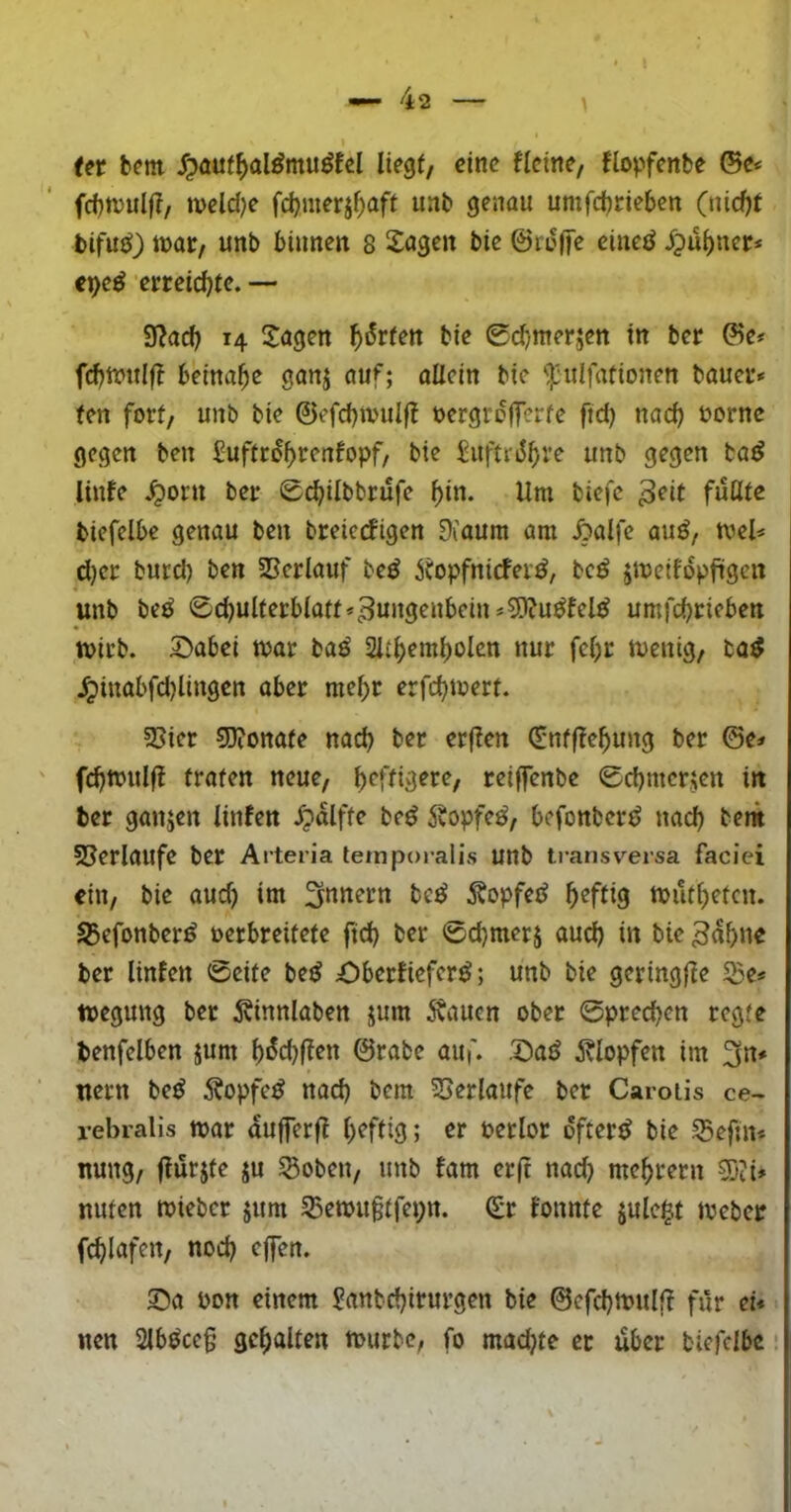 (et fcem liegt, eine fleine, flopfenbe ©c* fcbnjulf?, meld)e fd)merj^aft uab genau umfd^rieben (nid)t bifu{^) »ar, unb binnen s Sagen bie ©roiye eine^ Jpu^ner* e^e^ ‘erreichte. •— 9^a^ 14 Sagen l^^rfen bie 0d/merjen in ber ©e< beinahe ganj auf; allein bie <):uIfationen baueu» fen fort, unb bie ©efd)tvulj! üergrefferte ftd) nach üornc gegen ben Suftro^renfopf, bie SuftriJ^re unb gegen ba^ linfe ^orn beir Sd^ilbbrufe f)in. Um biefc biefelbe genau ben breierfigen OCaum am ^alfe au^, tvel* d)ci: burd) ben SSerlauf beö icopfniefer^, bc^ jmeil'opftgen unb be^ 0d)ulterblaft»3ungenbein#5)?u^lel^ umfebneben tt)icb. S>abci mar baö nur fcl)r menig, ba^ ^inabfdjlingcn aber raebt erfebmert. 5>ier ?D?onate nach bet etflen (5nff?ebung ber ©e# fd)mulf? traten neue, teiffenbe 0cbmcrjen in ber ganzen linfen ^palfte beö 5vopfe^, befonber^ nach bem 58erlaufc ber Aiteria temporalis unb transversa faciei ein, bie aud) im be^ 5?opfe^ b^fliö mutbeten. S5efonber^ verbreitete ftd) ber 0d)merj aud) in bie ^nbne ber linfen 0eite be^ Oberfiefer^; unb bie geringfle 5ße* megung ber 5vinnlaben jum 5vaucn ober 0precben regte benfelben jum b«^d)(ten ©rabc aui'. .S)a^ itlopfen im 3n# uern be^ Äopfe^ nad) bem 53erlaufe ber Carotis ce- rebralis mar dufferfl Verlor öftere bie Seftn* nung, flurjte ju Soben, unb fam erft nad) mebrern 5)ii» nuten mieber jum 5Bemu§tfct;n. (£r fonnte jule^t meber fcblafen, nod) cjfen. S)a von einem Sanbd)irurgen bie ©efebmulff für ei* nen 2lböce§ gehalten mürbe, fo mad)te et dber biefelbe