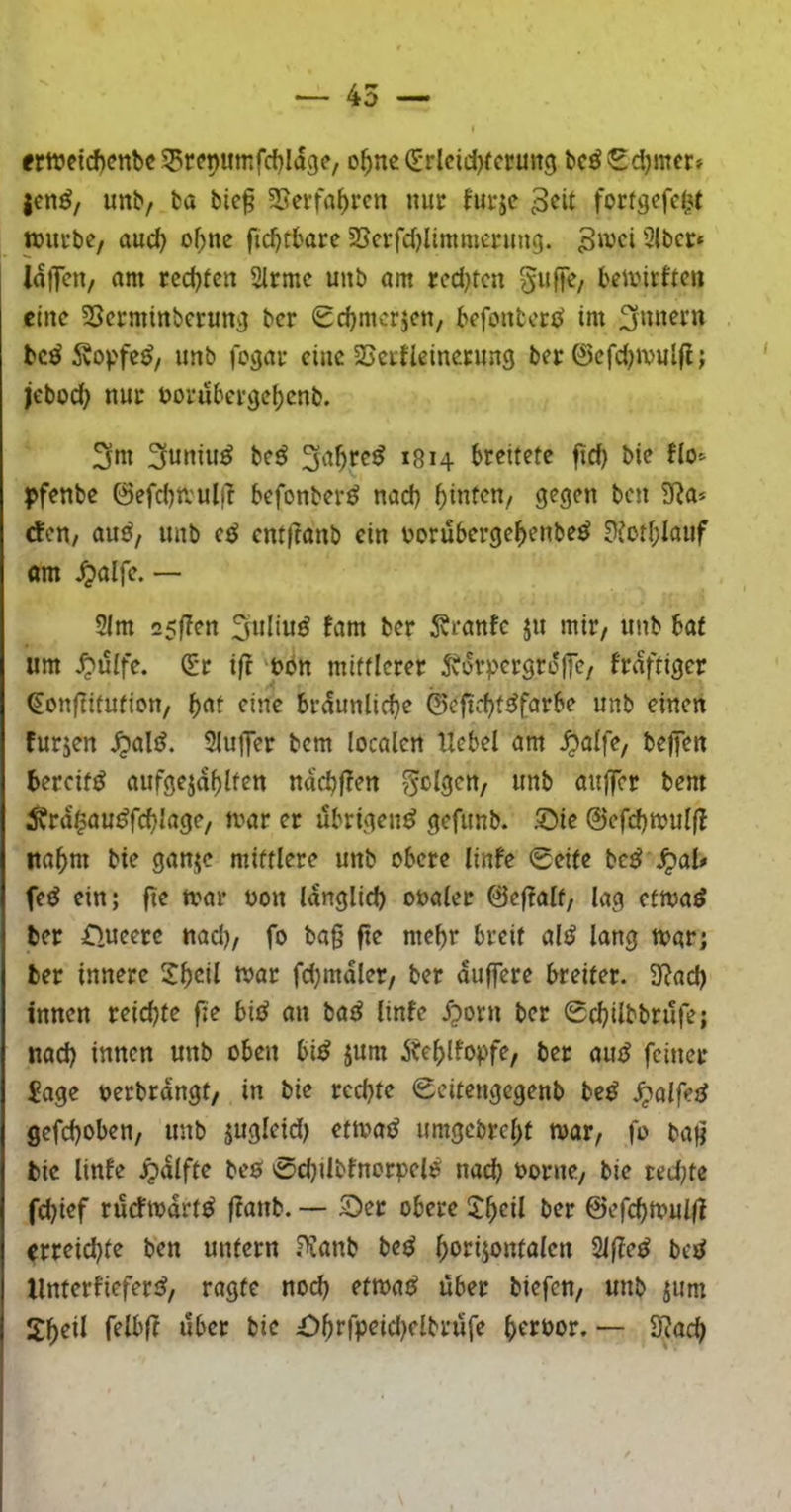 ertt?ctcf)cnbc SSrepumfcfjldgc, o^ne (E'rlcidjfcruncj bcöScljmctf jcn^/ unb, ba bic§ SSerfa^rcn nur fui-jc pucbe, au^ o^ne fid)tbare SScrfdjlimmenmg. Swci3(bctr* IdlTcn, am rcdjfen 2lrmc unb am red)rcn Suffc/ bemirftcn eine SSerminberun^ ber Schmerjen, befonbori^ im bc^ Äopfe^/ unb fogai- eine SSci-fleincrung ber @cfd)ivul(l; jebod} nur t>orubcrc}cl)cnb. 3m 3utti»^ Svt^rc^ »814 breitete ftd) bie flo^ pfenbe ©efcbtrulfl befonber^ nad) ^intcu/ gegen ben SRa» efen/ auö, unb etJ cntjlanb ein norubergef)enbe^ 0?otf;lauf om ^alfe. — 2lm 25f?en 3uliu^ fam ber 5?rantc ju mir, unb bat um ^uife. (£t ift 't>bn mittlerer 5vürpergrd(fe/ frviftiger ^onfiitufion, ()at eine brdunlid}e ©eftc^t^farbe unb einen furjen ^alö. 3IuflTer bem localen Hebel am ^alfe, beffen bereift aufgejdf>lten ndcbfTen folgen/ unb aitffcr bem ^rd$au^rrf?J^^3^/ i^mr er übrigen^ gefunb. !Die ©efdjmulfl lta^)m bie gan^c mittlere unb obere linfe 0eife bc^ JpaU fed ein; fte mar non Idnglid) ooaler @e(?alt/ lag etmaö ber Oucerc nad), fo ba§ fte mehr breit altJ lang mar; ber innere mar fd)mdler, ber duffere breiter. 3?ad) innen reichte fte bii^ an bad linfe .^orn ber 0c^ilbbrufe; nad) innen unb oben bi^ jum Äe^lfopfe, ber aiuf feiner £age nerbrdngt, in bie rechte 0citengcgenb bc^ .^alfet^ gcfcf)oben, unb jugleid) etmatJ umgcbrel>t mar, fo bafi bie linfe jpdlfte beö 0d)tlbfnorpelP nad^ oorne, bie red)te fd)ief rurfmdrt^ ffanb. — 55er obere J^eil ber ©efcbmulfl erreichte ben untern ^anb bed horijontalen Slffe^ betJ llnterfieferiJ, ragte noch etmaö über biefen, unb ^um felblt über bie £>hrfpeid)elbrüfe hrrnor. — 3^ach