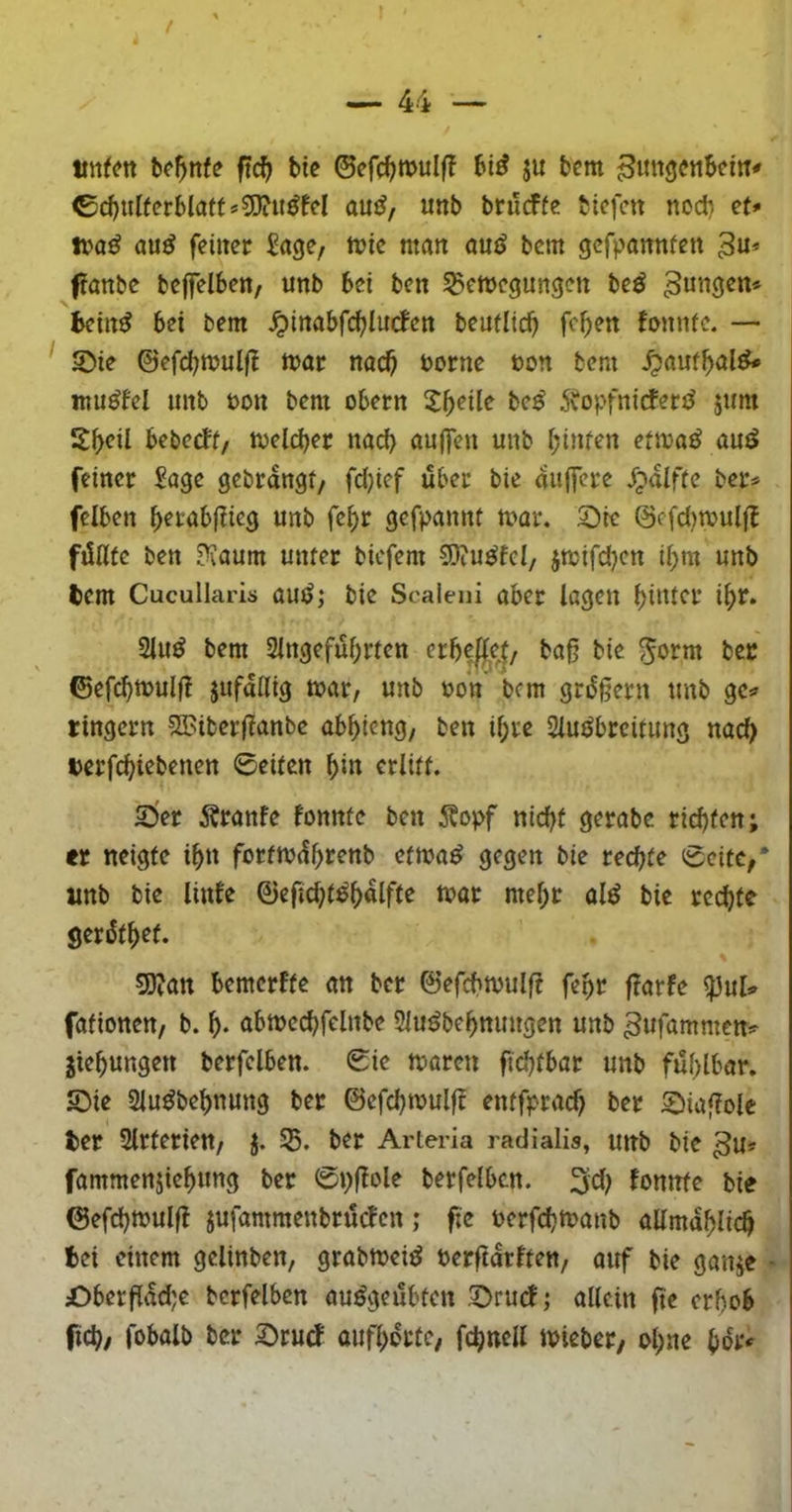 / — 44 — tmfcn b^^nfe ftc^ bie ©efc^mulf? bi^ ju bem ^imgcttbeitr* ©cbulfcrblatt*5JiU^M auiJ, unb brucffe bicfctt nodi et* ttaß au^ feiiter Sage, tt>tc man öuiJ bcm gcfpannfot 3u* ftanbc bcffelbett/ unb bei ben Bewegungen be^ jungen« bein^ bei bem jpinabfi^lucfctt beuflid) fc^en fonnfe. — ' 2)ie ©efd;wulfl wor nnc^ borne ton bem ^auf^al^ ntu^fel unb bon bem obern X^^ile be^ 5vopfnidfen^ 5um Sf)eil bebeeff/ welcber naef) ouffeu unb i;infen eiwo^ öuö feiner Sage gebrangt/ fdjicf über bie auffere /;»alfte ber^ felben ^erabflieg unb fe^r gefpannt war. 3Die @efd)wulf{ füllte ben Ü?aum unter biefem 9)iu^fel/ jwifdjen il>m unb tem Cucullaris auiJ,‘ bie Scaieni aber lagen l>intcr i^r. 2lu^ bem 2lngefül;rten erbepej/ baß bie bec ©ef^wulß jufallig war, unb bon bcm grüßern unb tingern 2Biberßanbc ab^ieng, ben il;re Sluöbrcitimg nac^ terfeßiebenen ©eiten ^in erlitt. 2>er Äranfe fonnfe ben Äopf nid)t gerabc rießten; er neigte ißn forfwüßrenb etwa^ gegen bie reeßte ©eite,* imb bie linfe ©efid;t^ßalfte war meßr ol^ bic reeßte gerütßet. gj?an bemerfte an ber ©efeßwulf? feßr f^arfe ^\xU fafionen, b. ß. abwccßfelnbe Slu^beßnungen unb ^ufömmen^ jießungen berfclben. ©ie waren fteßfbar unb füßlbar. S)ie Slu^beßnung ber 0efcßwulf? entfprad) ber 2)iaßolc ter Slrterien, j. B. ber Arteria radialis, unb bie 3u? fammenjießung ber ©pßole berfelbcn. 3d) fonnfe bie ©efeßwulft jufammenbrüefen ,* f;e berfeßwanb allmaßlicß fcei einem gclinben, grabweiö berftarften, auf bie ganje • £)berßad;e berfelbcn au^geübten .^ruef; allein ßc erßob fieß; fobolb ber 2)rurf aufßortC/ fcßnell wicber/ oßne ßbr4