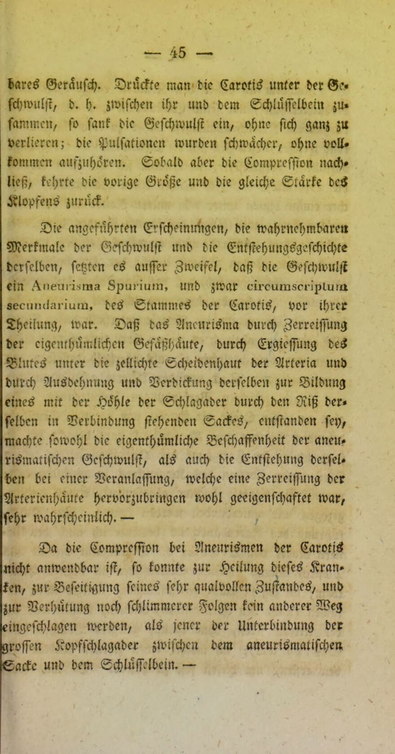 6arc^ ©er^itfc^. S^rucffe nian*tic (EarcftiJ unter tcr0c* fd)mu{|t, b. l). jti>ifd)en i^r imb bem Scf){u)Telbcin ju. fammcu/ fo fanf bic ©efc^ivuljt ein, o^nc fic^ ganj ju v>erlicrcn; bic ^'Utfationcn tuiirbcn fd)n?ad?civ o^>nc boUU kommen auf5uf)dren. 0obalb aber bie (iomprcffi'on na(^* lief?; K'{;rte bic borige ©a'gc unb bie gleid;c Starfc bc^ Älopfen^ junlcf. S)ie angefn^yrten (E-rfd)ciniHigcn/ bie tba^rncl^mbnrc« sjJierfmalc ber ©'efd}n?ulfl unb bic €nf|T‘c5ung(?gc.fc^idjtc bcrfclbcn/ festen c^ auffer bi<^ ©cfcbiv-uljt ein Aneurisma Spurium, unb JtVttr circuinscripluia secumlarium, bcßi 0tammc^ bcr (f(irofi{^, bor ihrer Sheilung, ibar. Soß ba^ Sincuri^mo buvd) ^crrcijfung ber ctgcnthuinlicb/cn ©et'aßbautC/ burd? Oirgieffung be^ 5?-Iufcj^ unter bie jcUichte 0d)cibenf)flut ber Sicteria unb burch 2Iuöbchnung unb SSerbiefung bcrfclbcn jur S3ilbung eiltet mit bcr bet ©djiagaber burch ben S?i0 bcr* felbcn in 3Serbinbung ftchenben ©adfe^, entfi-anben fcj;; machte fctbchl bic cigenthümliche ©cfdjaffenheit bcr ancu* ri^matifd)cn ©efehtbulf?/ aljj auch btr <£ntf?ehung bcrfcl* ben bei einer SScranlafung, tbclehe eine 3^rrcijfung bcr 5lrfericnhaufe h^rborjubringen tbohl geeigenfehaffet mat/ feht mahrfd;ciniich. —' S)a bie Somprcf]ion bei Slneuri^men ber €aroti^ nicht mtmenbbar if?, fo fonnte jur .^etiung biefetJ ^ran* fen, 5ur Sefeitigung feinet fchr quaiboltcn ^ufianbe^, unb jur Sici’hutung nod) fdjUmmerer 5«?%rn fein anberer 21?eg cingefd^iagen beerben/ ül^ jener ber Unferbinbung bcr grojfen idopffd^Iagaber jibifd^cn bem oneuriömatifchcn eaefe unb bem ©chlujfelbcin. —