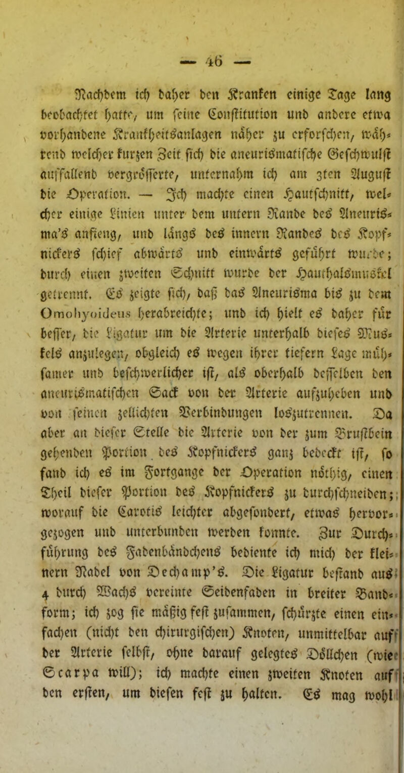 3^ad)tem td) t'a[>er bcit 5?ranfcn einige J’nge lang beol'acf/fet f)atfC/ um feine (ionflitution unb anbere efma uorf)anbene Äranf(;eif^an[agen na^ce ju crforfd)c:t, renb tt>c(d)ei* furjen Beit fid) bie aneurij^mafifdje @cfd)tt;ul|l aiiffadenb bergrufferte, unfe.rnaf>m id) am sten Siuguff bie iJV’etation. — 3'd? ntad)te einen ^autfdjnitt, tvcU djcf einige l^inien unter bem unfern Sianbe bejJ SlneuritJ« ma’tJ anfieng, unb Idngö bc^ innevn Üianbeei bc^ nid'crö fd)ief abmdrtt^ unb einti'drt^ geführt an^-be; burd) einen jtveifen 0d}uitt tuurbe ber djaut^aitJmuefd getrennt. jeigte fid), baß baüi Sincuriöma bi^ ju bem Omohyoideus I)erabreid)te; unb ici) ^ielt e^ bai)cr für beffer, bie l'igafur um bie 2(rferie unterhalb biefc^ 9Jiuö* felö anjulegen, obgleid) eiJ aegen ihrer ticfern l'age mu()» famet unb befd)aeriici)er iß, al^ oberhalb bc|felbcn ben ancuri;6matifd)en 0arf bon ber Sirterie aufjuheben unb bon feinen jellidjfen ^Aerbinbungen lo^iutrennen. S)a aber an biefer 0teüe bie Slrtcrie bcn ber jum S^rußbein gef;enben Portion bea' itopfniefer^ ganj bebeebt ift, fo fanb id) ee' im Fortgänge ber Operation ndti)ig/ einen S:f)eil biefer Portion beö dvopfniefer^ ju burd}fchneiben;; aorauf bie Saroti^ leichter obgefonbert, etaaö hrrbor*« gejogen unb unterbunben aerben fonnte. B^r Ourd)** fuhrung be^ gabenbdnbdjenö bebiente id) mid) ber flei*» nern 3Rabcl oon Oed)ampOie Sigatur beftonb ciu^l 4 burd) 5Bad)^ vereinte ©eibenfaben in breiter ^anb<« form; id) jog fie mäßig feft jufammen, fd)urjfe einen ein** fad)cn (nid)t ben d)irurgifd)en) 5?nofrn, unmittelbar auf' ber Slrtcrie felbfr, o^ne borauf gelegte^ OdUd)en Ot)ice: ©carpa aill); id) machte einen jaeifen 5^noten auf*;