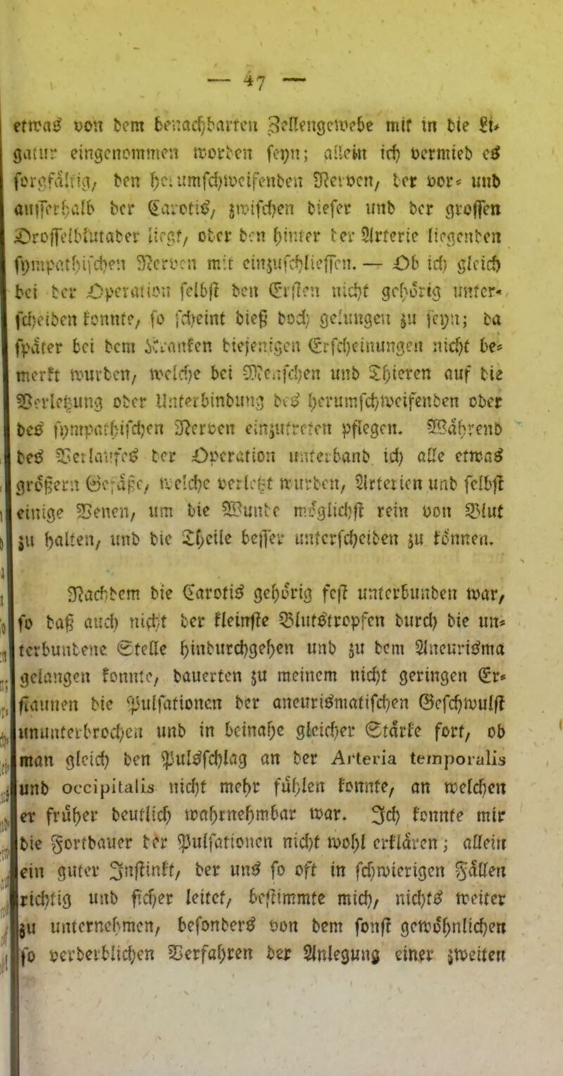 ertrag von b?m 6c<:atf/barfcu ^cn^ngciivBe mtf in tie gatur eingenommen n:-oir^c^ fepn; allein üerniieb e^ fcrgfalrig/ ben l^eiitmfd^mctfenben S^eioen, ler öor* unb anilerhalb ber ^avoti^z jtrifdjen biefec iinb ber groffen jOroffelbiUtater Uegf, ober ben ()imer tcrSirfcrie liegenben fpmpatbifctjen ^?crocn mit cinjufcblieffen. — Ob id) gicid) bei bei* Operation felbjt ben (T*i'!]en nid)t gef^ortg unter« fdjeiben fonnte, |o i'd)eint bie§ bod) geiungcu jii jei;n; ba fpdter bei bem iCennfen biejenigen (£rfd)einungeu nic^t be= merft mürben/ meM}c bei CD?c.ifd)en imb 5d;icren auf bie fScrle^mng ober Uuterbinbimg bed I;erumfd)meifenbcn ober be^ fpmpatbifdjcn SRcrocn ciniutreten pflegen. 5Bahrenb bet^ ?5eilaufet ter Operation unterbanb id) a2e ctma^ großem 0e;apc/ tield)c oerlet^f mürben, Slrtciicn unb felbfJ einige 35enen, um bie 55?unl:e mcgiicbff rein oon ^lut ju balt^iV unb bie 2f;eile bc)Tei* unterfd^eiben ju tonnen. g^aebbem bie CarotitJ gcf)orig fc|7 unterbunben tvar, fo baß and) nivtt ber fleinfte Q^luto'tropfen burd) bie un* terbuntene Stelle ^inbitrcbge^en unb jn bem SlneuritJma gelangen fonnte, bauerten ju meinem nic^t geringen Sr» ßaunen bie i;3ulfationcn ber ancuri^matifeßen ©efc^mulft unimterbrod^en unb in 6cinaf;e glcidter Störte fort, ob man g(eid) ben ipuldfdjlag on ber Arteria teinporalis : unb occipitalis tiic^f mel)r fuf)Ien tonnte, on melcfien V er frjSf)er bcufltd) mn^rnef)mbar mar. 3^? fonnte mir bie gortbauer ber ipulfationen nid)f mol)l crtlarcn; allein , ein guter itt fd)mterigen 5^1Hen ^ ridttig unb ß'c^er leitet, beftimmte mid), nid)f^ meiter ‘ ju unternebmen, befonber^ öon bem fonß gcmof>nlic^en ,| |o perberblicl)cn 25erfal)ren ber Slnlegung einer jmeiten