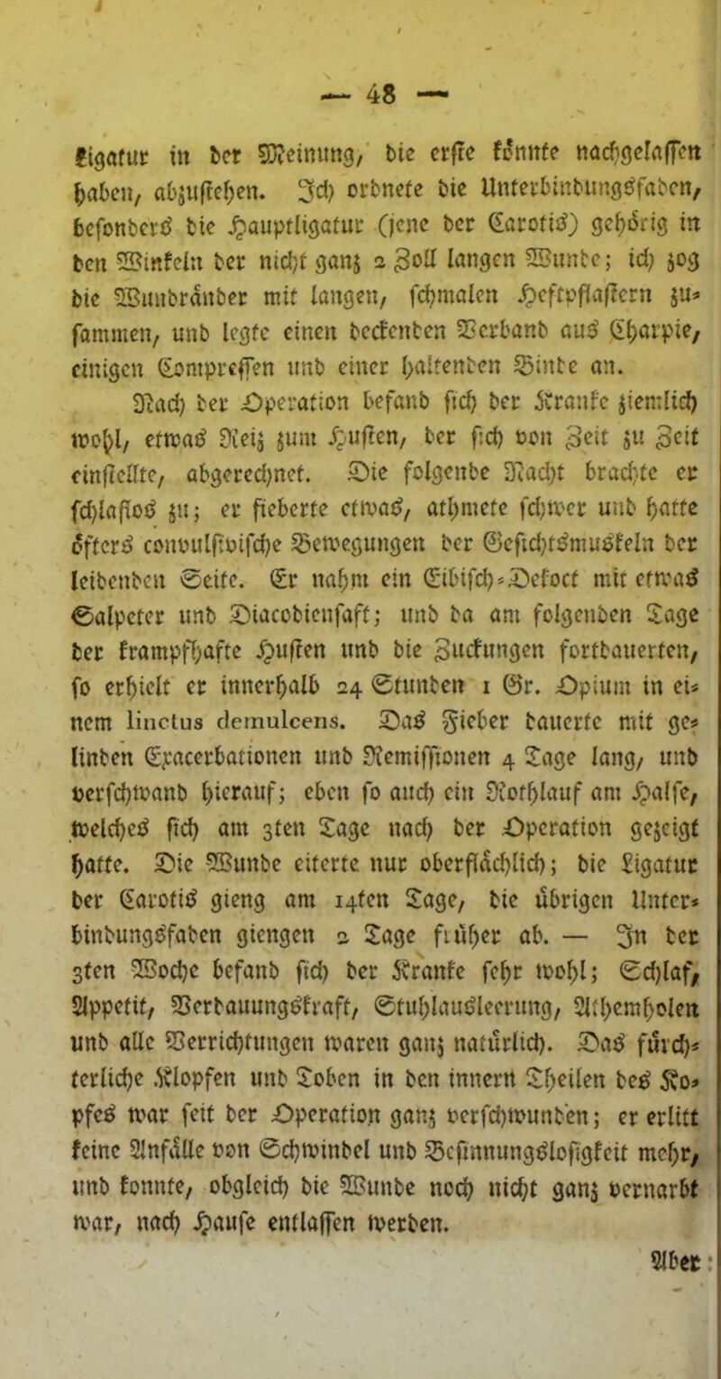 ^abe», absiiftc^en. orbnete bic Untetbinbimgöfabcn, befonberö bic ^auptligafuc (jene ber eacofis^) gef)drtö in ben SBinfcIu ber nicbi ganj s löngcn 2Bunte; id) jog bie S5unbranbcc mit langen, fd?malcn ^cftpflaflcrn ju<» fammcn, unb legte einen beefenten 23crbanb au5J Ct)arpie, einigen Soniprelfen nnb einet (>altenben ©inte an. D^ad) bet £)petation befanb ftc^ bet ^Ctanfe jiemltd) etma^ 9ieij jum ^^/Uflen, bet fid) öon ^eit ju ^eit einfleate, abgeted;net. S)ie folgcnbe 2Rad)t brad:.tc et fd)la(loö Jiij et fieberte etmat?, atl^mcte fdjtV'Ct unb ^atte difter^ conüulftuifdK ©emegungen bet ©efidjt^muöfeln ber leibcnben 0cite. (£t na^m ein (£ibird)*^eloct mit etma^ 0alpetet unb Siacobienfaft; unb ba am folgenben 5:age ber ftampff;afte Jpuffen unb bie ^itcfungen fortbauerten, fo erhielt et innetf>alb 24 ©tunten i @t. Opium in eU nem lincius clemulcens. Riebet bauerte mit ge« linben (£ji-acetbationcn unb ^lemiffionen 4 2!age lang, unb perfebmanb hierauf; eben fo auch ein 9iotf>Iauf am .fpalfe, meld^e^ fid) am sten Sage nac^ bet Opetotion gejeigt f)attc. Oie 5Bunbe eiterte nur obetflac^lid); bie iigatut ber ^arotiiJ gieng am i4ten Sage, bic übrigen Unter* binbung^faben giengen 2 Sage ftü^er ab. — 3n bet sten ©5od)C befanb fid) bet 5tranfe fe^t toof)l; ©d)(af, SIppetit, ©erbauung^lraft, ©tut;lauüleetung, 2ltl)em^olen unb alle ©errid)tungen maten ganj natütlld). Oaü füvd)* terlid)e .^blopfen unb Soben in ben innetn Sl)eilen be^ 5?o* pfe^ mar feit bet Operation ganj oerfd)tounb‘en; et erlitt feine Slnfalle t>on ©d)tvinbel unb ©cfinnungülofigfeit mc^t; unb fonnte, obgleid) bie SSunbe nod) nic^t ganj Pernarbt tvat, nad) .^aufe entlajfen tperben. 5lbec: