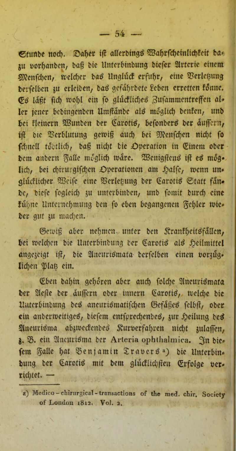 eturtbe nod). iff atterbtng^ 55a^rfd?emlid)fctf ta* ju üor^anbeit/ ba§ bie Unferbinbung bicfer 2irterie cinent g)?cnfd)cn, tteld}cr ba^ Unglück erfuhr, eine 2?erle§ung berfelbcn ju erlciben/ baö gcfa^rbetc ^eben erretten fönne. ld§t ftd) njo^l ein fo glucflid)e^ ^ufammentrejfen ül» ler jener bebingenben Umffdnbe al^ moglid) benfen, unb bei fleinern 25unben ber ^aroti^, befonber^ ber duffern/ ift bic 5>erbliitung gen?i§ and) bei ?5}?enfc^en nid)t fo fd)ncü tüctlid), ba§ nid)t tie £>peration in Einern ober bem anbern ^attc ttu'glid) njdre. 5Benig|?emJ if! e^ mdg*, lid)/ bei d)irurgifd}cn Operationen am ^alfc, toenn un» glucFlid)er 2Bcife eine SSerlcgung ber Saroti^ 0tatt fdn# bC/ biefe foglcid) ju unferbinben/ unb fomit burd) eine fuf;ne Unfernc.bmung ben fo eben begangenen 5<^f)ler n?ie« ber gut ju mad;cn. 0ean§ aber nehmen, unter ben 5vranf^eit^fdttcn, bei melcbcn bie llnterbinbung ber (EarotiiJ al^ Heilmittel angejeigt iß/ bie Slneiiri^mata bcrfelben einen oorjug* licken ^la^ ein. (Eben babin geboren aber aud) folcbe Slneuri^mata ber 2le(le ber duffern ober innern ^aroti^/ toeldje bie Xliiterbinbung bc^ aneurio'matifcben ©efd§eö felbft/ ober ein anbertoeitige^/ biefem entfprecbenbeö, jur bc^ Slneuri^ma ab^mecFenbet^ 5vuroerfabren nid)t julaffen, J. ein SlncutiÖma ber Arteria ophthalmica. bie» fern ^alle b^^l 55enj am in Sraoerö») bie Unterbin* bung ber ^aroti^ mit bem glucflid}|lett (Erfolge per* ridjtet. — a) Meclico - chirurgical - transactions of the med. chir, Society of London 1812. Vol. 2.