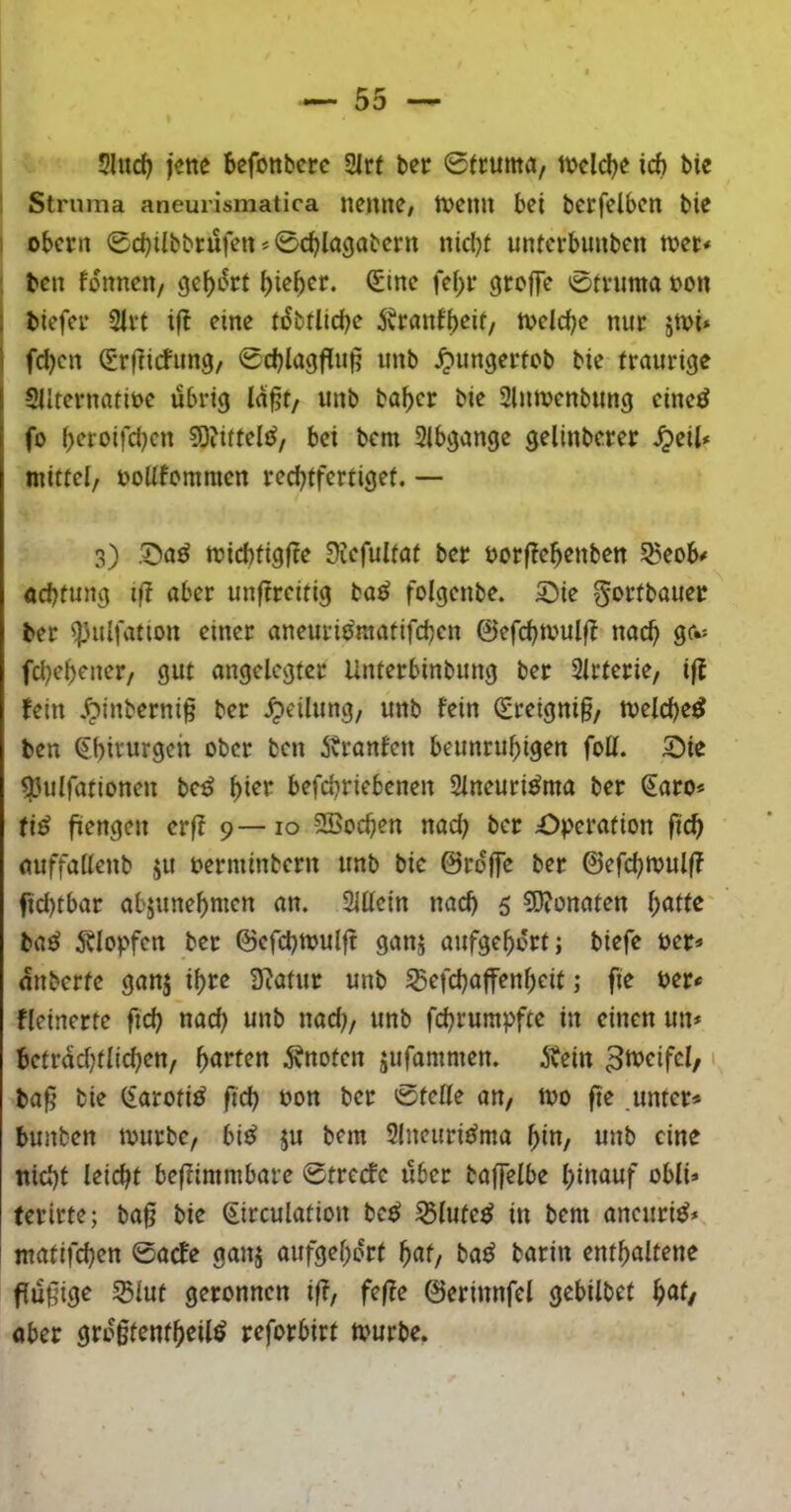 5ludj jene befonbcrc 2irt bcr 0truma, tncld^e icb bic Struma aneurismatica nenne; tt^emi bei berfelbcn bie 1 obcvn 0d)ilbbrufen * 0c^la9abern nicl)f mucrbunben njet« : bcn fonnen, i)ie^er. (£tne id)t grcfje 0ti*uma non I biefei* 2ivt eine tiSbtlicbe ivtranf^eif, n>clc^e nur jtvi* \ fd)cn ^rf^icfung, 0d)lagflu§ unb Jjungertob bie traurige Siltcrnatine übrig la§t/ unb baf)cr bie Slutncnbung cinc^ fo ^eroifd)cn S)?iftel{^/ bet bcm Slbgange gelinbcrer S^dl* mittel, noUfcmmen red^tfertiget. — 3) ,^a^ micbtigfte 9icfultat ber norfle^enben 55eob# öcbtung ift aber unftrcitig ba^ folgcnbe. ©ie gortbauer ber *(pu{fatton einer aneuri^^matifcbcn ©efd^tvulf? nac^ ge*= fdje^ener, gut angelegter Unterbinbung ber 2lrterie, ij! fein ,^inberni§ ber Teilung, unb fein (£reigni§, melc^e^ bcn ^.[)irurgeh ober ben Äranfen beunruhigen fott. 5!5ie ^ulfationen be^ befchrtebenen Slneuri^ma ber (Jaro* ti^ füengen erjf 9—10 SBochen nad; ber £)pcration fid) miffallenb ju nerminbern unb bie ©rdjje ber ©efchttjulff ftd)fbar abjunehmen an. SUlein nach 5 ?Ö?onaten f)atte bad jvlopfcrt ber ©cfcbmulft ganj aufgehdrt; btefe üer* «nbcrte ganj ihre Ü^atur unb ^efchaffenheit; fte m* fleinerte ftd) nad) unb nad;, unb fchrumpfte in einen un* betrdd)tltd)en, harten knoten jufammen. Äein 1 ba§ bie (£aroti^ fid) non ber 0telle an, njo fte unter* bunten mürbe, bi^ ju bem SIneuridma hin, unb eine nicht leicht bejfimmbare 0trerfe über baffelbe hinauf obli» terirte; baß bie €irculation be^ 53lute^ in bem aneuri^* ! matifchen 0acfe ganj aufgehdrt hnf/ bn^ barin enthaltene flüßige ^lut geronnen ift, feße ©erinnfel gebilbet h^f/ öber grdßtenthetl^ reforbirt mürbe.
