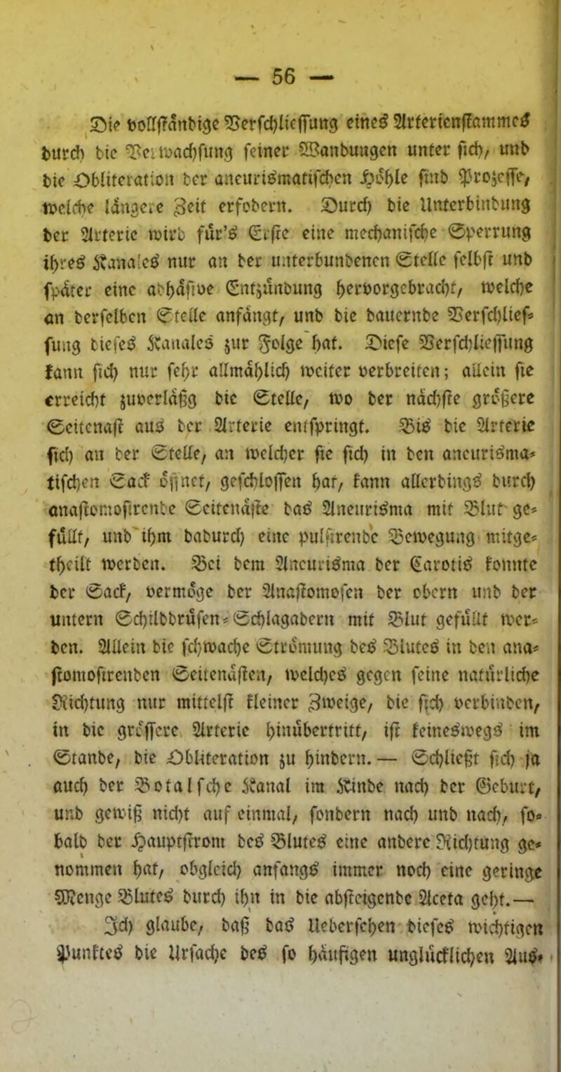t)oa|Tanbi9c 55erfd)licfrutt9 dne^ SlcfertcnfZammc^ turd) btc ^citDad)fung feinet 2Sanbungen unter fich, unb bte Obliferation ber ancuri^matifeben Äo^le fmb ^rojeffe/ tneicbe langcie geit erfebern. Sutd) bie Unterbinbung ber Slrteric n>irc fur’ö (£rfte eine nieebanifebe ibve^ 5tana[cö nur an ber initerbunbencn <£tcUc felbft unb i fpater eine (Sntjunbung b^f^^orgebraabt/ tvelcbe an berfelbcn (?tcde anfdngt, unb bie bauernbe SSerfcblief« fung t'iefeö 5vaualcö jur ^olge'baf. 5>icfe 23erfd)Iieffun0 lann fid) nur fe^r allmdblicb ivciter uerbreiten; aUcin fie erreicht juuerld§g bie ßtelte, tt>o ber ndd)fte größere 0citenaff auö ber Strterie emfpringt. 55is^ bie Sirferie fid) an ber 0teüe, an tucldjer fte ftd) in ben ancuriöma» tifd)en cacb dfinct, gefcbloiJen bar, bann atterbing^ bureb anaftentoftrenbe 0citendfle bad Slneuri^ma mit 5Blurgc» fuilt, unb'ibm baburd} eine pulfirenbc SBcmegung mitge^ tbcilt merbcrt. ^ci bem Stneuri^ma ber (Jarotit^ bonntc ber 0acf/ uermdge ber 2inafbomofen ber ebern unb ber untern 0cbilbbrufen = 0cbiagaberu mit Slut gefüllt mer* ben. 2iUein bie fd}ma(^e 0trdmung be^ 33iutcü in ben ana« ftomoftrenben 0eitenaflcn/ tvcld)cö gegen feine natürllcbe S?iid)tung nur mitteljt fleiner bie fijcb uerbinben, in bie grdffere Slrtcric büiubcrtritt, ift feine^meg^ im 0tanbe, bie £)bl-iteration ju bibbern.— 0cblie§t ftd) ja auch ber ^otalfcbc ibanal im 5b-inbe nad) ber ©eburt/ unb getvig nid)t auf einmal, fonbern nad) unb nad), fo<» halb ber Jpauptftrom bed ^lutcö eine anberc ?tid)tung gc* nommen ^atf obgleid) anfangs immer nod) eine geringe 5J?enge Sßlute^ burd) ibn in bie abfteigenbe Slceta gebt.— 3d) glaube, bag bad Ueberfeben tiefet miebtigen i^unfte^ bie llrfad)e be^ fo bnuggen unglücflicbeu 2lu^».
