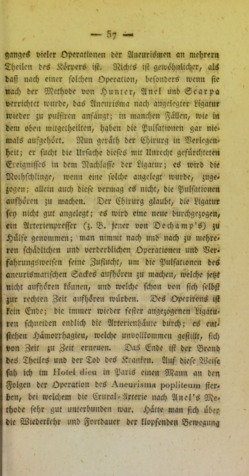 mclei? £>pcraftonen bcr Slneuri^mcn öit mcl)reirn l?f)cUcrt tc^ 5vcrpcrö ifr. 3^id)t^ ift gctvo^ulid^cr, aW fca§ nac^ einer fold)en Operaiion/ bcfonl?cr^ wenn fie tta^ ber 50?c.t^obe öcn Äunter/ 3!nel unb 0carpo i)crricf)tet würbe, ba^ Slncuris^ma nad) angelegter Jigatur Wteber ju pulfircn anfangf; in mandjen 55^0^«/ i» bem oben mitget^eilten, f)aben bie ^ulfafionen gar nie« maliJ aufge^ort. 3^un gerate ber ^f)irurg in 35erlegen* ^eit; er fud)t bie llrfad)e biefe<> mit llnrcdjt gefurd)teteit ! (Eieigniffed in bem 2Rad?Iaffc ber Sigatur; e^ wirb bie I ilRot^fd)linge/ wenn eine foldje angelegt würbe, juge# 1 jogen; allein aiicb biefe bermag eö nid)t, bie ^Uilfationeit j aufl)oeen ju machen. Der (ibivurg glaubt, bie Jigatur \ fep nicht gut angelegt; e^ wirb eine neue burchgejogen, I ein 2lrterienpre||er (j. jener üon Ded)amp’^) ju f, .^ülfe genommen; man nimmt nad) unb nad) §u mehre# ren fd)dblid)en unb oerberblichen Dperationen unb 25er- fahrungö’weifen feine 3»fi»chf/ um bie $5ulfafionen beö aneuri^matifd)en 0acFei? aufhoren ju machen, welche je^f nicht aufhoren fonnen, unb weld)c fd)on bon ft’d) 'jur rechten aufhoren würben. De^ Dperiren^ i(? fein (Enbe; bie immer wieber fefie.r angejogenen Ligatu- ren fd)ueiben enblid) bie 2lrferienl)(Sute burch; eö ent- ftehen .^amorrhagien, welche unbolllommen gejtillf, fid) ton 3^it JU erneuen. DajJ (Snbe ift ber 25ranb bet^ Xheilej^ unb ber Job be^ ^Jranfen. 2iuf biefe Sßeife fah id) im Hoiel dieu in i)3ariö einen 50iann an ben l^olgen ber Operation be^ Aueurisma popliieurn jtcr- ben, bei weld)cm bie (£rural-l’irterie nad) 2inertJ 3}fe- thobe fehr gut unferbunben war. .^dtte man fid) über bie Sßieberrchr unb ^ortbauer ber flopfenben Bewegung