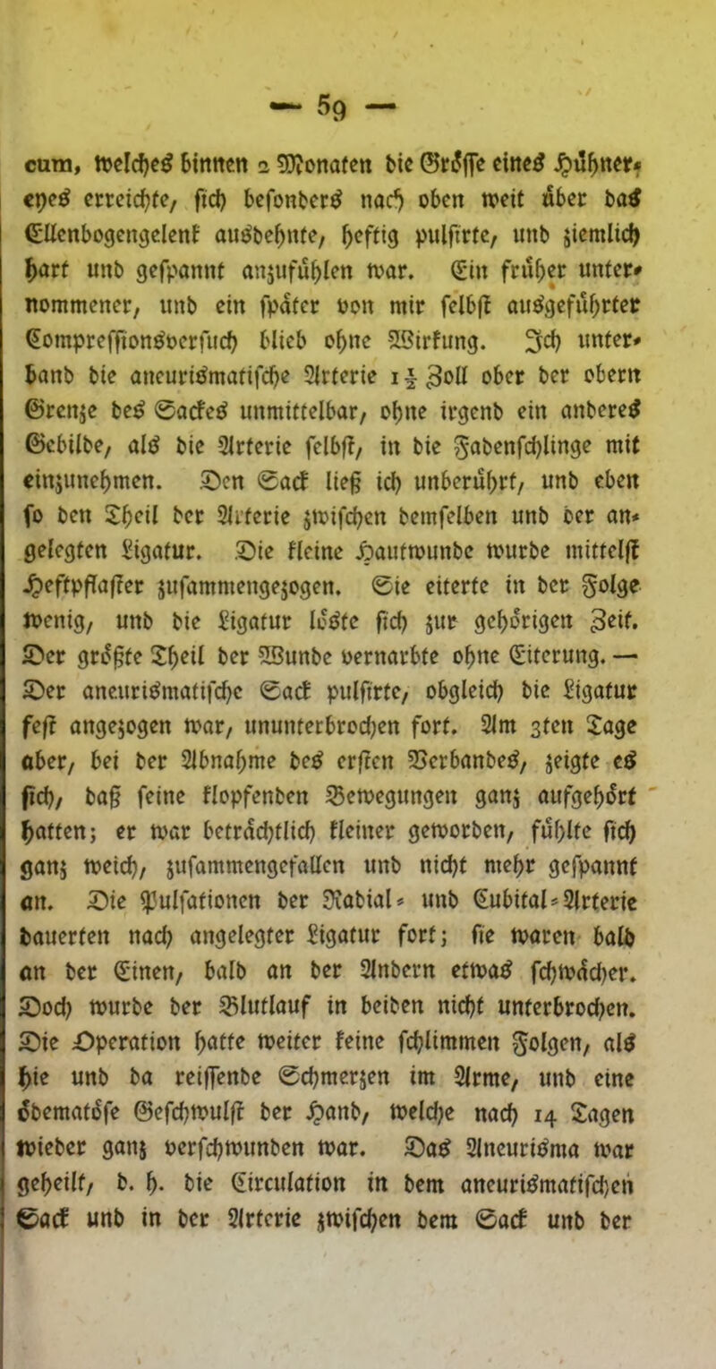 cura, bitttten a Sjjonafen tic eiltet ^ilf>nerf <pc^ erreichte/ fid) befonter^ nac^ oben weit «bet ba^ ^Uenbogengclenf miöbe^nte, ^eftig inilfirtc/ imb jiemlid) ^att unb gefponnt anjiifu^len war. €in fritier unter* nommener, unb ein fpater oon mir felbfb au^gefu^tter ^ompreffion^oerfueb blieb ebne SBirfung. 3cb unter* banb bie aneuri^matifebe 3lrterie 11 ober ber obern ©renje be^ 0arfe^ unmittelbar, ohne irgenb ein anbere^ ©ebilbe, alö bie Slrterie felbff, in bie 5abenfd)linge mit cinjunebmen. .0en 0acf ließ icb unberührt, unb eben fo ben 5:boil ber Slrferie jwifeben bemfelben unb ber an* gelegten J^igatur. Sie Heine Sautwunbe würbe mittelf! .^eftpfTaßer jufammengejogen, 0ie eiterte in ber golge Wenig, unb bie Ligatur lüöte ficb jur gehörigen 3eif, Ser grüßte Sb^il ber ?S?unbe oernarbte ohne (Eiterung. — Ser ancuriümatifcbe 0acb pulfirte, obgleid) bie Sigatur feft angejogen war, ununterbrod;en fort. 2lm sten !lage ober, bei ber Slbnabme be^ erßen 25erbanbe^, jeigte e^ fld), baß feine flopfenben Bewegungen ganj aufgebürt ' Ratten; er war beträchtlich Heiner geworben, fühlte fich ganj weich, jufammengefallen unb nicht mehr gefpannf «n. Sie i}3ulfationcn ber Ülabial* unb (^ubital*2lrteric bauerten nach angelegter Sigatur forfj fie waren balb «n ber d'inen, balb an ber Slnbern etwa^ fchwüd)er. Sod) würbe ber Blutlauf in beiben nicht unterbrochen. Sie Operation l)atte weiter feine fchlimmen al^ ^ie unb ba reiffenbe 0chmersen im 3lrme, unb eine übematüfe ©efchwulff ber ^anb, Wcld^e nach H Sagen wieber ganj oerfchwunben war. Sa^ 2lneuriüma war geheilt, b. h- bie ßirculation in bem aneuri^matifchen 0acf unb in ber 2lrteric jwifchen bem 0acf unb ber