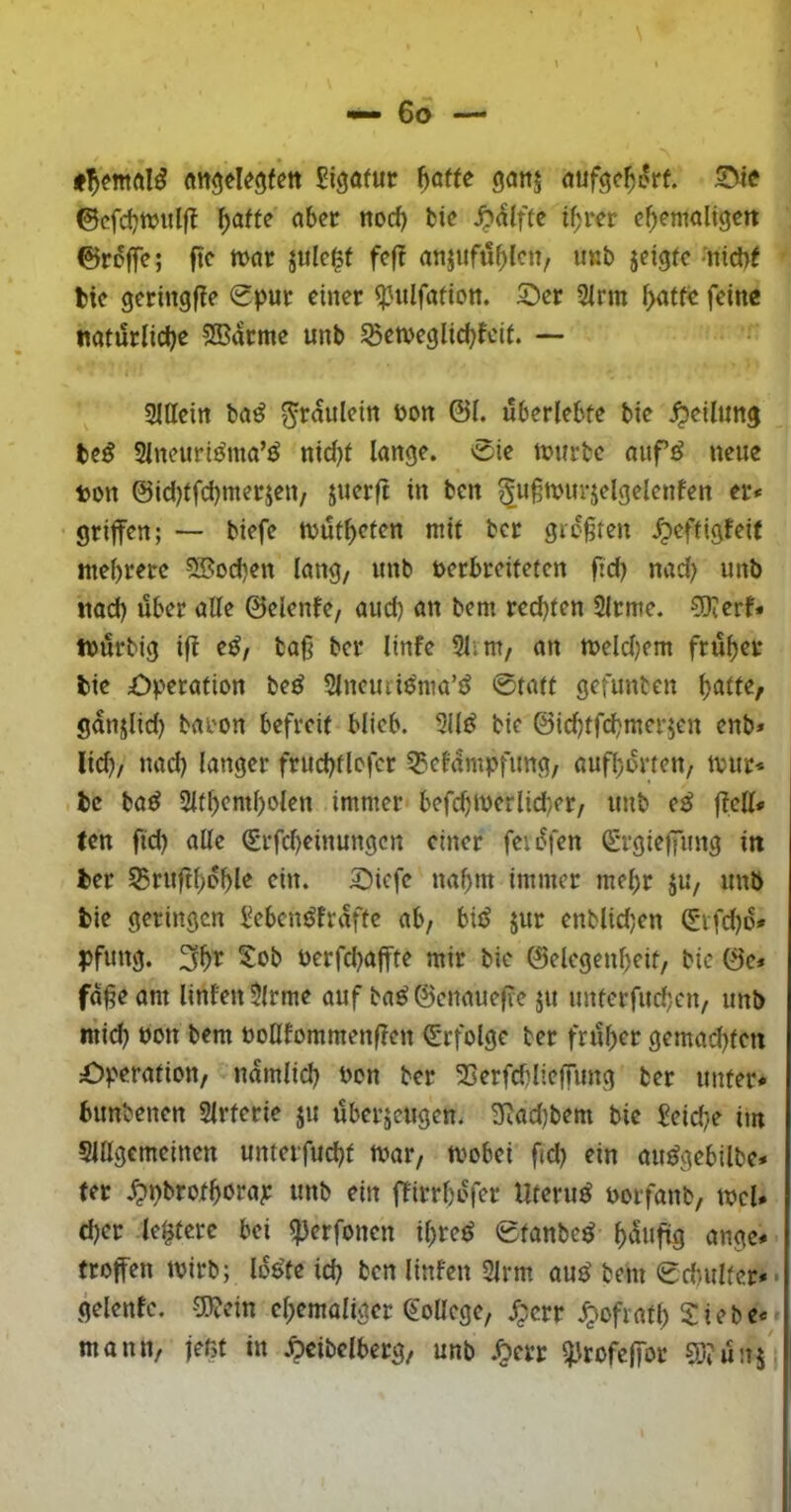 attgdegfcn Sigatur baffe ganj auf<^cbL^rf. ©cfcbtvulft b^^ffe aber nod) bie ^^Iffe ihrer cbemaligert ©roife; ftc tt>ar jule^f fef? anjufublcn, it«b jdgfc <nicl)f tie geringffe Spur einer ipulfafion. 5Dcr 2irm baffe feine nafürlicbe 5Barme unb ^etvcglicbfeif. — Sltteirt ba^ ^raulcin öon @1. überlebte bie ^eilunj be^ Slneurit^ma’^ nid}f lange. Sie ttjurbe aufö neue ton ©idjffcbmerjett/ juerft in ben ^uftuurjelgelcnfen er* griffen; — biefe ttjüfbefen mit ber gießfen ^peffigfeif mehrere ?Bod)en lang, unb uerbreifefen fid) nad) unb tiad) über alle ©elenfe, auch an bem rechten 2lrme. COierf* tuürbig if^ e^, baß ber linfe 3lim, an meldjem früher bie £)perafion be^ 2lncuci^ma’^ Staff gefunben ganjlid) baron befreit blieb. 2ilJ^ bie ©id^ffd^merjen enb» lid), nad) langer frud)flcfcr ^tefampfung, aufborfen, ivur* bc ba^ Slfbembolen immer befd)iverlid)er, unb (ß ffell* (en fid) alle Srfebeinungen einer fevüfen Srgie|fung in ber 55ruftboble ein. 3^icfe nahm immer mehr ju, unb bie geringen l^eben^fraffe ab, biiJ jur enblid)en Stfd)o» PfuttÖ* 3b^ öerfd)afffe mir bie ©elegenbeif, bie ©e* fdßeam Unten $lrme auf ba^©enauefie ju unferfud)cn, unb mid) öon bem uotttommenften Srfolge ber früher gemad)fen Operation, namlid) Pon ber 3Serfd)lieffung ber unter* bunbenen Slrferie ju überzeugen. 2Rad)bem bie £eid)e im 5lllgcmcinen unterfud)f tvar, mobei fid) ein au^gebilbc* ter .^pbrofhorap unb ein ffirrhofer llferu^ Porfanb, tucU d)cr festere bei ^erfonen ihre^ Sfanbe^ h^^»fü9 «ngc* (toffen tvirb; lo^fe id) ben Unten 2lrm au^ bem Scbulfer*« gelentc. 5l?ein ehemaliger ^oUege, .^crr Miath Siebe*; mann, jeßt in Äeibclberg, unb J^err i^Jrofelfor COtünj'