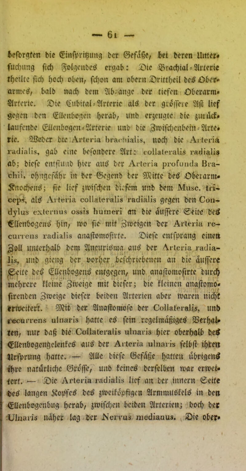 kfbr^fen bie €infv*rt$tmg bcr ©efafii*, bei beren Urner* fud)U!tg ftef) golgcubei^ ergab: 5Dic ^radjiaU3trierie rb^iltc fid) bod) oben, fd)on om obent 5)rifi()cil beii Ober* erme^, halb nad) bem 2lb?angc ber tiefen Oberarm» Sirfcric. Oie ^ubifai^SIrferie alö ber groifeie 21jt lief gegen ben SUenbogen erjeugte. bie jitrucf» laufcnbc (Siienbogcn^Slrterie unb bie 3wifd}cnbein^5lrte# rie. ^eber bie Arleria brai-niaUs, uoef) bie Arteria radialis, gab eine befonbere 2lrt: collaleralis radialis öb; biefe entflunb ^ier au^ ber Arteria profumla Bra- chli, c^ngefabr in ber ©egenb ber 5Kitfe beö Oberarm» ;^nod;en^; fte lief jmifeben b'iefem unb bem Muse, tri- cep5, al^ Arteria collaleralis radialis gegen ben Con- dylus externus ossis humeri an bie aujfere 0eite bc^ Ellenbogens bin/ n?o fio mit Arteria re- currens radialis ana|tomofirte. Oiefc entfprang einen 3oll unterl^alb bem SlncuriSma auS ber Arleria radia- !>* lis, unb gieng ber oorfjer bcfd;riebenen an bie aiijfcre ,0citc beS Ellenbogens entgegen, unb anaftomofirte biirc^ mehrere Beine 3n><’ig^ nrit biefer; bie Beinen onaftomo» firenben beiten Slrterien aber maren nid)( iertx>citert. 5)?it ber 31naftomofc ber Collaleralis, unt> recurrens ulnaris f)attc eS fein regelmäßiges 55erhal* tett; nur baß bie Collaleralis ulnaris ßier oberhalb be^ EllenbogengelenfeS öuS ber Arteria ulnaire felbß ihten Urfprung hnu^«2lllc biefe ©cfdßc übrigen^ ihre naturlidK ©rojfc, unb feineS berfelben toor ertoei» tert. — Oie Arleria radialis lief an ber innern ©eite teS langen KopfeS beS jmcifopßgcn 21rmmuSfclS in ben Eüenbogenbug herab/ jmifdjen beiten Slrtcrien; bod) bet Ulnaris naher lag ber Nervus niedianus. Ote ober* t