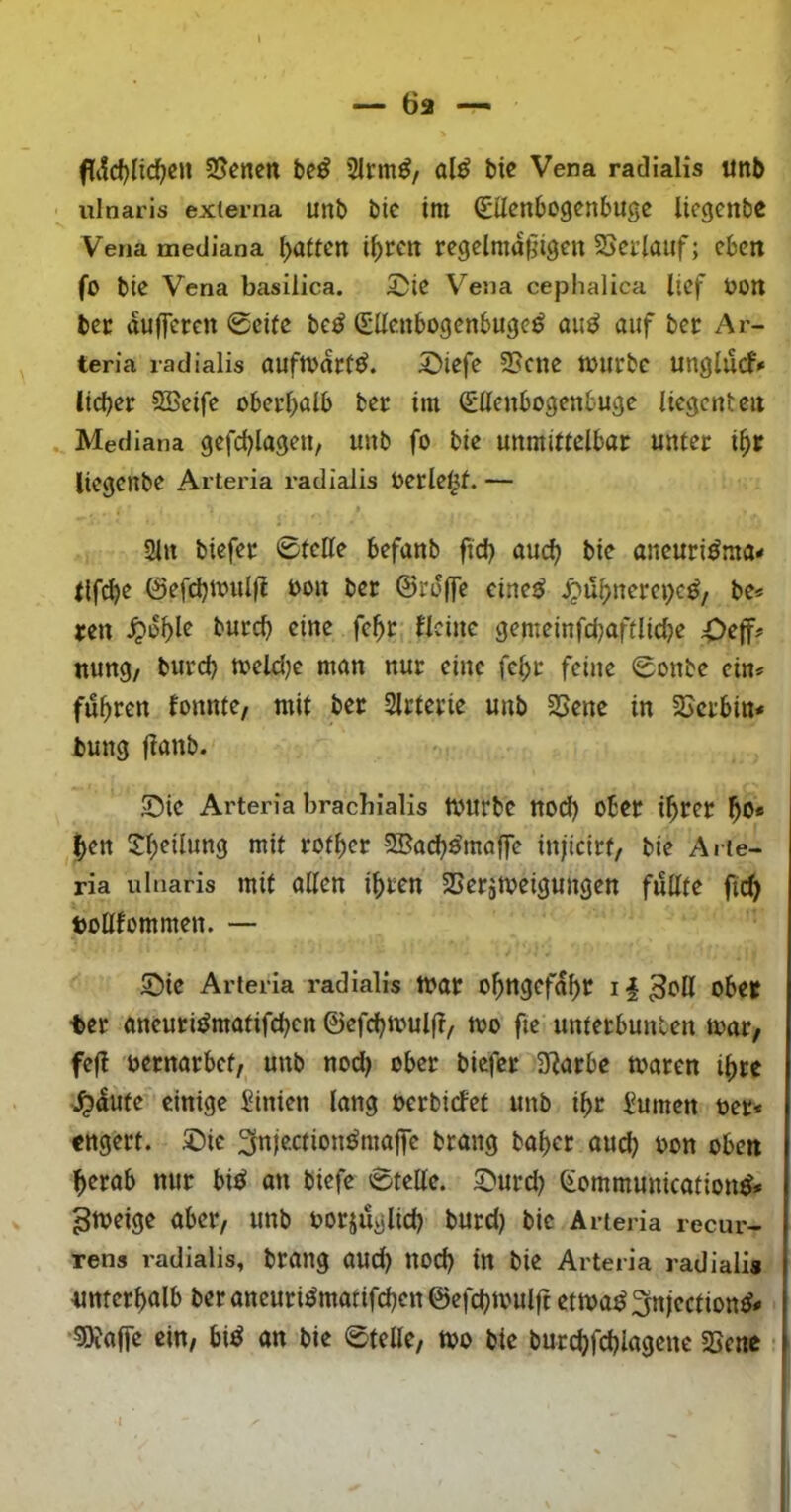 fti!d)lic^cu Svenen be^ 2Irm^/ al^ bic Vena radialis «nb ulnaris externa unb bic tttt (gücnbogcnbugc licgenbc Vena mediana Ratten i^fcit regelmäßigen 2>crtauf; eben fo bie Vena basilica. 5ü)ie Vena cephalica lief t)0n ber aufferen 0cile be^ (SUenbogenbuge^ a«^ auf ber Ar- teria radialis auftvdtt^. 2)iefe 3Scue mürbe unglucf* lieber 5Betfe oberhalb ber im Sllenbogenbuge licgenten Mediana gefcblageu, unb fo bie unmittelbar unter ihr liegenbe Arteria radialis Oerle^f. — 2ln biefer 0tette befanb ftch auch aneuri^ma# tlf^e ©efchwulß oon ber ©rdffe cine^ ^uhnerei)c^, be« ren ^dhl^ gemeinfdjaftliclje nung/ burch meldje man nur eine fehr feine 0onbe ein« fuhren fonnte, mit ber Slrterie unb 2Sene in 2[>crbin« bung fianb. $Die Arteria bracbialis tXHtrbc ttod) ober ihrer ho* hen i^hriiang mit rofher SBach^raaffe injicirt, bie Arte- ria ulnaris mit allen ihren SSerjmeigungen füllte ftch toUfommen. — SMe Arteria radialis toar ohngefdhr i|3oH ober ter aneurit^matifchen ©efchmuljl, mo fie unterbunten toar/ feß oernarbet, unb nod) ober biefer 5)^arbc toaren ihre ^dute einige Linien lang oerbiefet unb ihr turnen oer* engert. 2)ic ^njectionörnaffc brang baher ouch oon oben herab nur bi^ on biefe 0telle. ^urd) Communications« ^toeige aber, unb oorjuglid) burd) bic Arteria recur- rens radialis, brang and) noch in bie Arteria radiali« unterhalb beraneuriSmatifchenöefchmulft ettoaS^njectionS« ■5)fa(fe ein, biS an bie 0telle, too bie burchfchlagenc SSene I