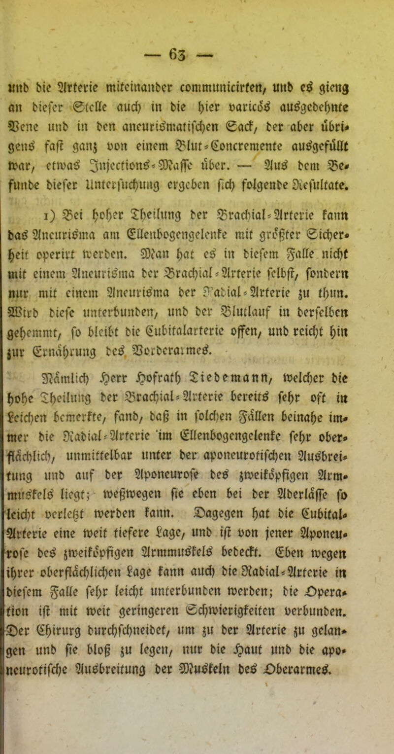 imb bic 5lrfcrie mitcinanber commmiicirfen/ unb ^icng Alt bicfcr 0tcllc (lud) in bie l)icr üoricü«? au^gcbc^nfc 55cnc unb in bcn oncuri^matifd^en 0orf/ ber aber übri* genö fafi ^anj üon einem ^lut*(ioncremenfe au^gcfüöt n>ar, cttva^ 3njecticn^*3}?af]re über. — 2iu^ bcm 55e* funbe biefer Unietfucbung ergeben fid) folgenbe 3iefulfate. i) 35ei 2:()eiltin9 ber SBracbiol^SIrferie faim baö Slnciiri^ma am (SllenbDScngelenfe mit greifet 0id)er* ^eif operivt tverben. 50tan f)at cß in biefem ^alle nid>( mit einem 51neuriöma ber 35rad)ial * Slrtcrie fclbjt/ fonbem nur mit einem Slneuri^ma ber ?’atial=21rterie ju tf)mt. 5Bitb biefe unferbunben/ unb ber 55Iutlauf in berfdbcit gehemmt, fo bleibt bie ^ubitalarteric offen, unb rcid;t ^in jur Srna()rung be^, SSorberaime^. SRamlid) *^err ^ofratb Siebemann, loelcber bic f)üU “ibdlung ber SgraebiaU Slrterie bereit^ fe^r oft itt Jcicben bemerfte, fanb, ba§ in fold)en fallen beinahe im* mer bie Diabial^Slrterie ‘im 01enbogengelenfe fe^r ober* facblicb, unmittelbar unter ber aponeurotifdjen Sluöbrei* tung unb auf ber Slponeurofe be^ jtoeifopfiigen 2lrm* mu^felt^ liegt; toe§megen ftc eben bei ber Slberlajfe fo iciebt oerlc^t werben fann. 5^agegen böl bie (^ubital* SIrferie eine weit tiefere i'age, unb ifi oon jener Siponeu* ■rofe be^ jmeift^fiigen SlrmmiuJfelö beberft. (5ben wegen ihrer oberfidcblicben Sage fann aud) bie 3Jabial<2lrtcrie in biefem ^alle fef)r leicht unterbunben werben; bie £)pera* fion ift mit weit geringeren 0d)wierigfeiten oerbunben. 2)er (^bifw*9 burebfebneibet, um ju ber Slrterie ju gelan* gen unb fie blo§ ju legen, nur bie J?aut unb bie apo* neurotifdje Siuobreifung ber 3D?u^feln be^ -Oberarme^.
