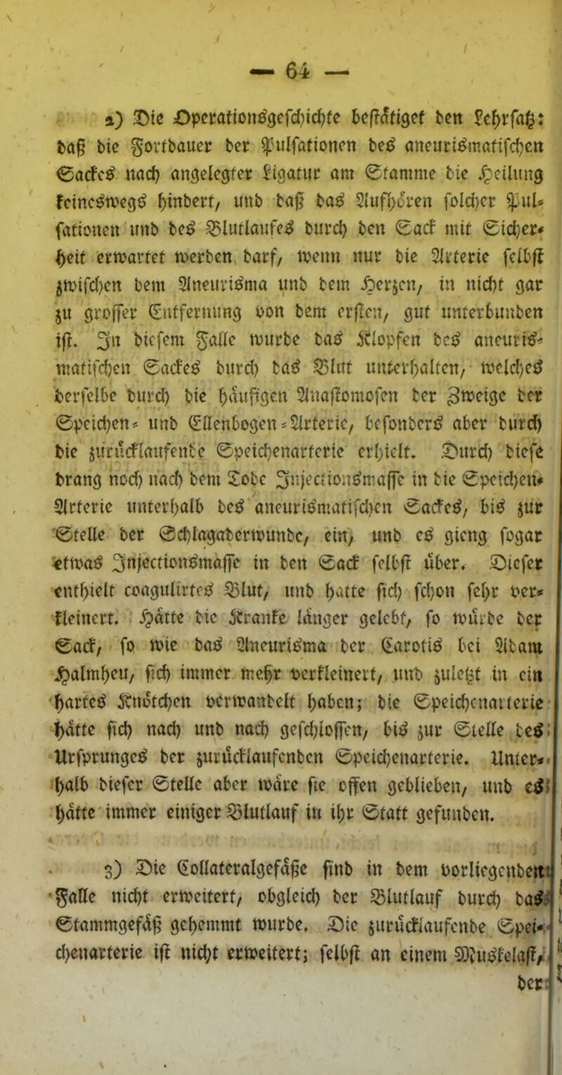 / l ft) T)ie Dpemm^defd)id)te beß^tigef ben Sc^rfa^: fca§ bic gorfbauer bcr ^'ulfationcn bc^J aneurt^mafifdictt 0acfc^ nad) angelcgfer Jigatuc am 0famme bic JtpciUmg fctnc^weg^ ^inbcrt/ unb bag ba^ 2{ufi>di*en foId)cr ipuU fationcn imb bc^ ^lutlaufc^ burd) bcn <Sacf mit Sid}cr* beit crmarfct mcrbcn» barf, menn nur bic 31vtcric fcib|t 5n>ifd)cn bcm Slncuvi^ma unb bcm Äcrjcit/ in nid)t gac ju 91‘offcr (Snffcrmmg bon bcm crftcu/ gut untcrbimbcn ig. 3n bicfcm gaiic mürbe ba^ ^Ciopfen bc^ ancuri^^ matifd)cn <Sad'c^ burd) ta^ 55Iut untcvf;altcn/ mcic^ctJ bcrfclbc burd) bic ^vuiggcn 2inagomofcn tcr 0pcid)cn<= unb Sttcnbogcn^Sirtcric, befonbert? aber burd) bic jucurflaufcnbc 0pcid)cnarfcric crl)iclt. .5)urd) biefe brang nod) nach bcm Xobe 5njcctio;u>maffc in bic 0pctd)cn* Sirtcric untcrbalb bed ancuri6matifd)cn 0acfcd/ biö jur 0tcllc ber 0d)lagabcrmunbc, ein, unb cd gieng fogar «tamd ^ni^ctiondmagc in bcn 0acf fclbft über. .5T)ic|cr cntf)iclt coagulirtod S5lut, unb ()attc ftd) fd)on fc[)r bcr* flcincrt. 5?attc bic icranfe langer gelebt, fo mürbe ber 0acf, fo mic bad Slncuridma ber (tarotid bei 2itam jpalm^eu, fid) immer mc^r pcrfleinert, unb julei^t in ein •^arted Änotd)cn pcrmanbelt l^aben; bie 0peid)cnaueric' ^atte ftd) nad) unb nad) gefd)io(fcn, bid jur 0telle tedJ Urfprunged ber jurüdlanfcnbcn 0pcid)enacterie. Urner*« ^alb biefer 0teüc aber marc fie effen geblieben, unb cdl ^afte immer einiger ^lutlauf in il)r 0taft gefunben. \ 3) 2»ie (Sollateralgcfagc finb in bem Porliegcnbcitt •^aHe nid)t ermciterf, obgleid) ber ^lutlauf burd) badi 0tammgefüg gcl>emmt mürbe. 5)ic sururfiaufenbe 0pei*.‘ cl)enarteric ig nid;t ermeitert; felbg an einem 5)?udlelag/ ber: