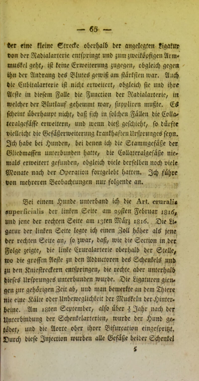 / — 65 — ttt eine fleine 0frccfc oberhalb tcr ongdegfert ftgrtfuc üon tier Sfabidamric enffpringt unb jum itveifs^pfügenSirrn- mu^fcl gcf)f/ tfi feine (Erweiterung jugegen, obgleid) gegen i i|)n ber 2inbrang be^ ^'luteö gewi§ am fidrfften war. 2iuc^ tie ^nbitalarterie i|f nid;t erweitert/ obgleich fte unb i^re SIcffe in biefem gaüe bie ^unction ber ?iabialarteric/ in Welcher ber 35Iutlauf ge^)emmt wai*/ fuppliren mugte. (E^ fd;einf überhaupt uiä)t/ ba§ fid) in fcldjen gdUen bie feralgcfdfTe erweitern/ unb wenn bieg gcfdjief;t/ fo turfte t)iellcid)t bie ©cfdgerweiterung franf(>aften llrfprunge^ fepn. 3d) f)abe bei .^unbeu/ bei benen id) bie 0tamnigefdge bec ©licbmaffen unferbunben ^atte^ bie (EoUaferalgefdge nie^ mal^ erweitert gefunbeu/ obgleich biele berfelben nod) oiele 8)?onate nach Operation fortgelebt hatten, ^(h ©on mehreren ^eobad^tungen nur folgenbe an. S5ci einem .^unbe unterbanb td) bie Art. crurali* «upeificialis ber linfen Seite am zpften g^ebruar i8i5/ unb jene ber rechten Seite am isten 5D?drj i8i<5. Oie 2i* gatur ber linfen Seite legte id; einen ^o^et al^ jene ber red)ten Sette aU/ fo jwar/ bag/ wie bie Section in bec golge jeigtc/ bie linfe (Eruralarterie oberhalb ber Stelle/ Wo bie grojfcn 2lef?e ju ben Slbbuctoren be^ Sd;enfel^ unb ju ben jvnieffrecfern entfpringeu/ bie rechte aber unterhalb tiefet Urfprunge^ unterbunben würbe. Oie Eigaturen gien# gen jur gehörigen 3<^it ab, unb man bemerfte an bem 2hwrc nie eine Ädlte ober Unbewcglid^fcit ber E0?u^fcln ber .^inter* beine. 2lm i8t^n September/ alfo über I3ahr nad) ber Unterbinbung ber Schenfelarterien/ würbe ber .^unb gc^ (dbet/ unb bie Slorte ober ihrer S5ifurcation eingefpri^t. Ourd; biefe Snjection würben alle ©efdge beiber Schenfcl s