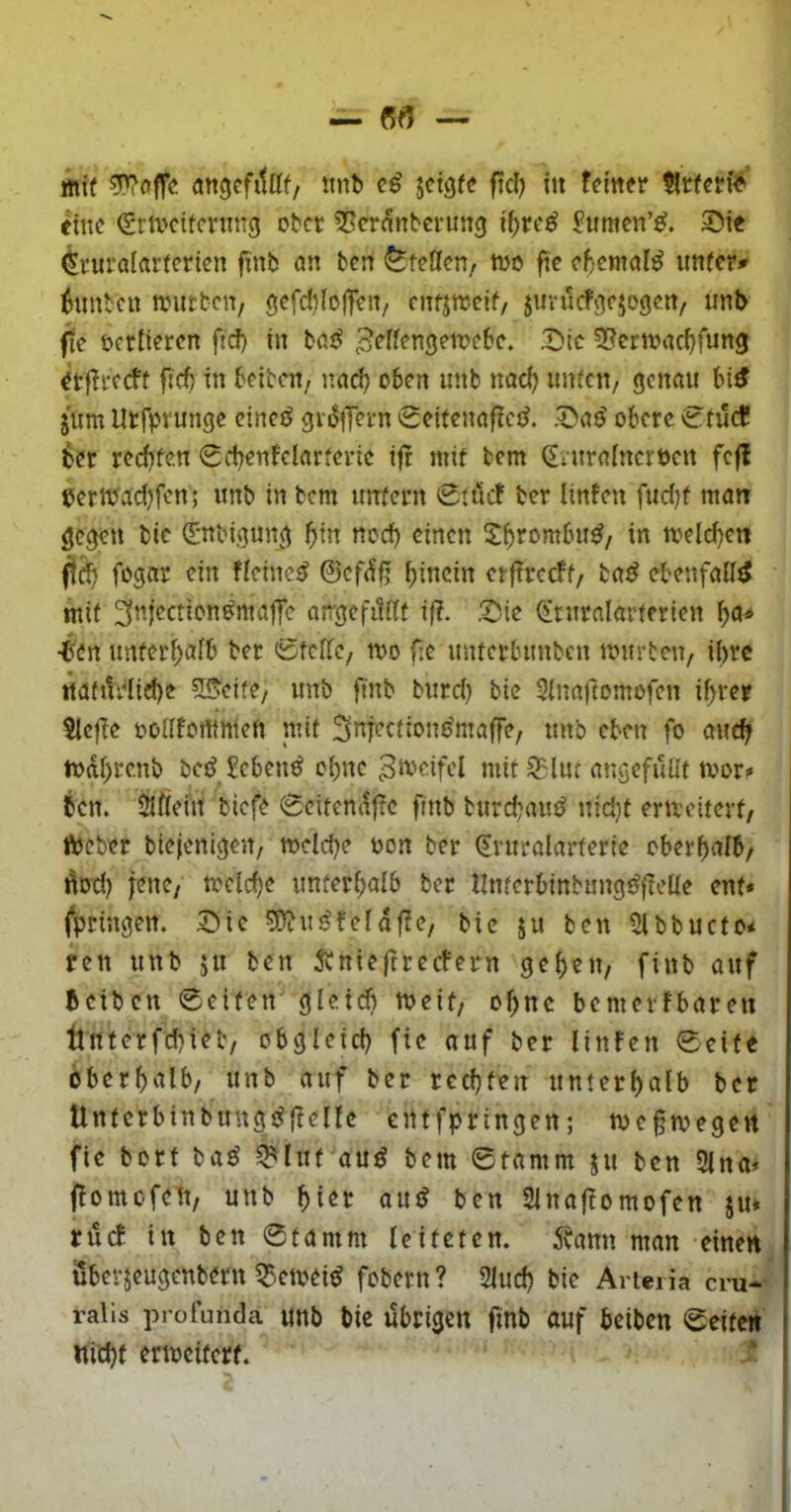 fflif angcfitüf/ itnb jetgfe fiel) tu ferner tlrfen'^' eine ^rtveiternng ober ^^ernnberung if)re^ Pumen’«^. Sie (^ruralarferien finb öu ben Steffen, too fic eftental^ imfcr^ Zimten aniEbcn, gefdifojTeU/ cntimcit, jurucfjjejogeu/ mtb fte vertieren ficf) in bcuJ 3^Ifengett>ebe. X)ic S^ertoac^fung erflrecft fieft in beibcu/ uad) oben uitb nadj imfcu/ geudu bi^ jum Utfprunge cinetJ griSflern 0eitenaf?ct^. obere 0tucC ber reebfeu Scbeufelarfcric ijr mit bem dniralnerocn fc|l eerttJadjfen; imb in bem utTfern 0ttief ber linfen ftidjf man bic (Sttbigun^^ «cd) einen in meld)en ftdb fögar ein ficinet? ©eftf^ etftrecff/ iaß ebenfalls mit airgeft5df if?. .^ie toralarterien bö« •ben unter^afb ber 0tcrfc/ mo fic intferbitnbcn tourten/ i(>rc itatui1id)e 5®cife/ unb finb burd) bie Sinaftomofen i^ver 51cfbe oodfommeft mit Sniectione'maffe, tmb eben fo mtc^ todftre.nb betj Sebent obne mit 9?lut ar.öcfuüf tvor? bcn. Slftein biefe 0citcndf?c finb burd;auö itid}t eracitevt/ ftteber biefcnigen/ toeld)e oon ber 0’uralarterie oberhalb/ Äod) jene/ toclche unterhalb ber llnterbinbung^fleüe ent* fpringen. Sic ?Ü?uöfefdf?e/ bic ju ben 5lbbucto* fcn unb ju ben 5tnieftrecfcrn gehen, finb auf beiben 0citen' gleid) roeit, ohne bemevfbaren llntcrfchieb/ obgleich fte auf ber linfen 0cife öberhalb, unb auf ber rechten unterhalb ber Untcrbinbung^fbelle entfpringen; toegtoegert fie bort baö ^lut au^ bem ©tamm jit ben 2lna* flomofcit, unb f)itt au^ bcn 2lnaftomofen jn» ruef in bcn 0tamm leiteten. 5vann man einen Sberjeugenbern 5?-emcitJ fobern ? Sind) bic Artei ia cru- ralis profunda unb bic übrigen finb auf beiben ©eite« nithf crtocitcrf.
