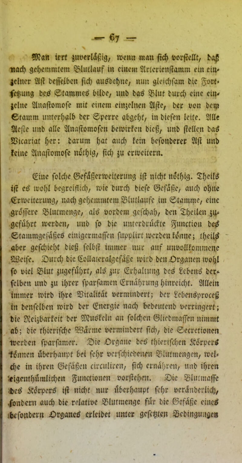 SJifltt irrt juyerld^ig, njcmt möu ftc^ i>orf?rtTf, itad) gehemmtem ^Uiilauf i» einem Slclcrienfiamm ein ein» lelner 21|l bciTeibcn ftd) auöbef)ne, nun glelrfMum bic gort* fe^ung bc.iJ ©tammc^ bilbe, imb taö $lut burc^ eine ein^ jclne Slnaftomofe mit einem einzelnen Siflc, bec oon bcin ©tamrn nnterf)al6 ber ©perre obgcf>f/ in biefen leite. Sille Sleftc unb alle 2lna(tomofen bemirfen bic§, imb fiellen ba^ I SSicariat 5or: tarum Ijat aiidi fein befonberer Slft unb feine Slnaftomofe notl)ig/ ftd) $u ectocitern. i / Sine fold)c ©efd§crtveitentng if? nid)t not^ig. 2:^eil^ ift cß trol;l begrcifTId), ane burd) biefe ©cfdftc, and) o^ne Srtveiterung/ nad) gehemmtem iBlutlaufe im ©tamme, eine groffere ^lutmengc/ al^ oorbem gcfcbal)/ ben 5:i)eilcn ju» geführt njerbeti, unb fo bfe untorbtuefte gunction betJ ©tammgeiaße^ einigermaffen fupplirta'crbenfdnne; theil^ ~ aber gefd)icl)t bieg felbft immer nur auf uupollfommene Slseife. SDurd; bic SoUateralgcfdge tvirb ben Organen mo^l fo oiel 35lut jugefuhrt/ als^ ^ur Srbaltung bcs gebend ber*- felben unb ju ihrer fparfamen Srndhrung hinreichf. Slllein immer a>trb ihre SSitalitdt uerminbert; ber Seben^proeeg in benfelben mirb ber Snergie nad) bebeutenb verringert; lie Üicijbarfeit ber S}?uöfcln an fold)cn ©licbmaffen nimmt ab; bic thierifche 5®drmc verminberf ftd)/ bie ©ecretionen iverben fparfamer. Oie Organe bc<J fl)ierifd)en .Storper^ tdnnen überhaupt bei fchr vcrfchiebenen Q^.lutmengeu/ mel* ehe in ihren ©efdgen circulireu/ fid) ernähren/ unb ihren '<igenthumlid)en gunctionen vorfiehcit. Oie S5linmaffe <t>e^ ^Cdrpcr^ iff nid)t nur überhaupt fchr verdnberlich/ ,fonbern aud) bie relative ^>lutmengc für bie ©efdge eine^ ibefonbern Organe^ crleibet unter gefegten ^ebingungett