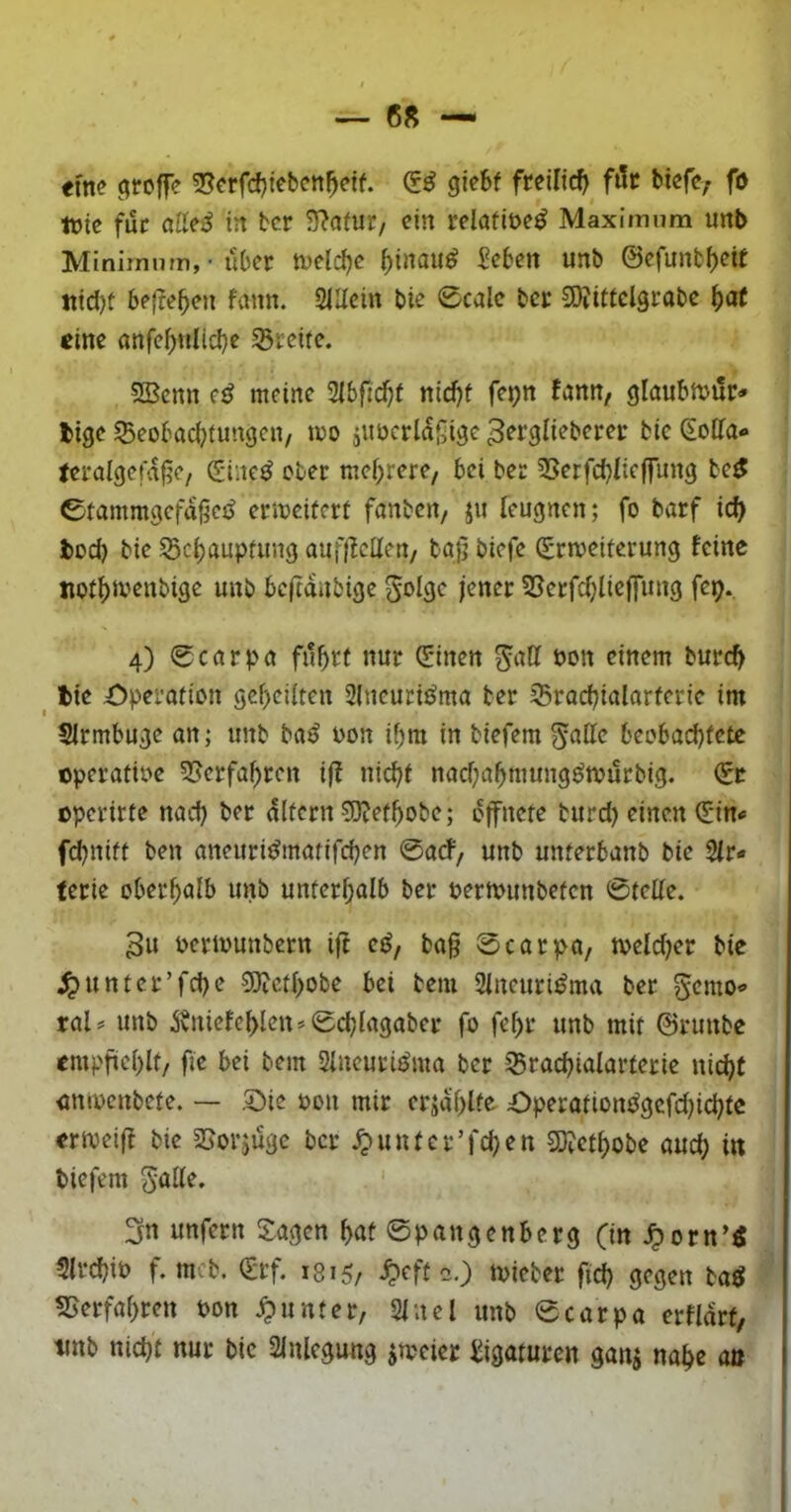 tim groffe 2?crfcf}tebett^etf. giebf freilich ftic btefc; fö tvie füc alle^ in bcr 3^afur/ ein relafiüe^ Maximum unb Minimum, • über tveld^e ^inau^ Men unb ©efunt^ett itid)f 5e(?e5en fann. 2IUein bie 0calc bcr 9)?itfcl3rabc ^at eine anfe^nlicbe SSreife. SBcnn e^ meine Sibfid^t ttid)t fe^n fann, glaubttnir-» bige Beobachtungen, too äUücrlaj^igc 3^^9^i^berer bic Solfa- teralgefa§e, S'ine^ ober mehrere, bei ber Berfchfieffung bc^ 0tammgcfagcjJ erweitert fanben, ju leugnen; fo barf ich toci) bie Behauptung auflMen, ba]; biefe (Erweiterung feine tiothtvenbige unb bc|ta»ibige ^olge jener Betfchlieffung fep. 4) 0carpa fuhrt nur 5*inen g^att öon einem burch ^ tie Operation geheUten 2{ncuridma ber Brachialarterie im Slrmbuge an; unb baö oon ihm in biefem ^atte beobad)tetc operatioe ^erfahren ijf nicht nachahmungötourbig. €c operirte nach Eltern ?D?ethobe; öffnete burd) einen ^in^ fdjnitt ben aneuri^matifchen 0arf, unb unterbanb bie 2fr« terie oberhalb unb unterhalb ber oerwunbeten 0telle. 3u oertounbern ift ed, ba§ 0carpa, weldKr bie ^unter’fche SJicthobe bei bem 2lneuri^ma ber Semo« ral= unb Äniefehlcn» 0chlagaber fo fehr unb mit ©ruube empfiehlt/ fie bei bem 2lneuri^ma bcr Brachialarterie nicht iimocnbete. — Oie oon mir erjahlfe Operationt^gcfdjichte er weif! bie Borjüge bcr ^untcr’fd)en 3)?cthobe auch m biefem 5öll^‘ unfern S:agen hat 0pangenberg fin ^orn’« Slrchib f. mcb. €rf. ms, ^eft-.) wicber fich gegen baö Berfahren Pon Runter, 2lnel unb 0carpa erfldrt, tmb nicht nur bic 2lnlcgung zweier Ligaturen ganj nahe an
