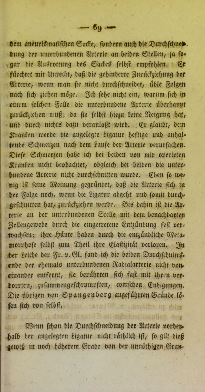 — «9 t)cm öneurt^maftfd)Ctt 0acfc/ fonbern öud) t>ie 3}>urd)fcl)ne^. tung ber untctbimtencn Slrtcric an beiten ©teilen/ ja fo* gat bic Slu^rotrung bc^ ©aefe^ felbjl empfo()Ien. (£r furchtet mit Unred)f/ ta^ bie gesinterte 3»tucFjieSung ber filrferie, rnenn man fie nid)f burd^fdjneibet, üble Sols^^tt nad) ficS Jicben möge. 3d? felje nid)t ein, marum fid) in j ftnem foldjen §alle bie unterbunbene Arterie uberSanpt jurü(fiieSen n u§; ba fie fclbjr Feine Steigung S<Jf/ «nt burd) nichts baj« öeranlaf’t mirb. Sr glaubt/ bem iCranfen mertc bie angelegte i;igatur Seffige unb anSaU i (enbe ©d)merjcn nacS bem Saufe ter Slrtcrie üerurfadjen. SMefe ©cbmerjen {)abe id) bei beiten oon mir operirten ' .Kranfen nicht beobad)tet/ obglcid) bei beiten bic unter«' I bunbene 2lrterie nid)t burd^feSnitten mürbe. Sben fo me* ^ nig i(l feine 9)ieinung gegrüntef, ba^ bie Slrtcrie fid) in 1| ber §olge nod)/ menn bie Sigatur abgel)t unb fomit burcS^ I gefdjnitten Saf/ juiücfjieSen merbe. 55i^ baSin ijt bie 2lr* Ij terie an ber unferbuntenen ©teile mit bem benad}barten ^eüengemebe burd) bie eingefrefene Snfjüntung feß oer* mad)fcn; iSc« ^aute höben burch bie entjüntliche 9)?efa* tnerphof? fflbjl jum S:h^iF Slafiijitat oerloren. 3« I ber Seiche ber gr. b. ©I. fanb ich beiben 2)urchfd)nitt^ i enbe ber ehemals^ unterbunbenen Üiabialarferie nidjt boiv einanber entfernt/ fie berührten fich faß mit ihren «er* I borrten/ jufammengefchrumpften/ conifchen Sntigungen. I 2!)ie übrigen bon ©pangenberg angeführten©rünte lü» fen fich bon felbfr, 5Benn fchon bie S^urchfchn^ibnng ber Slrterie borbeu* ihalb ter angelegten Sigatur nid)t rathlid) if?/ fo gilt bieg gemig in nod) höherem ©rate bon ber unnüthigen ©ra»^