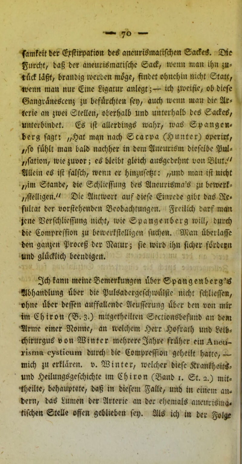 famfeitbcr (?^f?irpatiott ttß oncuri^mattfcfjett ©acfe:«. 2)tc gurd)f/ ba§ bcr ancuci^motifc^e ©acf/ a^eim mon i(;n ju* tfirf ld§f/ braubig tveuben mdgc, finbet of)nc^in nicbt ©tatt, ‘luenn man nur €ine Sigatut anlegt;— id) Jtvdfie/ obbicfc ©angcdne^cenj ju befürchten fep/ auch 2lr* (erie an jtt>ei ©fetten/ oberhalb unb unferhulb bcc^ ©acfe^z unferbinbet. ifl atterbing^ tnahr/ tnai^ ©vangen« berg fagf: „.^at mgn nach ©cacpa (/?unter) operict/ //fo fühlt man halb nad)hcr in bem 2lneuri^m btefdbe ^ul* //fafton/ miejuüor; e^ bleibt gleich au^gebehnf üonSBluty^ 5lttein e^ if? falfd)/ menn er hinjufei^t: //unb man ifi nicht //im ©fanbe/ bie ©d)lieffung be^ 3lneuri0ma’i^ ju bemerk ,/ffettigeny' 5)ie Sliumort aufbiefe ©inrebe gibt baö 3Ce* fultat ber nor(tehenben 35eobad)fungen. greilid) barf man jene 2Serfd)liej|iing nicht/ mie ©pangenberg mill/ burd) bie ©ompreffton ju bemerftt<?ttigen fuchen. 50?an übcrlajfc ben ganjen iproceg ber 3Ratur; fie tbirb ihn fid)er forbcijn «ttb glücklich beenbigen. 3d)fann meine SBemerfungen über ©pan gen berg Slbhönblung über bie ^ulöabergcfd;müljre nicht fcblicffe«/ ohne über beffen auffaüenbc 9leu|ferung über ben non mir tm ©birott C^iSO mitgetheilten ©ection^befunb an bem 5lrme einer 3?omte/ an tt'dd)cm J)err ipofratl) unb ?eib* chirurgu^ oon aOinter mehrere3ahre früher einAneu- risma cysticum burd) bie ©ompreffion geheilt hntfC/ mich ju erfldren. P. 9Binter/ Welcher biefe Äranfhdttt# tmb ^peilung^gefchichte tm ©hiron (^onb r. ©t. 2,) mit* *th«ilt«/ behauptete/ bai§ in biefem ^alle/ unb in einem an* bern/ ba^ Xumen ber Slrterie an ber ehemals aneuriöma« tifchen ©teile offen geblieben fep. 2U^ id) in ber golgr
