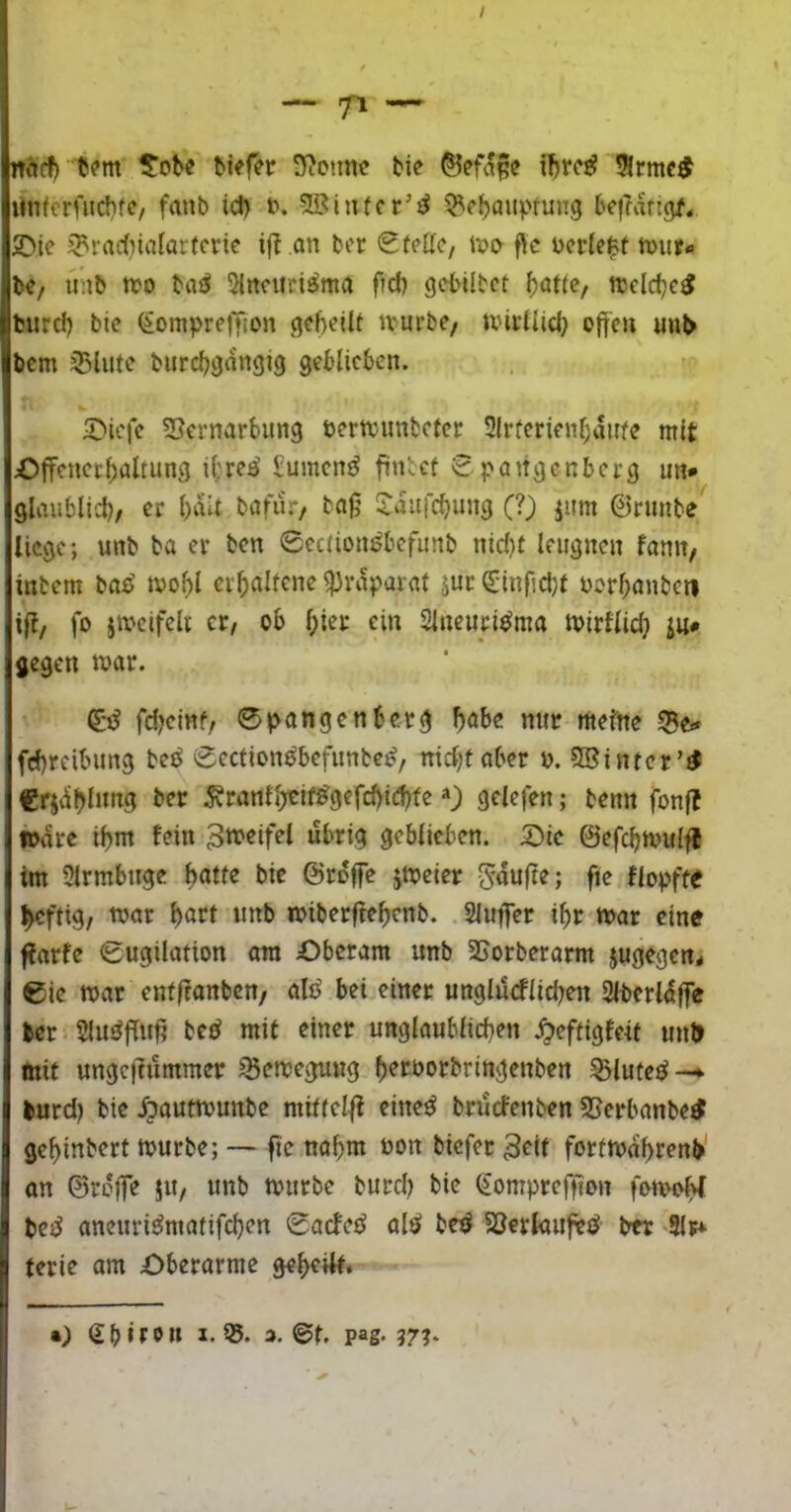 / btef?r S^c.mc bie ibrc^ 5lrmc^ «nfcrfuchfc, fanb id) b. SBitucr’d be|?artgf. 2Mc 5?rad)ialarfcvie if? an ber (StfKc, nn> ftc ncr(e$t n)ur« b«/ imb tto baö Sincuri^ma f?d) gcbilbct f)at(c, njcldjc^ burd) bie ^ompreifjon gcbetlf ivurbe, uni’llid} offen uub bcm 35lute burd)gangig geblieben. 2)ic|e 53cvnarbung nertvimbcfcr 2lrferienl;anfe mit Offcnccffaltung ibre^ £umcn^ finbef £pangenberg un* glitublid)/ er ()ait bafiir*/ baff l^aufcbung (?) jiim ©rimbe liege; unb ba er ben 0cc(ion^bcfimb nid)l leugnen famt, inbem baß^ tvof)l crffalfcne ^rdpnrat jur S'inffd;t norbanben iff, fo iivcifeli et/ ob ^ier ein Sineuri^ma tt>irtlid} in* gegen war. fdjeinf/ 0|>angenberg ffabe nur mefne 55e<* feffreibung beö 0ection^befunbc^, niebf aber n. SBintcr’^ €rjdbl»ng ber ^ranfl;tif^gefd)iebfe») gelefen; benn fonjt »dre iffm fein 3tt>«if«*^ geblieben. 5Die ©efdjwulfi im Slrmbuge ffatfe bic ©rdffe jweier 5'duffe; fie tlopfte ^ftig, war f)öri wnb wiberffeffenb. Sluffer i^r war eine ffarfe 0ugilation am £)beram unb SSorberarm jugegen* 0ic war entffanben/ alt^ bei einet unglurflid;en 2lberldffe ber $luöffuff bed mit einer unglaublicffen .^eftigfeif unt> mit ungeffummer Bewegung b^roorbringenben ^lufcd-»> burd) bie .^autwunbe mitfel|l eine^ brdefenben SSerbanbetf geffinbert würbe; — fie nahm non biefer 3e(f fortwdffrenb an ©rdffe ju, unb würbe burd; bie (£omprefffon fowobl bed aneuri^matifeffen 0acfed alö be^ SSerkuftiJ ber ‘Slr^ terie am £)bcrarme geteilt. •) 3.0t. pag- 97?*