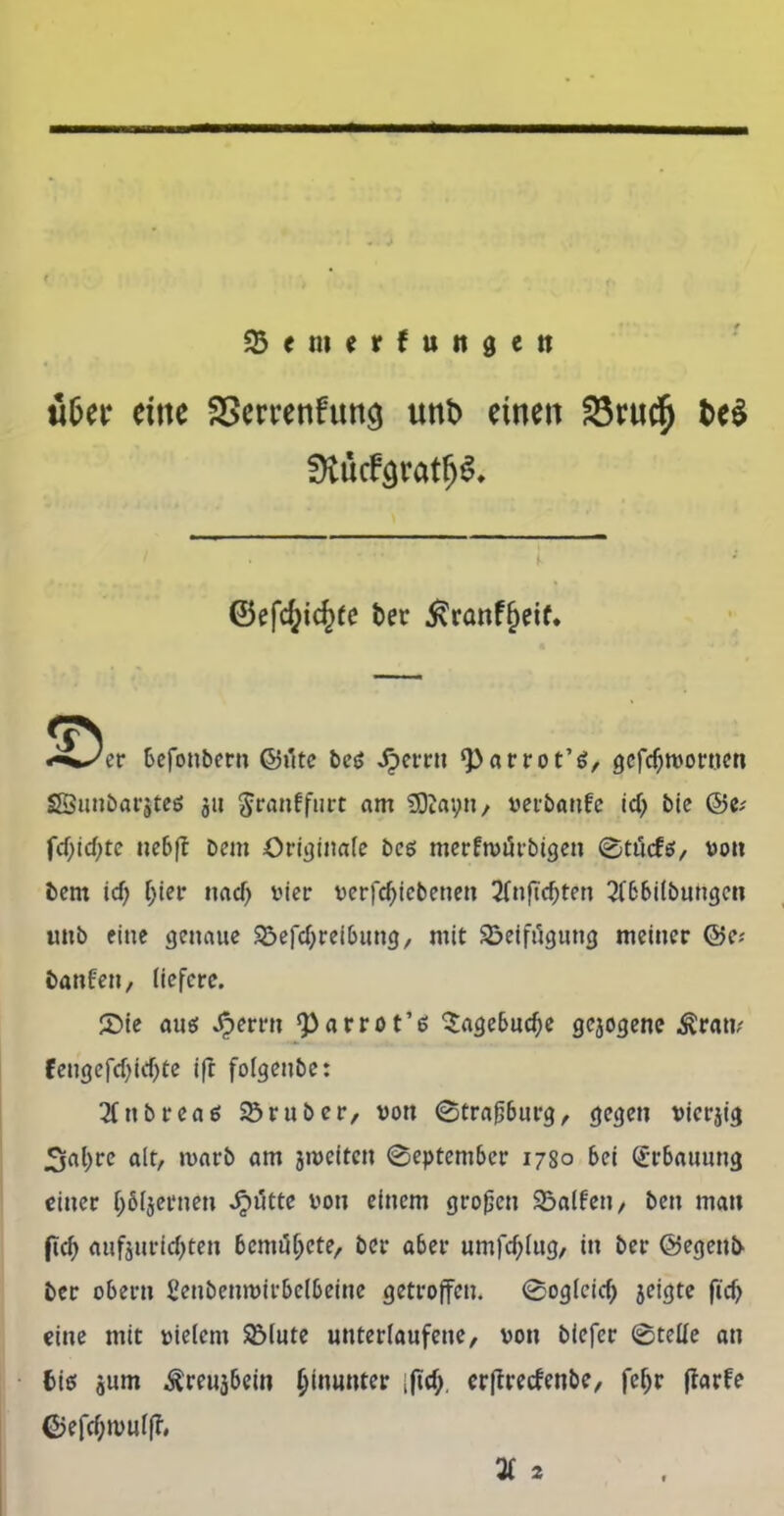 M&er dttc SScrrenfun^ unt> einen förud^ t>e$ ^ücfaratfjS* ©efd;ic£fe ter £ranff)eif. befonbcrn ©üte be$ Jperrn ‘Par rot’6, gcftrooruen SBunbarjteö 311 ^ranffurt am SDiapn, »erbanfe id) bie ©e; fd)id)tc nebft bem Originale bcs merfroürbigen ©ttfcfö, von bem \d) (>ier nad> vier verfd)icbetien 3Tnftc^ten 2fbbilbungen imb eine genaue Vertreibung, mit Vetfägung meiner ©e* taufen, liefere. ©ie aus Jg>emi ‘Parrot’e 5agebud;e gejogene Ärati; fengefd)id)te ifr folgenbe: 2Ctibrea0 Vruber, von ©traßburg, gegen vierjig 3al)re alt, marb am jmeiten ©eptember 1780 bei Erbauung einer (;6ljernen Jjiitte von einem großen Valfen, ben man ftt aufourittw* 6cmiK>cte, ber aber umfd)lug, in ber ©egenb ber obertt ßenbenmirbelbeirte getroffen. ©oglcirf;) jeigte fi'cf> eine mit vielem Vlute unterlaufene, von biefer ©teile an bis jum ^reujbeiu hinunter ijtd;. erfrreefenbe, fcl)r flarfe ©eftwulp* 3f 2