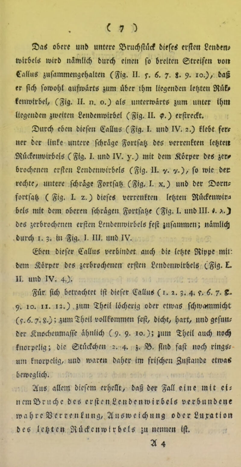 &aß oSere unb untere $$ruchfrü<f biefeß erflett Oenben# tvirbelß wirb nämlich burd) einen fo breiten ©treifen vot? Calluß jufammengebalten ($ig. II. f. 6. 7. 8. 9. 10.), bajj er ficf; fowol)! gufwdrtß jum über ihm liegenben lebten Stuf# fenwirbel, ($ig. II. n. o.) alß uuterwdrtß jum unter tljni (iegenben jweiteu Ceubenwirbef (§ig. II. <p.) erftreckt. S)urd) eben biefen Calluß (§ig. !• unb IV. 2.) klebt fer* ner bet- Cinfe untere fdjrage ftortfafc beß verrenkten lebtet« SRücfeuwirbelß ($(g. I. unb IV. y.) mit bem Körper beß jer* brod)cnen erffeu Senbenrotrbelß C$t3- H- v- v.)/ fo it>fc bec rechte/ untere fchrdge ftortfafj ($ig. I. x.) unb ber 2>orn* fortfafe ( $ig. I. z.) biefeß verrenkten lebten Stückenroir* beiß mit bem oberen fdjrdgeit gortfafce ($ig. I. unb III. t. beß serbrodjenen erfreu Cenbenwirbelß fefr jufammen; ndmlidj burd) 1.3. in $ig. I. III. unb IV. <£bcn biefen Ü'alluß verbiubet auch bie lefjte Stippe mtl: bem Körper beß jcrbrpd)encn erfreu Scnbemvirbelß t’^ig. L II. unb IV. 4.). $ür fid) betrachtet ift biefer (£aüuß (r. 2. 3. 4. 7. 6, 7. £* 9. 10. 11. i3.) jum $&eil Iäd)erig ober etwaß fd)wommid)t Cf. 6.7.8.); 4»m 5heil vollkommen fefr, bid)t, f;art, unb gefun; ber ^uocbenmafie ähnlich (9. 9. 10.); jum £I)ei( aud) nodj knorpelig; bie ©tücfdjen 2. 4. 5. $Ö. ftnb fafr nod) ringß? um knorpelig, unb waren baljer im frifdjeu gufiaube etwas beweglich- 2iuß allem biefem erhellt, ba0 ber $all eine mit eis nem$öruche bcß erften2cttbenwir6eIß verbunbene wahre Verrenkung, 2lußweid)ung ober Supation beß lebten Svücfcnwi r beiß 511 nennen (fl. 2t 4